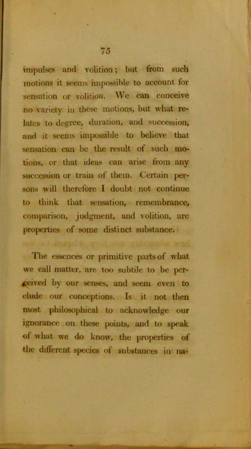 impulses and volition; but from such motions it seems impossible to account for sensation or volition. We can conceive no variety in these motions, but what re- lates to degree, duration, and succession, and it seems impossible to believe that sensation can be the result of such mo- tions, or that ideas can arise from any succession or train of them. Certain per- sons will therefore I doubt not continue to think that sensation, remembrance, comparison, judgment, and volition, are properties of some distinct substance. The essences or primitive parts of what we call matter, are too subtile to be per- ceived by our senses, and seem even to elude our conceptions. Is it not then most philosophical to acknowledge our ignorance on these points, and to speak of what we do know, the properties of the different species of substances in na-