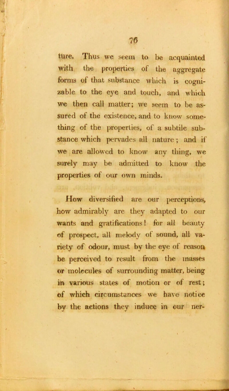 ture. Thus we seem to be acquainted with the properties of the aggregate forms of that substance which is cosni- © zable to the eye and touch, and which we then call matter; we seem to be as- sured of the existence, and to know some- thing of the properties, of a subtile sub- stance which pervades all nature; and if we are allowed to know any thing, we surely may be admitted to know the properties of our own minds. How diversified are our perceptions, how admirably are they adapted to our wants and gratifications! for all beauty of prospect, all melody ol sound, all va- riety of odour, must by the eye of reason be perceived to result from the masses or molecules of surrounding matter, being in various states of motion or of rest; of which circumstances we have notice by the actions they induce in our ner-