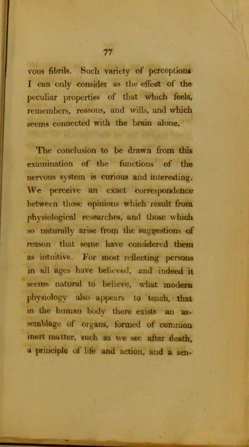 vous fibrils. Such variety of perception* I can only consider as the effect of the peculiar properties of that which feels, remembers, reasons, and wills, and which seems connected with the brain alone. The conclusion to be drawn from this examination of the functions of the nervous system is curious and interesting. We perceive an exact correspondence between those opinions which result from physiological researches, and those which so naturally arise from the suggestions of reason that some have considered them as intuitive. For most reflecting persons in nil ages have believed, and indeed it seems natural to believe, what modem physiology also appears to teach, that in the human body there exists an as- semblage of organs, formed of common inert matter, such as we see after death, a principle of life and action, and a sen-