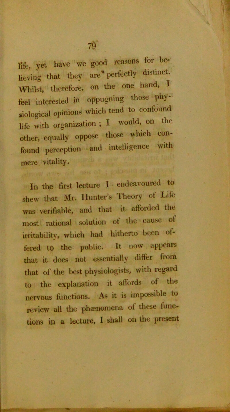 7$ life yet have we good reasons for he lieving that they are'perfectly distinct. Whilst, therefore, on the one hand, 1 feel interested in oppugning those phy- siological opinions which tend to confound life with organization ; I would, on the other, equally oppose those which con- found perception and intelligence with mere vitality. In the first lecture I endeavoured to shew that Mr. Hunter’s Theory ot Life was verifiable, and that it afforded the most rational solution ot the cause ot irritability, which had hitherto been of- fered to the public. It now appears that it does not essentially differ lrom that of the best physiologists, with regard to the explanation it affords ot the nervous functions. As it is impossible to review all the phenomena of these func- tions in a lecture, I shall on the piesent