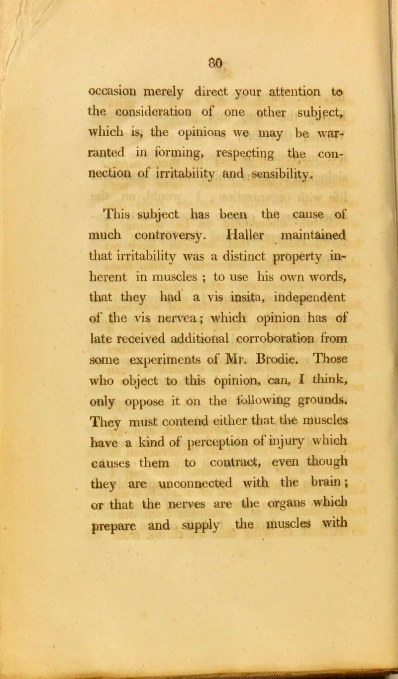 so occasion merely direct your attention to the consideration of one other subject, which is, the opinions we may be war- ranted in forming, respecting the con- nection of irritability and sensibility. This subject has been the cause of much controversy. Haller maintained that irritability was a distinct property in- herent in muscles ; to use his own words, that they had a vis insita, independent of the vis nervea; which opinion has of late received additional corroboration from some experiments of Mr. Brodie. Those who object to this opinion, can, I think, only oppose it on the following grounds. They must contend either that the muscles have a kind of perception of injury which causes them to contract, even though they are unconnected with the brain; or that the nerves are the organs which prepare and supply the muscles with