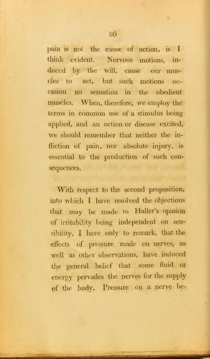 pain is not the cause of action, is I think evident. Nervous motions, in- duced by the will, cause our mus- cles to act, but such motions oc- casion no sensation in the obedient muscles. When, therefore, we employ the terms in common use of a stimulus being applied, and an action or disease excited, we should remember that neither the in- fliction of pain, nor absolute injury, is essential to the production of such con- sequences. With respect to the second proposition, into which I have resolved the objections that may be made to Haller’s opinion of irritability being independent on sen- sibility, I have only to remark, that the effects of pressure made on nerves, as well as other observations, have induced the general belief that some fluid or energy pervades the nerves for the supply of the body. Pressure on a nerve be-