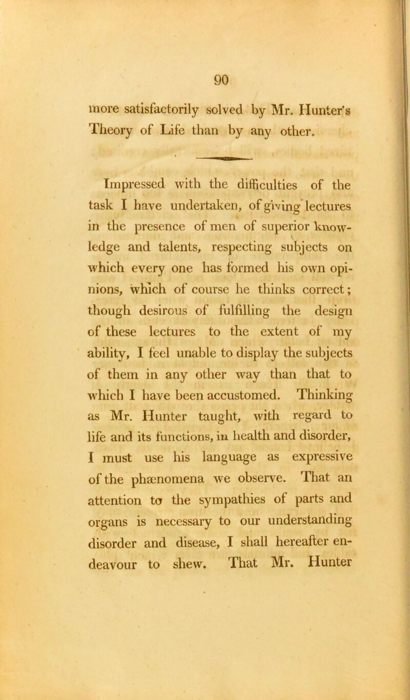 more satisfactorily solved by Mr. Hunter’s Theory of Life than by any other. Impressed with the difficulties of the task I have undertaken, of giving lectures in the presence of men of superior know- ledge and talents, respecting subjects on which every one has formed his own opi- nions, which of course he thinks correct; though desirous of fulfilling the design of these lectures to the extent of my ability, I feel unable to display the subjects of them in any other way than that to which I have been accustomed. Thinking as Mr. Hunter taught, with regard to life and its functions, in health and disorder, I must use his language as expressive of the phenomena we observe. That an attention to the sympathies of parts and organs is necessary to our understanding disorder and disease, I shall hereafter en- deavour to shew. That Mr. Hunter