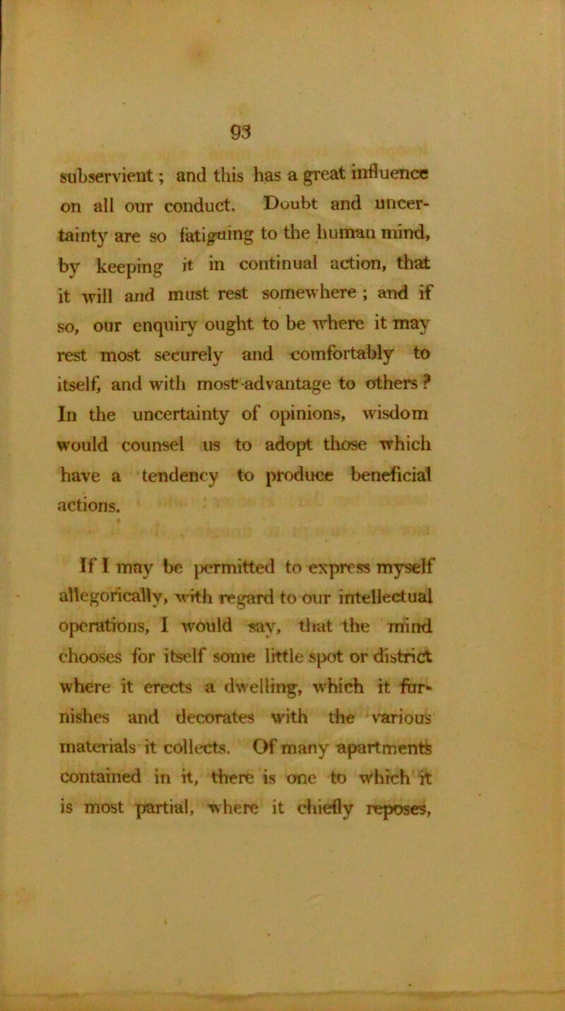 subservient; and this has a great influence on all our conduct. Doubt and uncer- tainty are so fatiguing to the human mind, by keeping it in continual action, that it will and must rest somewhere ; and if so, our enquiry ought to be where it may rest most securely and comfortably to itself, and with most advantage to others ? In the uncertainty of opinions, wisdom would counsel us to adopt those which have a tendency to produce beneficial actions. If I may be permitted to express myself allegorically, with regard to our intellectual operations, I would say, that the mind chooses for itself some little spot or district where it erects a dwelling, which it fur- nishes and decorates with the various materials it collects. Of many apartments contained in it, there is one to which it is most partial, where it chiefly reposes,