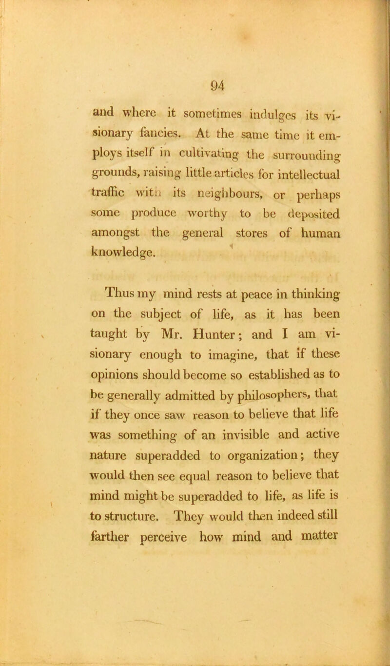 and where it sometimes indulges its vi- sionary fancies. At the same time it ern- > ploys itself in cultivating the surrounding grounds, raising little articles for intellectual traffic witi< its neighbours, or perhaps some produce worthy to be deposited amongst the general stores of human knowledge. Thus my mind rests at peace in thinking- on the subject of life, as it has been taught by Mr. Hunter; and I am vi- sionary enough to imagine, that if these opinions should become so established as to be generally admitted by philosophers, that if they once saw reason to believe that life was something of an invisible and active nature superadded to organization; they would then see equal reason to believe that mind might be superadded to life, as life is to structure. They would then indeed still farther perceive how mind and matter 4.