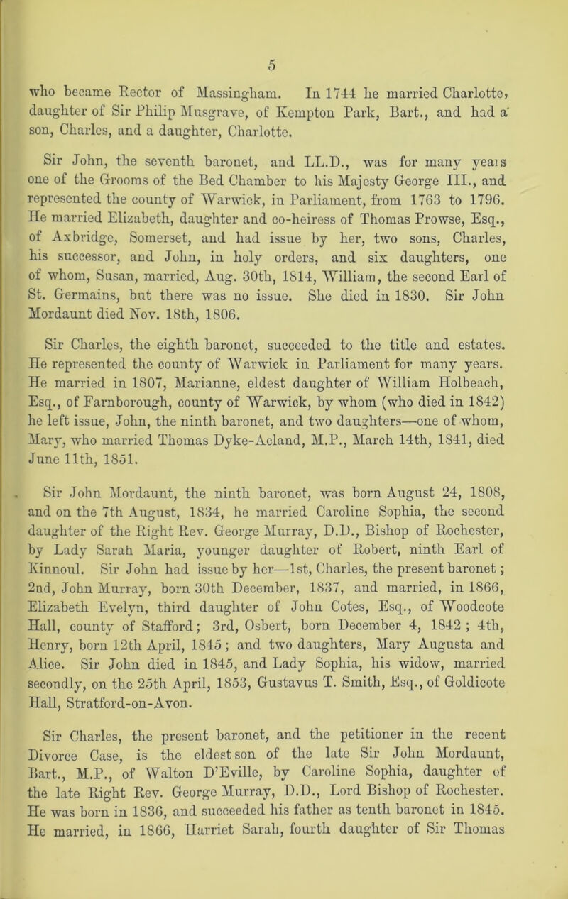 who became Rector of Massingham. In 1744 lie married Charlotte> daughter of Sir Philip Musgrave, of Ivempton Park, Bart., and had a son, Charles, and a daughter, Charlotte. Sir John, the seventh baronet, and LL.D., was for many yeais one of the Grooms of the Bed Chamber to his Majesty George III., and represented the county of Warwick, in Parliament, from 1763 to 1796. He married Elizabeth, daughter and co-heiress of Thomas Prowse, Esq., of Axbridge, Somerset, and had issue by her, two sons, Charles, his successor, and John, in holy orders, and six daughters, one of whom, Susan, married, Aug. 30th, 1814, William, the second Earl of St. Germains, but there was no issue. She died in 1830. Sir John Mordaunt died Hoy. 18th, 1806. Sir Charles, the eighth baronet, succeeded to the title and estates. He represented the county of Warwick in Parliament for many years. He married in 1807, Marianne, eldest daughter of William Holbeach, Esq., of Farnborough, county of Warwick, by whom (who died in 1842) he left issue, John, the ninth baronet, and two daughters—one of whom, Mary, -who married Thomas Dyke-Acland, M.P., March 14th, 1841, died June 11th, 1851. Sir John Mordaunt, the ninth baronet, was born August 24, 1808, and on the 7th August, 1834, he married Caroline Sophia, the second daughter of the Right Rev. George Murray, D.D., Bishop of Rochester, by Lady Sarah Maria, younger daughter of Robert, ninth Earl of Kinnoul. Sir John had issue by her—1st, Charles, the present baronet; 2nd, John Murray, born 30th December, 1837, and married, in 1866, Elizabeth Evelyn, third daughter of John Cotes, Esq., of Woodcote Hall, county of Stafford; 3rd, Osbert, born December 4, 1842; 4th, Henry, born 12th April, 1845; and two daughters, Mary Augusta and Alice. Sir John died in 1845, and Lady Sophia, his widow, married secondly, on the 25th April, 1853, Gustavus T. Smith, Esq., of Goldicote Hall, Stratford-on-Avon. Sir Charles, the present baronet, and the petitioner in the recent Divorce Case, is the eldest son of the late Sir John Mordaunt, Bart., M.P., of Walton D’Eville, by Caroline Sophia, daughter of the late Right Rev. George Murray, D.D., Lord Bishop of Rochester. He was bom in 1836, and succeeded his father as tenth baronet in 1845. He married, in 1866, Harriet Sarah, fourth daughter of Sir Thomas