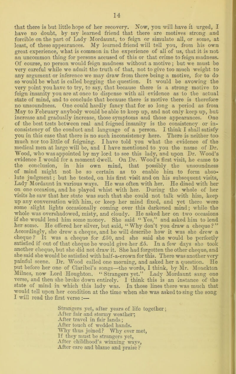 that there is hut little hope of her recovery. Now, you will have it urged, I have no doubt, by my learned friend that there are motives strong and forcible on the part of Lady Mordaunt, to feign or simulate all, or some, at least, of these appearances. My learned friend will tell you, from his own great experience, what is common in the experience of all of us, that it is not an uncommon thing for persons accused of this or that crime to feign madness. Of course, no person would feign madness without a motive; but we must be very careful while we admit the truth of that, not to give too much weight to any argument or inference we may draw from there being a motive, for to do so would be what is called begging the question. It would be avowing the very point you have to try, to say, that because there is a strong motive to feign insanity you are at once to dispense with all evidence as to the actual state of mind, and to conclude that because there is motive there is therefore no unsoundness. One could hardly fancy that for so long a period as from May to February anybody would be able to keep up, and not only keep up, but increase and gradually increase, those symptoms and those appearances. One of the best tests between real and feigned insanity is the consistency or in- consistency of tho conduct and language of a person. I think I shall satisfy you in this case that there is no such inconsistency here. There is neither too much nor too little of feigning. I have told you what the evidence of tho medical men at large will be, and I have mentioned to you the name of Dr. Wood, who was appointed by my lord to see this lady, and upon Dr. Wood’s evidence I would for a moment dwell. On Dr. Wood’s first visit, he came to the conclusion, in his own mind, that possibly the unsoundness of mind might not be so certain as to enable him to form abso- lute judgment; but he tested, on his first visit and on his subsequent visits, Lady Mordaunt in various ways. lie was often with her. He dined with her on one occasion, and he played whist with her. During the whole of her visits he sawr that her state was such that she could not talk with him, keep up any conversation with him, or keep her mind fixed, and yet there were some slight lights occasionally coming over this darkened mind; while the whole was overshadowed, misty, and cloudy, ne asked her on two occasions if she would lend him some money. She said “ Yes,” and asked him to lend her some. He offered her silver, but said, “ Why don’t you draw a cheque ? ” Accordingly, she drew a cheque, and he will describe how it was she drew a cheque ? It was a cheque for £50, and she said she would be perfectly satisfied if out of that cheque he would give her £5. In a few days she took another cheque, but she did not draw it. She had forgotten the other cheque, and she said she 'would be satisfied with half-a-crown for this. There was another very painful scene. Dr. Wood called one morning, and asked her a question. lie put before her one of Claribel’s songs—the words, I think, by Mr. Monckton Milnes, now Lord Houghton. “ Strangers yet.” Lady Mordaunt sang one verse, and then she broke down entirely. I think this is an instance of the state of mind in which this lady was. In those lines there was much that would tell upon her condition at the time when she was asked to sing the song I will read the first verse :— Strangers yet, after years of life together; After fair and stormy weather'; After travel in fair lands; After touch of wedded hands. Why thus joined? Why ever met, If they must be strangers yet, After childhood’s winning ways, After care and blame and praise ?