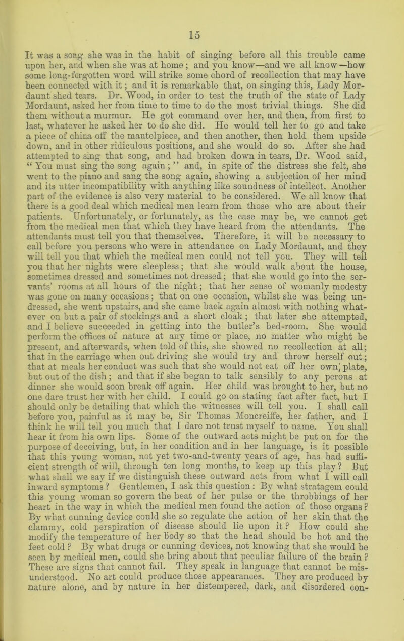 It was a song slie was in the habit of singing before all this trouble came upon her, and when she was at home; and you know—and we all know —how some long-forgotten word will strike some chord of recollection that may have been connected with it; and it is remarkable that, on singing this, Lady Mor- daunt shed tears. Dr. Wood, in order to test the truth of the state of Lady Mordaunt, asked her from time to time to do the most trivial things. She did them without a murmur. He got command over her, and then, from first to last, whatever he asked her to do she did. He would tell her to go and take a piece of china off the mantelpiece, and then another, then hold them upside down, and in other ridiculous positions, and she would do so. After she had attempted to sing that song, and had broken down in tears, Dr. Wood said, “ You must sing the song again; ” and, in spite of the distress she felt, she went to the piano and sang the song again, showing a subjection of her mind and its utter incompatibility with anything like soundness of intellect. Another part of the evidence is also very material to be considered. We all know that there is a good deal which medical men learn from those who are about their patients. Unfortunately, or fortunately, as the case may be, we cannot get from the medical men that which they have heard from the attendants. The attendants must tell you that themselves. Therefore, it will be necessary to call before you persons who were in attendance on Lady Mordaunt, and they will tell you that which the medical men could not tell you. They will tell you that her nights were sleepless; that she would walk about the house, sometimes dressed and sometimes not dressed; that she would go into the ser- vants’ rooms at all hours of the night; that her sense of womanly modesty was gone on many occasions; that on one occasion, whilst she was being un- dressed, she went upstairs, and she came back again almost with, nothing what- ever on but a pair of stockings and a short cloak ; that later she attempted, and I believe succeeded in getting into the butler’s bed-room. She would perform the offices of nature at any time or place, no matter who might be present, and afterwards, when told of this, she showed no recollection at all; that in the carriage when out driving she would try and throw herself out; that at meals her conduct was such that she would not eat off her own] plate, but out of the dish; and that if she began to talk sensibly to any perons at dinner she would soon break off again. Her child was brought to her, but no one dare trust her with her child. I could go on stating fact after fact, but I should only be detailing that which the witnesses will tell you. I shall call before you, painful as it may be, Sir Thomas Moncreiffe, her father, and I think he will tell you much that I dare not trust myself to name. You shall hear it from his own lips. Some of the outward acts might bo put on for the purpose of deceiving, but, in her condition and in her language, is it possible that this young woman, not yet two-and-twenty years of age, has had suffi- cient strength of will, through ten long months, to keep up this play ? but what shall we say if we distinguish these outward acts from what I will call inward symptoms ? Gentlemen, I ask this question : By what stratagem could this young woman so govern the beat of her pulse or the throbbings of her heart in the way in which the medical men found the action of those organs ? By what cunning device could she so regulate the action of her skin that the clammy, cold perspiration of disease should lie upon it ? How could she modify the temperature of her body so that the head should be hot and the feet cold ? By what drugs or cunning devices, not knowing that she would be seen by medical men, could she bring about that peculiar failure of the brain ? These are signs that cannot fail. They speak in language that cannot be mis- understood. No art could produce those appearances. They are produced by nature alone, and by nature in her distempered, dark, and disordered con-