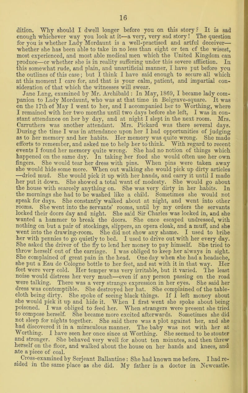 dition. Why should I dwell longer before you on this story r It is sad enough whichever way you look at it—a very, very sad story! The question for you is whether Lady Mordaunt is a well-practised and artful deceiver— whether she has been able to take in no less than eight or ten of the wisest, most experienced, and most able medical men which the United Kingdom can produce—or whether she is in reality suffering under this severe affliction. In this somewhat rude, and plain, and unartificiai manner, I have put before you the outlines of this case; but I think I have said enough to secure all which at this moment I care for, and that is your calm, patient, and impartial con- sideration of that which the witnesses will swear. Jane Lang, examined by Mr. Archibald : In May, 1869, I became lady com- panion to Lady Mordaunt, who was at that time in Eel grave-square. It was on the 17th of' May I went to her, and I accompanied her to Worthing, where I remained with her two months until two days before she left, I was in con- stant attendance on her by day, and at night I slept in the next room. Mrs. Carruthers was another attendant. Mrs. Pickard was there several days. During the time I was in attendance upon her I had opportunities of judging as to her memory and her habits. Her memory was quite wrong. She made efforts to remember, and asked me to help her to think. With regard to recent events I found her memory quite wrong. She had no notion of things which happened on the same day. In taking her food she would often use her own fingers. She would tear her dress with pins. When pins were taken away she would hide some more. When out walking she would pick up dirty articles —dried mud. She would pick it up with her hands, and carry it until I made her put it down. She showed a total want of modesty. She would go about the house with scarcely anything on. She was very dirty in her habits. In the mornings she had to be washed like a child. Sometimes she would not speak for days. She constantly walked about at night, and went into other rooms. She went into the servants’ rooms, until by my orders the servants locked their doors day and night. She said Sir Charles was locked in, and she wanted a hammer to break the doors. She once escaped undressed, with nothing on but a pair of stockings, slippers, an opera cloak, and a muff, and she went into the drawing-room. She did not show any shame. I used to bribe her with pennies to go quietly to bed. I used to drive out with her every day. She asked the driver of the fly to lend her money to pay himself. She tried to throw herself out of the carriage. I was obliged to keep her always in sight. She complained of great pain in the head. One day when she had a headache, she put a Eau de Cologne bottle to her feet, and sat with it in that way. Her feet were very cold. Her temper was very irritable, but it varied. The least noise would distress her very much—even if any person passing on the road were talking. There was a very strange expression in her eyes. She said her dress was contemptible. She destroyed her hat. She complained of the table- cloth being dirty. She spoke of seeing black things. If I left money about she would pick it up and hide it. When I first went she spoke about being poisoned. I was obliged to feed her. When strangers were present she tried to compose herself. She became more excited afterwards. Sometimes she did not sleep for nights together. She said there was a plot against her, and she had discovered it in a miraculous manner. The baby was not with her at Worthing. I have seen her once since at Worthing. She seemed to be stouter and stronger. She behaved very well for about ten minutes, and then threw herself on the floor, and walked about the house on her hands and knees, and ate a piece of coal. , Cross-examined by Serjeant Ballantine : She had known me before. I had re- sided in the same place as she did. My father is a doctor in Newcastle.