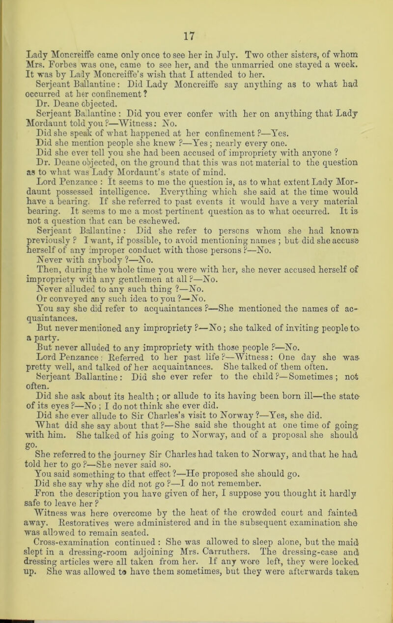 Lady Moncreiffe came only once to see her in July. Two other sisters, of whom Mrs. Forbes was one, came to see her, and the unmarried one stayed a week. It was by Lady Moncreiffe’s wish that I attended to her. Serjeant Ballantine: Did Lady Moncreiffe say anything as to what had occurred at her confinement ? Dr. Deane objected. Serjeant Ballantine : Did you ever confer with her on anything that Lady Mordaunt told you ?—Witness: INo. Did she speak of what happened at her confinement ?—Yes. Did she mention people she knew ?—Yes; nearly every one. Did she ever tell you she had been accused of impropriety with anyone ? Dr. Deane objected, on the ground that this was not material to the question as to what was Lady Mordaunt’s state of mind. Lord Penzance : It seems to me the question is, as to what extent Lady Mor- daunt possessed intelligence. Everything which she said at the time would have a bearing. If she referred to past events it would have a very material bearing. It seems to me a most pertinent question as to what occurred. It is not a question that can be eschewed. Serjeant Ballantine: Did she refer to persons whom she had known previously ? I want, if possible, to avoid mentioning names ; but did she accuse herself of any improper conduct with those persons ?—No. Never with anybody ?—No. Then, during the whole time you were with her, she never accused herself of impropriety with any gentlemen at all ?—No. Never alluded to any such thing ?—No. Or conveyed any such idea to you?—No. You say she did refer to acquaintances ?—She mentioned the names of ac~ quaintances. But never mentioned any impropriety ?—No; she talked of inviting people to a party. But never alluded to any impropriety with those people ?—No. Lord Penzance : Referred to her past life ?—Witness: One day she was- pretty -well, and talked of her acquaintances. She talked of them often. Serjeant Ballantine: Did she ever refer to the chrld?—Sometimes; not often. Did she ask about its health ; or allude to its having been born ill—the state- of its eyes F—No ; I do not think she ever did. Did she ever allude to Sir Charles’s visit to Norway ?—Yes, she did. What did she say about that?—She said she thought at one time of going with him. She talked of his going to Norway, and of a proposal she should g0' She referred to the journey Sir Charles had taken to Norway, and that he had told her to go P—She never said so. You said something to that effect ?—He proposed she should go. Did she say why she did not go ?—I do not remember. Fron the description you have given of her, I suppose you thought it hardly safe to leave her ? Witness was here overcome by the heat of the crowded court and fainted away. Restoratives were administered and in the subsequent examination she was allowed to remain seated. Cross-examination continued : She was allowed to sleep alone, but the maid slept in a dressing-room adjoining Mrs. Carruthers. The dressing-case and dressing articles were all taken from her. If any were left, they were locked up. She was allowed to have them sometimes, but they were afterwards taken