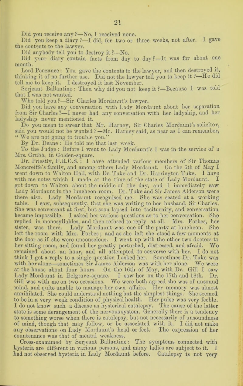 Did you receive any F—No, I received none. Did you keep a diary ?—I did, for two or three weeks, not after. I gavo the contents to the lawyer. Did anybody tell you to destroy it ?—No. Did your diary contain facts from day to day?—It was for about one month. Lord Penzance: You gave the contents to the lawyer, and then destroyed it, thinking it of no further use. Did not the lawyer tell you to keep it ?—He did tell me to keep it. I destroyed it last November. Serjeant Ballantine: Then why did you not keep it ?—Because I was told that I was not wanted. Who told you ?—Sir Charles Mordaunt’s lawyer. Did you have any conversation with Lady Mordaunt about her separation from Sir Charles ?—I never had any conversation with her ladyship, and her ladyship never mentioned it. Do you mean to swear that Mr. Harney, Sir Charles Mordaunt’s solicitor, said you would not be wanted ?—Mr. Harney said, as near as I can remember, “ We are not going to trouble you.” By Dr. Deane : He told me that last week. To the Judge: Before I went to Lady Mordaunt’s I was in the service of a Mrs. Grubb, in Golden-square. Dr. Priestly, F.R.C.S. : I have attended various members of Sir Thomas Moncreiffe’s family, and among others Lady Mordaunt. On the 6th of May I went down to Walton Hall, with Dr. Tuke and Dr. Harrington Take. I have with me notes which I made at the time of the state of Lady Mordaunt. I got down to Walton about the middle of the day. and I immediately saw Lady Mordaunt in the luncheon-room. Dr. Tuke and Sir James Alderson were there also. Lady Mordaunt recognised me. She was seated at a working table. I saw, subsequently, that she was writing to her husband, Sir Charles. She was conversant at first, but soon lapsed into taciturnity, and conversation became impossible. I asked her various questions as to her conversation. She replied in monosyllables, and then refused to reply at all. Mrs. Forbes, her sister, was there. Lady Mordaunt was one of the party at luncheon. She left the room with Mrs. Forbes ; and as she left she stood a few moments at the door as if she were unconscious. I went up with the other two doctors to her sitting room, and found her greatly perturbed, distressed, and afraid. We remained about an hour, and all attempted to converse with her. I do not think I got a reply to a single question I asked her. Sometimes Dr. Tuke was with her alone—sometimes Sir James Alderson was with her alone. We were at the house about four hours. On the 16th of May, with Dr. Gill I saw Lady Mordaunt in Belgrave-square. I saw her on the 17th and 18th. Dr. Gill was with me on two occasions. We were both agreed she was of unsound mind, and quite unable to manage her own affairs. Her memory was almost annihilated. She could understand nothing but the simplest things. She seemed to be in a very weak condition of physical health. Her pulse was very feeble. I do not know such a disease as hysterical catalepsy. The cause of the latter state is some derangement of the nervous system. Generally there is a tendency to something worse when there is catalepsy, but not necessarily of unsoundness of mind, though that may follow, or be associated with it. I did not make any observations on Lady Mordaunt’s head or feet. The expression of her countenance was that of mental weakness. Cross-examimed by Serjeant Ballantine: The symptoms connected with hysteria are different in various persons, and many ladies are subject to it. I had not observed hysteria in Lady Mordaunt before. Catalepsy is not very