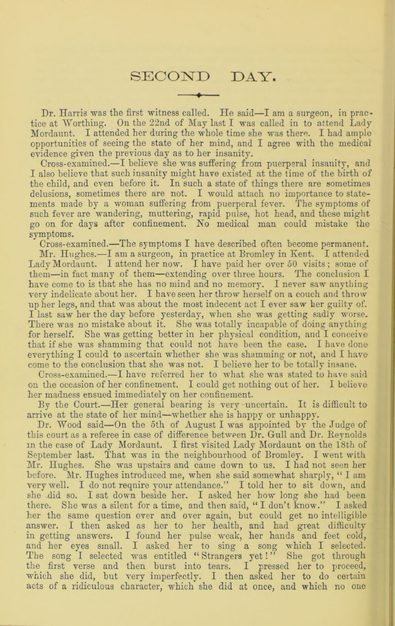 SECOND DAY —♦— Dr. Harris was the first witness called. He said—I am a surgeon, in prac- tice at Worthing. On the 22nd of May last I was called in to attend Lady Mordaunt. I attended her during the whole time she was there. I had ample opportunities of seeing the state of her mind, and I agree with the medical evidence given the previous day as to her insanity. Cross-examined.—I believe she was suffering from puerperal insanity, and I also believe that such insanity might have existed at the time of the birth of the child, and even before it. In such a state of things there are sometimes delusions, sometimes there are not. I would attach no importance to state- ments made by a woman suffering from puerperal fever. The symptoms of such fever are wandering, muttering, rapid pulse, hot head, and these might go on for days after confinement. No medical man could mistake the symptoms. Cross-examined.—The symptoms I have described often become permanent. Mr. Hughes.—I am a surgeon, in practice at Bromley in Kent. I attended Lady Mordaunt. I attend her now. I have paid her over 50 visits; some of them—in fact many of them—extending over three hours. The conclusion I have come to is that she has no mind and no memory. I never saw anything very indelicate about her. I have seen her throw herself on a couch and throw up her legs, and that was about the most indecent act I ever saw her guilty of. I last saw her the day before yesterday, when she was getting sadly worse. There was no mistake about it. She was totally incapable of doing anything for herself. She was getting better in her physical condition, and I conceive that if she was shamming that could not have been the case. I have done everything I could to ascertain whether she was shamming or not, and I have come to the conclusion that she was not. I believe her to be totally insane. Cross-examined.—I have referred her to what she was stated to have said on the occasion of her confinement. I could get nothing out of her. I believe her madness ensued immediately on her confinement. By the Court.—Her general bearing is very uncertain. It is difficult to arrive at the state of her mind—whether she is happy or unhappy. Dr. Wood said—On the 5th of August I was appointed by the Judge of this court as a referee in case of difference between Dr. Gull and Dr. Reynolds in the case of Lady Mordaunt. I first visited Lady Mordaunt on the 18th of September last. That was in the neighbourhood of Bromley. I went with Mr. Hughes. She was upstairs and came down to us. I had not seen her before. Mr. Hughes introduced me, when she said somewhat sharply, “ I am very well. I do not reqnire your attendance.” I told her to sit down, and she did so. I sat down beside her. I asked her how long she had been there. She was a silent for a time, and then said, “ I don’t know.” I asked her the same question over and over again, but could get no intelligible answer. I then asked as her to her health, and had great difficulty in getting answers. I found her pulse weak, her hands and feet cold, and her eyes small. I asked her to sing a song which I selected. The song I selected was entitled “Strangers yet!” She got through the first verse and then burst into tears. I pressed her to proceed, which she did, but very imperfectly. I then asked her to do certain acts of a ridiculous character, which she did at once, and which no one