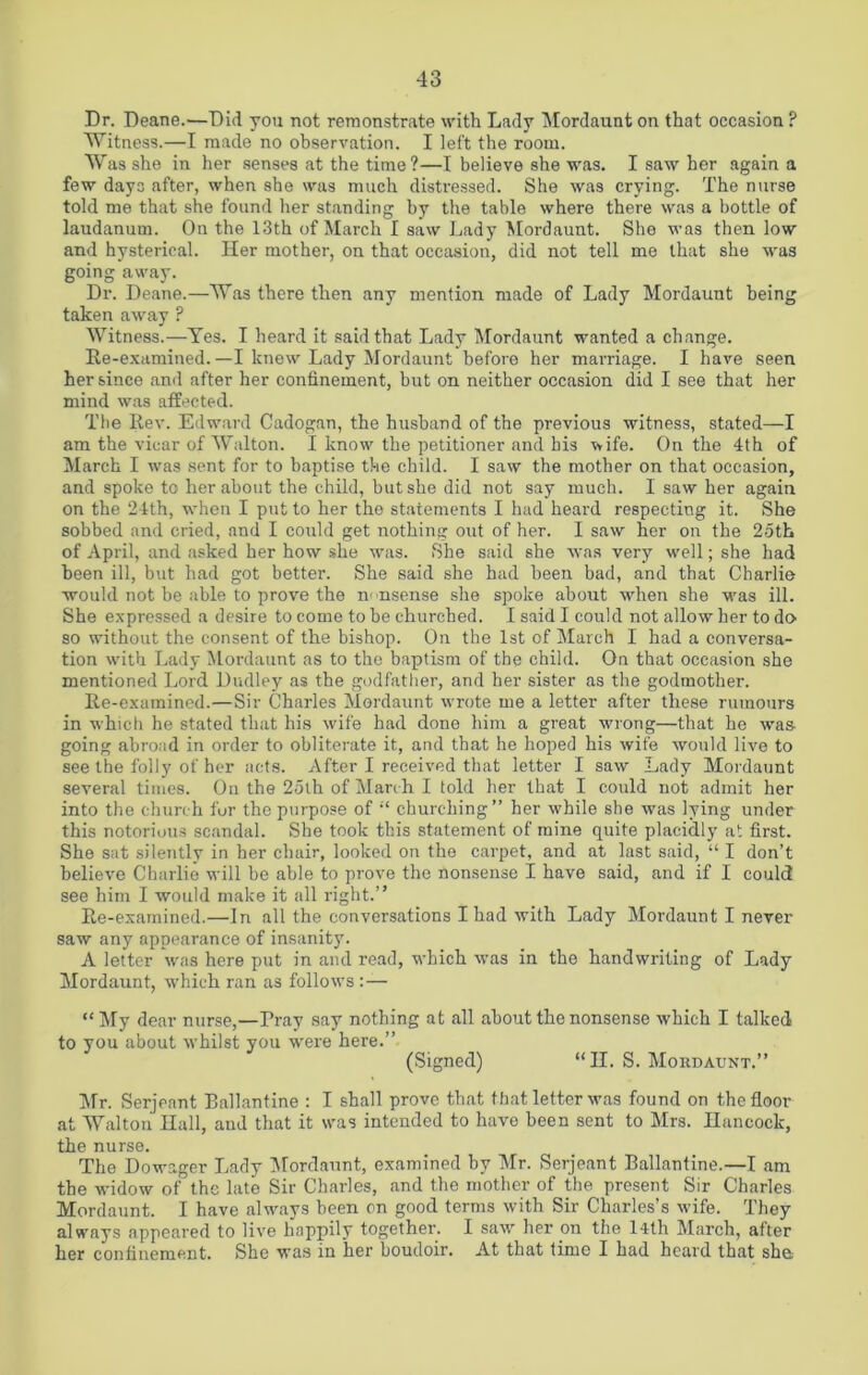 Dr. Deane.—Did you not remonstrate with Lady Mordaunt on that occasion ? Witness.—I made no observation. I left the room. Was she in her senses at the time?—I believe she was. I saw her again a few days after, when she was much distressed. She was crying. The nurse told me that she found her standing by the table where there was a bottle of laudanum. On the 13th of March I saw Lady Mordaunt. She was then low and hysterical. Her mother, on that occasion, did not tell me that she was going away. Dr. Deane.—Was there then any mention made of Lady Mordaunt being taken away ? Witness.—Yes. I heard it said that Lady Mordaunt wanted a change. Re-examined. —I knew Lady Mordaunt before her marriage. I have seen her since and after her confinement, but on neither occasion did I see that her mind was affected. The Rev. Edward Cadogan, the husband of the previous witness, stated—I am the vicar of Walton. I know the petitioner and bis wife. On the 4th of March I was sent for to baptise the child. I saw the mother on that occasion, and spoke to her about the child, but she did not say much. I saw her again on the 24th, when I put to her the statements I had heard respecting it. She sobbed and cried, and I could get nothing out of her. I saw her on the 25th of April, and asked her how she was. She said she was very well; she had been ill, but had got better. She said she had been bad, and that Charlie would not be able to prove the m nsense she spoke about when she was ill. She expressed a desire to come to be churched. I said I could not allow her to do so without the consent of the bishop. On the 1st of March I had a conversa- tion with Lady Mordaunt as to the baptism of the child. On that occasion she mentioned Lord Dudley as the godfather, and her sister as the godmother. Ee-examined.—Sir Charles Mordaunt wrote me a letter after these rumours in which he stated that his wife had done him a great wrong—that he was going abroad in order to obliterate it, and that he hoped his wife would live to see the folly of her acts. After I received that letter I saw Lady Mordaunt several times. On the 25th of March I told her that I could not admit her into the church for the purpose of “ churching” her while she was lying under this notorious scandal. She took this statement of mine quite placidly at first. She sat silently in her chair, looked on the carpet, and at last said, “ I don’t believe Charlie will be able to prove the nonsense I have said, and if I could see him I would make it all right.” Ee-examined.—In all the conversations I had with Lady Mordaunt I never saw any appearance of insanity. A letter was here put in and read, which Mras in the handwriting of Lady Mordaunt, which ran as follows : — “My dear nurse,—Pray say nothing at all about the nonsense which I talked to you about whilst you were here.” (Signed) “II. S. Mordaunt.” Mr. Serjeant Ballantine : I shall prove that that letter was found on the floor at Walton Hall, and that it was intended to have been sent to Mrs. Hancock, the nurse. The Dowager Lady Mordaunt, examined by Mr. Serjeant Ballantine.—I am the widow of the late Sir Charles, and the mother of the present Sir Charles Mordaunt. I have always been on good terms with Sir Charles’s wife. They always appeared to live happily together. I saw her on the 14th March, after her confinement. She was in her boudoir. At that time I had heard that she