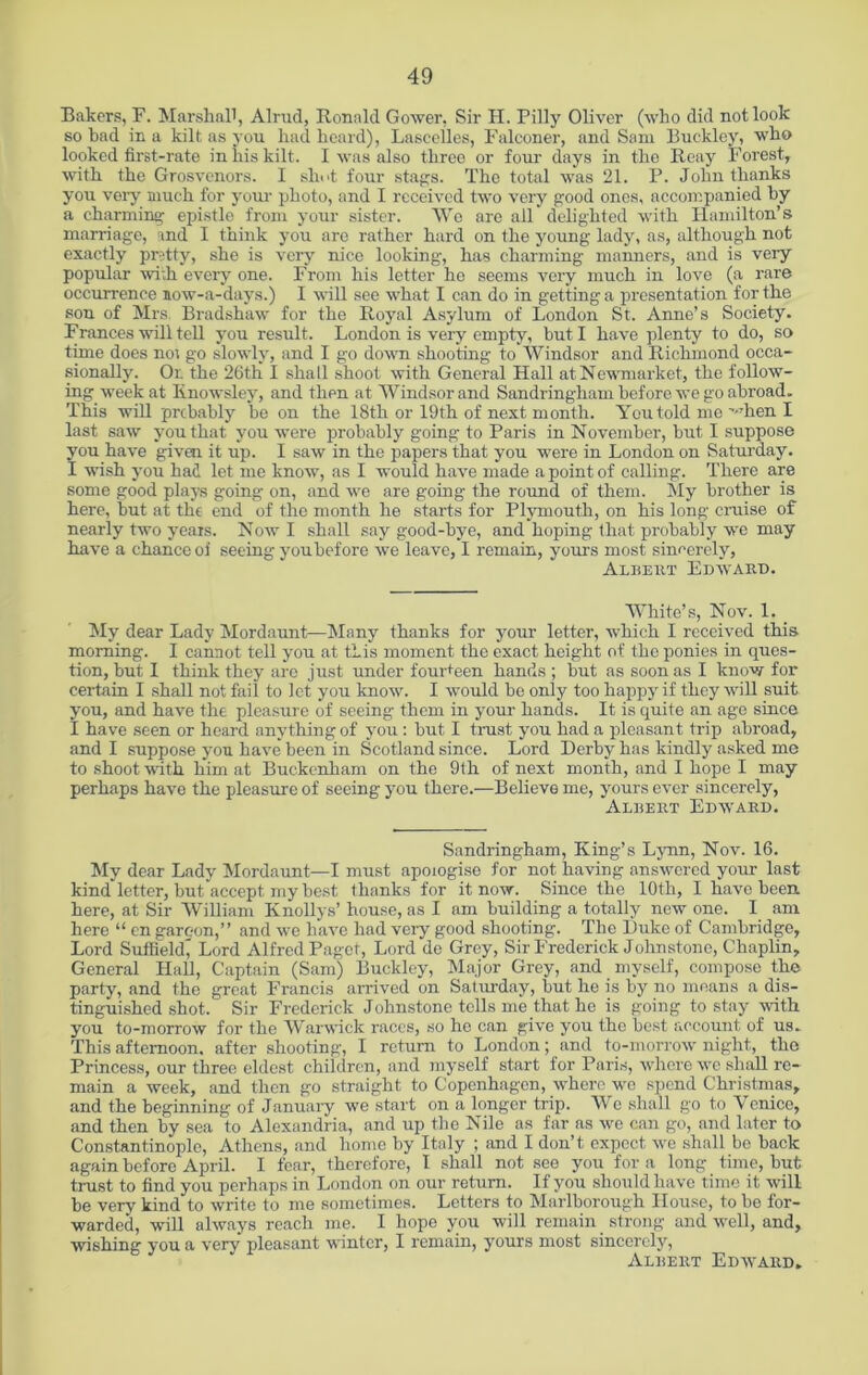 Bakers, F. Marshall, Alrud, Ronald Gower, Sir H. Pilly Oliver (who did not look so bad in a kilt as you had heard), Lascelles, Falconer, and Sam Buckley, who looked first-rate in his kilt. I was also three or four days in tho Reay Forest, with the Grosvenors. I shot four stags. Tho total was 21. P. John thanks you veiy much for your photo, and I received two very good ones, accompanied by a charming epistle from your sister. We are all delighted with Hamilton’s marriage, and I think you are rather hard on the young lady, as, although not exactly pretty, she is very nice looking, has charming manners, and is very popular with every one. From his letter he seems very much in love (a rare occurrence now-a-days.) I will see what I can do in getting a presentation for the sou of Mrs Bradshaw for the Royal Asylum of London St. Anne’s Society. Frances will tell you result. London is very empty, but I have plenty to do, so time does not go slowly, and I go down shooting to Windsor and Richmond occa- sionally. Or. the 26th I shall shoot with General Hall at Newmarket, the follow- ing week at Iinowsley, and then at Windsor and Sandringham before we go abroad. This will prcbably be on the 18th or 19th of next month. You told me ’-•hen I last saw you that you were probably going to Paris in November, but I suppose you have given it up. I saw in the papers that you were in London on Saturday. I wish you had let me know, as I would have made a point of calling. There are some good plays going on, and we are going the round of them. My brother is here, but at the end of the month he starts for Plymouth, on his long cruise of nearly two years. Now I shall say good-bye, and hoping that probably we may have a chance oi seeing you before we leave, I remain, yours most sincerely, Albert Edward. White’s, Nov. 1. _ My dear Lady Mordaunt—Many thanks for your letter, which I received this morning. I cannot tell you at this moment the exact height of the ponies in ques- tion, but I think they are just under fourteen hands ; but as soon as I know for certain I shall not fail to let you know. I would be only too happy if they will suit you, and have the pleasure of seeing them in your hands. It is quite an age since I have seen or heard anything of you : but I trust you had a pleasant trip abroad, and I suppose you have been in Scotland since. Lord Derby has kindly asked me to shoot with him at Buckenham on the 9th of next month, and I hope I may perhaps have the pleasure of seeing you there.—Believe me, yours ever sincerely, 'Albert Edward. Sandringham, King’s Lynn, Nov. 16. My dear Lady Mordaunt—I must apologise for not having answered your last kind letter, but accept my best thanks for it now. Since the 10th, I have been here, at Sir William Knollys’ house, as I am building a totally new one. I am here “ cn gareon,” and we have had very good shooting. The Duke of Cambridge, Lord Suflield( Lord Alfred Paget, Lord do Grey, Sir Frederick Johnstone, Chaplin, General Hall, Captain (Sam) Buckley, Major Grey, and myself, compose the party, and the great Francis arrived on Saturday, but he is by no means a dis- tinguished shot. Sir Frederick Johnstone tells me that he is going to stay with you to-morrow for the Warwick races, so he can give you the best account of us. This afternoon, after shooting, I return to London; and to-morrow night, tho Princess, our three eldest children, and myself start for Paris, where we shall re- main a week, and then go straight to Copenhagen, where wo spend Christmas, and the beginning of January we start on a longer trip. We shall go to Venice, and then by sea to Alexandria, and up the Nile as far as we can go, and later to Constantinople, Athens, and home by Italy ; and I don’t expect we shall be back again before April. I fear, therefore, I shall not see you for a long time, hut- trust to find you perhaps in London on our return. If you should have time it will be very kind to write to me sometimes. Letters to Marlborough House, to be for- warded, will always reach me. I hope you will remain strong and well, and, wishing you a very pleasant winter, I remain, yours most sincerely, Albert Edward.