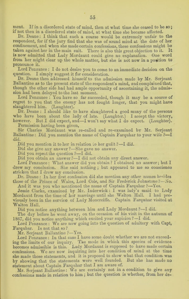 ment. If in a disordered state of mind, then at what time she ceased to be so; if not then in a disordered state of mind, at what time she became affected. Dr. Deane: I think that such a course would be extremely unfair to the respondent, for if the jury find that she was of sound mind at the date of her confinement, and when she made certain confessions, these confessions might be taken against her in the main suit. There is also this great objection to it. It is now admitted that Lady Mordaunt could give no explanation. One word from her might clear up the whole matter, but she is not now in a position to pronounce it. Lord Penzance : I do not desire you to come to an immediate decision on the question. I simply suggest it for consideration. Dr. Deane then addressed himself to the admission made by Mr. Serjeant Ballantine as to the present state of the respondent's mind, and complained that, though the other side had had ample opportunity of ascertaining it, the admis- sion had been delayed to the last moment. Lord Penzance : You have so far succeeded, though it may he a source of regret to you that the enemy has not fought longer, that you might have slaughtered him. (Laughter). Dr. Deane : I should like to have slaughtered a good many of the persons who have been about the lady of late. (Laughter.) I accept the victory, however. But I did expect, and—I won’t say what I do expect. (Laughter). Permission having been given, Sir Charles Mordaunt was re-called and re-examined by Mr. Serjeant Ballantine: Did you mention the name of Captain Farquhar to your wife ?—I did. Did you mention it to her in relation to her guilt ?—I did. Did she give any answer?—She gave no answer. Did you repeat the question ?—I did. Did you obtain an answer?—I did not obtain any direct answer. Lord Penzance : What answer did you obtain ? I obtained no answer; but I drew my conclusion. She said nothing ; but appeared to me so conscience stricken that I drew my conclusion. Dr. Deane : In her first confession did she mention any other names besides those of the Prince of Wales, Lord Cole, and Sir Frederick Johnstone ?—Ao. And it was you who mentioned the name of Captain Farquhar ?—Yes. Jessie Clarke, examined by Mr. Inderwick: I was lady’s maid to Lady Mordaunt from the time of her marriage until she Walton Hall. I had pre- viously been in the service of Lady Moncreiffe. Captain Farquhar visited at Walton Hall. Did you notice anything between him and Lady Mordaunt ?—I did. The day before he' went away, on the occasion of his visit in the autumn of 1867, did you notice anything which excited your supicion?—I did. Lord Penzance : We are now going into the question of adultery with Capt, Farquhar. Is not that so ? Mr. Serjeant Ballantine ?—Yes. Lord Penzance : In that case I have some doubt whether we are not exceed- ing the limits of our inquiry. The mode in which this species of evidence becomes admissible is this. Lady Mordaunt is supposed to have made certain confessions. Wo are now inquiring into her condition of mind at the time she made those statements, and it is proposed to show what that condition was by showing that the statements were well founded. But she has made no statement about Captain Farquhar that I am aware of. Mr. Serjeant Ballantine: We are certainly not in a condition to give any confessions made in relation to him ; but the question is whether, from her de-