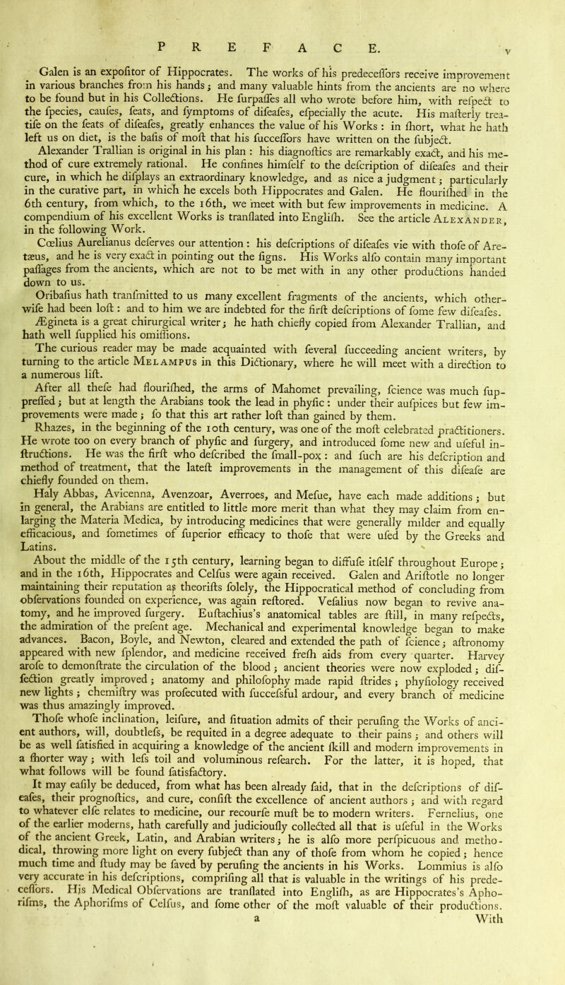 V Galen is an expofltor of Hippocrates. The works of his predeceflors receive improvement in various branches from his hands; and many valuable hints from the ancients are no where to be found but in his Collections. He furpaffes all who wrote before him, with refpedt to the fpecies, caufes, feats, and fymptoms of difeafes, efpecially the acute. His maberly trea- tiie on the feats of difeafes, greatly enhances the value of his Works : in £hort, what he hath left us on diet, is the bafis of molt that his fucceflors have written on the fubjedt. Alexander Trallian is original in his plan : his diagnoses are remarkably exact, and his me- thod of cure extremely rational. He confines himfelf to the defeription of difeafes and their cure, in which he difplays an extraordinary knowledge, and as nice a judgment; particularly in the curative part, in which he excels both Hippocrates and Galen. He flourifhed in the 6th century, from which, to the 16th, we meet with but few improvements in medicine. A compendium of his excellent Works is tranflated into Englifh. See the article Alexander, in the following Work. Ccelius Aurelianus deferves our attention : his deferiptions of difeafes vie with thofe of Are- txus, and he is very exadt in pointing out the figns. His Works alfo contain many important paffages from the ancients, which are not to be met with in any other productions handed down to us. . Oribafius hath tranfmitted to us many excellent fragments of the ancients, which other- wife had been loft: and to him we are indebted for the firb deferiptions of fome few difeafes. fEgineta is a great chirurgical writer; he hath chiefly copied from Alexander Trallian, and hath well fupplied his omiffions. The curious reader may be made acquainted with feveral fucceeding ancient writers, by turning to the article Me lam pus in this Dictionary, where he will meet with a direction to a numerous lift. After all thefe had flourifhed, the arms of Mahomet prevailing, fcience was much fup- preffed; but at length the Arabians took the lead in phyfic: under their aufpices but few im- provements were made; fo that this art rather loft than gained by them. Rhazes, in the beginning of the ioth century, was one of the molt celebrated practitioners. He wrote too on every branch of phyfic and furgery, and introduced fome new and ufeful in- ftruCtions. He was the firft who deferibed the fmall-pox : and fuch are his defeription and method of treatment, that the lateft improvements in the management of this difeafe are chiefly founded on them. Haly Abbas, Avicenna, Avenzoar, Averroes, and Mefue, have each made additions ; but in general, the Arabians are entitled to little more merit than what they may claim from en- larging the Materia Medica, by introducing medicines that were generally milder and equally efficacious, and fometimes of fuperior efficacy to thofe that were ufed by the Greeks and Latins. * About the middle of the 15th century, learning began to diffufe itfelf throughout Europe; and in the 16th, Hippocrates and Celfus were again received. Galen and Aribotle no longer maintaining their reputation aj theories folely, the Hippocratical method of concluding from obfervations founded on experience, was again rebored. Vefalius now began to revive ana- tomy, and he improved furgery. Eubachius’s anatomical tables are bill, in many refpeCts, the admiration of the prefent age. Mechanical and experimental knowledge began to make advances. Bacon, Boyle, and Newton, cleared and extended the path of fcience; abronomy appeared with new fplendor, and medicine received frefh aids from every quarter. Harvey arofe to demonbrate the circulation of the blood; ancient theories were now exploded; dif- fedtion greatly improved; anatomy and philofophy made rapid brides ; phyfiology received new lights ; chemibry was profecuted with fuccefsful ardour, and every branch of medicine was thus amazingly improved. Thofe whofe inclination, leifure, and fituation admits of their perufing the Works of anci- ent authors, will, doubtlefs, be requited in a degree adequate to their pains ; and others will be as well fatisfied in acquiring a knowledge of the ancient fkill and modern improvements in a fhorter way; with lefs toil and voluminous refearch. For the latter, it is hoped, that what follows will be found fatisfadtory. It may eafily be deduced, from what has been already faid, that in the deferiptions of dif- eafes, their prognoftics, and cure, confifl the excellence of ancient authors ; and with regard to whatever elfe relates to medicine, our recourfe muft be to modern writers. Fernelius, one of the earlier moderns, hath carefully and judicioufly collected all that is ufeful in the Works of the ancient Greek, Latin, and Arabian writers; he is alfo more perfpicuous and metho- dical, throwing more light on every fubjedt than any of thofe from whom he copied; hence much time and budy may be faved by peruling the ancients in his Works. Lommius is alfo very accurate in his deferiptions, comprifing all that is valuable in the writings of his prede- ceffors. Hjs Medical Obfervations are tranflated into Englilh, as are Hippocrates’s Apho- rifms, the Aphorifms of Celfus, and fome other of the mob valuable of their productions. a With