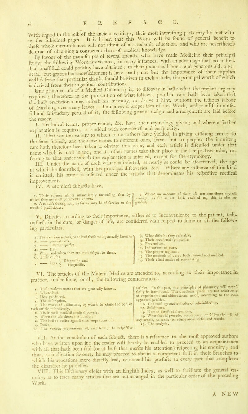 \ PREFACE. With regard to the reft of the ancient writings, their moft intereftmg parts may be met with in the lubjoined pages. It is hoped that this Work will be found of general benefit to thofe whole circumftances will not admit of an academic education, and who are neverthelefs defirous of obtaining a competent lhare of medical knowledge. By favour of the manufcripts of feveral friends, who have made Medicine their principal ftudy, the following Work is executed, in many inftances, witn an advantage that no indivi- dual unaffifted could poffibly have obtained: to their judicious labours and generous aid, a ge- neral but grateful acknowledgment is here paid; not but the importance of their fupplies well deferve that particular thanks ihould be given in each article, the principal worth of which is derived from their ingenious contributions. One princinal ufe of a Medical Dictionary is, to difcover in hafte what the prefent urgency requires ; therefore, in the profecution of what follows, peculiar care hath been taken that the buVpractitioner may refrefh his memory, or derive a hint, without the tedious labour of fearchino- over many leaves. To convey a proper idea of this Work, and to affift in a ufe- ful and fatisfaCtory perufal of it, the following general delign and arrangement are laid before trie rciiclcr* 1. Technical terms, proper names, &c. have their etymology given ; and where a farther explanation is required, it is added with concifenels and perlpicuity. II. That wanton variety to which fome authors have yielded, in giving different names to the fame fuhjeCt, and the fame names to different ones, ferves but to perplex^ the inquirer; care hath therefore been taken to obviate this error, and each article is difeufied under that name which is moft in ufe3 and its other names take their place in their refpeCIive order, re- ferring to that under which the explanation is inferted, except for the etymology. III? Under the name of each writer is inferted, as nearly as could be afcertained, the age in which he flourifhed, with his principal difeoveries, &c. Where any inftance of this kind is omitted, his name is inferted under the article that denominates his refpeCIive medical improvement. IV. Anatomical fubjefts have, I Their various names immediately fuccccding that by ;j 3- Whcrc nn accol,nt f ,hclr ,cnn contribute any ad- which they are molt commonly known. f vantage, as lar as art hath enabled us, this is alfo rc- 2. A concife defeription, as far as may be of fcrvicc to the j garded, medic. 1 practitioner. V. Difeafes according to their importance, either as to inconvenience to the patient, tedi- oul'nefs in the cure, or?fanger of life, are confidered with refpeCt to fome or all the follow- ing particulars. 1. 2. 3' 4* 5- 6. 7* Their various names, or at leaft thofe moft generally known.r general rank. different fptcies. feat. Who, and when they are moft fubject to them. Their c.uifes. Diagnoftic and frognoific. 8. What difeafes they refemble. 9. Their occalional fymptoms. 10. Preventives. n. Indications of cure. 12. The proper regimen. 13. The metnods of cure, both manual and medical. 14. Their ufual modes of terminating. VI. The articles of the Materia Meaica are attended to, according to their importance m praftice, under fome, or all, the following considerations. 1. Their various names that are generally known. 2. Where had. 3. How produced. 4. The defeription. 5. 'I he marks of dillimflion, by which to chufc the beft of each article refpedtively. 6. Their moft manifeft: medical powers. 7. When the ufe thereof is hurtful. 8. The beft; remedies again!! their imprudent ufe. 9. Doles. ic. rl he various preparations of, and from, the refpeftive articles. In this part, the principles of pharmacy will necef- farily be introduced. The directions given, are the refult only of experiments and obfervations made, according to the molk approved practice. 1 1. The* moll agreeable modes of adminiftering. 12. Subllitutes. 13. How to deteft adulterations. 14. What fhould precede, accompany, or follow the ufe of any article, to render its ctfedts more uteful and certain. 15. The analyfts. VII. At the conclufion of each fubjedt, there is a reference to the moft approved authors who have written upon it: the reader will hereby be enabled to proceed to an acquaintance with all that hath been faid (or at leaft that merits his attention) refpedting bis enquiry 3 and thus, as inclination favours, he may proceed to obtain a competent fkill in thofe branches to which bis avocations more diredtly lead, or extend his purfuits to every part that completes the charadter he profefies. VIII. This Dictionary clofes with an Englifh Index, as well to facilitate the general en- quiry, as to trace many articles that are not arranged in the particular order of the preceding Work, A NEW