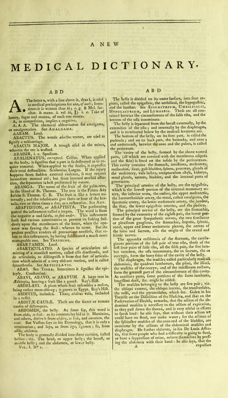MEDIC A L DICTIONARY. A B D A The letter a, with a line above it, thus a, is ufed in medical prefcriptions for ana, of each ; fome \ ^ times it is written thus aa; e. g. R Mel. fac k char. & mann. a. vel aa, ff). i. e. Take of honey, fugar and manna, of each one ounce. A, in compofition, implies a negative. A. A. A. The chemical abbreviation for amalgama, or amalgamation. See Amalgama. AABAM. Lead. ABACTUS. The words abacus venter, are ufed to fignify a mifcarriage. ABACUS MAJOR. A trough ufed in the mines, wherein the ore is wafhed. ABAISIR, i- e. Spodium. AB ALIENATUS, corrupted. Celfus. When applied to the body, it fignifies that a part is fo dedroyed as to re- quire removal. When applied to the fenfes, it expreffes their total dedrudion. Scribonius Largus.. If the injury happens from fudden external violence, it may require immediate manual aid •, but from internal morbid affec- tion, the reparation is beft performed by nature. ABANGA. The name of the fruit of the palm-tree, in the ifland of St. Thomas. The tree is the Palma Ady Infulae S. Thoms. C. B. The fruit is like a lemon ex- ternally ; and the inhabitants give three or four of the ker- nels, two or three times a day, as a redorative. See Ady. ABAPTISTON, or ABAPTISTA. The perforating part of the inflrument called a trepan. The word is from the negative a and(?«7flu, to Jink under. This inflrument hath had various contrivances to prevent its finking fud denly upon the membranes of the brain, when the ope rator was fawing the fkull : whence its name. But the prefent pradice renders all precautions needlefs, that te- late to this inflrument, by having fubflituted a much more manageable one. See Trephine. ABARTAMEN. Lead. ABARTICULATIO. A fpecies of articulation ad- mitting of a manifefl motion, called alfo diarthrofis, and de articulatio, to diftinguifh it from that fort of articula- tion which admits of a very obfcure motion, and is called fynarthrofis. See Articulatio. ABAS. See Tinea. Sometimes it fignifies the epi fepfy. Condantine. ABAVI, ABAVO, or ABAVUM. A large tree in Ethiopia, bearing a fruit like a gourd. Ray’s Hid. ABDEL AVI. A plant whofe fruit refembles a melon, being rather more oblong ; it grows in Egypt. Ray’s Hift. ABDITUS, included. Thus; abditus vafa, included in a veffel. ABD1TJE CAUSAL Thefe are the fecret or remote caufes of diftempers. ABDOMEN, the belly. As fome fay, this word is from abdoy to hide : as its contents lay hid in it. Martinius, and others, derive it from abdere, to hide, and omentum, the caul. But Volfius fays in his Etymology, that it is only a termination ; and fays, as from lego, legumen ; fo, from abdo, abdomen. The body is generally divided into three cavities, called bellies: viz. The head, or upper belly; the bread, or middle belly ; and the abdomen, or lower belly. Vol. I. N° i. A B D The belly is divided on its outer furface, into four re- gions, called the epigaftric, the umbilical, the hypogadric* and the lumbar. See Epigastrium, Umbilicalis, Hypogastrium, andLuMBARis. Thefe are all con- tained betwixt the circumference of the falfe ribs, and the bottom of the offa innominata. The belly is feparated from the bread externally, by the extemities of the ribs ; and internally by the diaphragm, and it is terminated below by the mufeuli levatores ani. The bottom of the belly, on its fore part, is called the pudenda ; and on its back part, the buttocks, and anus ; and underneath, betwixt the anus and the pubes, is called the perinteum. The cavity of the belly, formed by the above-named parts, (all which are covered with the membrana adipofa and the fkin) is lined on the infide by the peritonaeum. This cavity contains the domach, intedines, mefenteryj mefocolon, liver, gall-bladder, fpleen, pancreas, glands of the mefentery, vafa ladea, receptaculum chyli, kidneys, renal glands, ureters, bladder, and the internal parts of generation. . The principal arteries of the belly, are the epigadric, which is the lowed portion of the internal mammary ar- tery, the inferior aorta, the coeliac, the upper mefenteric, the hsemorrhoidale artery, the renal, called emulgents, the fpermatic artery, the lower mefenteric artery, the lumbar, the iliac, the lower epigadric arteries, and the pudicse* The principal nerves of the belly, are the domachic, formed by the extremity of the eighth pair, the lower por- tion of the great fympathetic nerves, the two femilunar or plexiform ganglions, the domachic, hepatic, fplenic, renal, upper and lower mefenteric plexus, the nerves of the loins and facrum, alfo the origin of the crural and fciatic nerves. The appendix enfiformis of the dernum, the cartila- ginous portions of the lad pair of true ribs, thofe of the 'fird four pairs of falfe ribs, all the fifth pair, the five lum- bar vertebrae, the offa innominata, the os facrum, the os coccygis, form the bony fides of the cavity of the belly. The diaphragm, the mufcles called particularly rnufcuR abdominis, the quadrati lumborum, the pfoai, the illiaci, the mufcles of the coccyx, and of the intedinum redum, form the greated part of the circumference of this cavity. As auxiliary parts, fome portions of the facro lumbares, longiffimi dorfi, &c. might be added. The mufcles belonging to the belly are five pair; viz. the obliqui externi, the obliqui interni, the tranfverfales, the redi, and the pyramidales, which fee. Galen in his Treatife on the Diffedion of the Mufcles, and that on the Prefervation of Health, remarks, that the adlion of the ab- dominal mufcles is neceffary to the adion of expiration, as they pull down the thorax, and is very ufeful in efforts to fpeak loud: he alfo fays, that without their adion wt could have no dool, nor make water ; for the adions of the fphinder mufcles of the anus and of the bladder, are overcome by the adions of the abdominal mufcles and diaphragm. He farther obferves, in his De Locis Affec- tis, that fome people who find a difficulty in going to dool, or have a fuppreflion of urine, relieve themfelves by Pred ing the abdomen with their hand : he alfo fays, that the ° expulfion