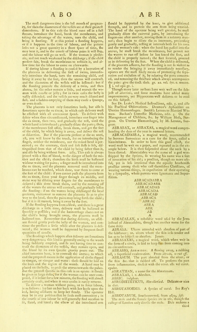 The mod dangerous time is the lad month of pregnan- cy, for then the diameters of the veflels are at their greated dimenfions. If in this cafe the blood runs od' in a full dream, introduce the hand, break the membranes, and taking the advantage of the waters, turn the child, and bring it footling. If at this period a flooding happens, or if it happens in the time of labour, and the patient lofes not a great quantity in a fliort fpace of time, fine may bear it, and in the courfe of labour pains it will flop, and the labour will go on well. If the woman is pletho- ric, and not much weakened by the difcharge ; if the child prefent fair, break the membranes to redrain it, and al- low time for the labour to come on afterwards. If during labour a flooding is caufed by a laceration of the placenta in delivering the fird of twins, immedia- tely introduce the hand, turn the remaining child, and bring it away by the feet, then the uterus will contract, and the diameters of the veflels will be leffened : but if the flooding precede the delivery of a twin, and then abates, let the other remain a little, and recruit the wo- man with caudle or jelly; for in twin cafes the belly is vailly didended, and the veflels are very much dilated and full, and a fudden emptying of them maycaufe a fyncope, or even death. The placenta is not only fometimes loofe, but alfo is fometimes upon the os tineas, in which cafe delivery mud be effected with all convenient l'peed. To deliver with fafety when thus circumffanced, introduce one finger into the os tincte, then two, and gradually the red, until the whole hand is introduced ; gradually dilate the parts ; then, if the membranes fird offer, break them, and get the feet of the child, by which bring it away, and deliver the red at diferetion. But if the placenta prefent at the os uteri, id, you will know by the touch, for on introducing the finger, neither the membrane, nor the naked head is per- ceived ; on the contrary, thick and foft flefh is felt, dif- tinguifhed from that of the child by being fofter than it, and alfo by being without form. 2dly, This cafe is always joined with a flux of blood, to the danger ofhoth the mo- ther and the child; therefore the birth mud be hadened without waiting for pains ; a finger mud be introduced into the os tincte, and the placenta removed until the mem- branes can be reached, which done, tear them to come at the feet of the child : if you cannot pufh the placenta from the os tines, force your finger through its middle, and make way by dilating your fingers for the membranes to aefeend ; this done break them, and by the running off of the waters the uterus will contract, and gradually leffen the flooding : if on the waters being difeharged the head prefents, endeavour to remove the placenta fo as to give way to the head, then the pains may bring forth the child ; but if it is ill turned, bring it away by the feet. If the flooding happens from a blow, and there is a great difcharge in a little time, delivery muft be haftened as fpeedily as poflible ; and if the haemorrhage abates not on the child’s being brought away, the placenta mult be haflened too. Remember that during delivery, an aflift- ant fliould gently prefs the belly of the woman, and con- tinue the preffure a little while after the placenta is deli- vered ; the woman muft be fupported by frequent fmall quantities of caudle. The floodings which happen after delivery are fometimes very dangerous ; this kind is generally owing to the womb being fuddenly emptied, and fo not having time to con- trad the diameters of the veflels, they remain open, and the blood by its own fpecific gravity pours out. The chief intention here, is to contrad the uterus; to which end the propereft means is the application of cloths dipped in vinegar, or vinegar and water: thefe fhould be laid on the back and the region of the womb. A hand may be placed on the belly, to prefs the uterus towards the pubes. But the greateft fpecific in this cafe is an opiate: it fhould be given in large dofes,' for if the woman can be once com- poled, if it bebut for a few minutes, the flooding will almoft certainly ceafe, and when it once ceafes it rarely returns. To deliver a woman without pains, or to force labour, is as follows : lay her on her back with her heels upon the bed, having afliltants to keep her fteady. The operator may be in any pofition that he finds moft convenient ; in the courfe of one labour he will generally find occafion to fit, ftand, and kneel; the elbow of the introduced arm fliould be fupported by the knee, to give additional ftrength, and to prevent the arm from being wearied. The hand of the operator being well greafed, he muft gradually dilate the external parts, by introducing the fingersone after another, mOvingthem in a rotatory man- ner ; then begin to dilate the os internum, proceeding gently and gradually, refting at intervals both for his own and the woman’s eafe : when the hand has paffed into the uterus, he muft break the membranes, but permit not the waters to run off before he has found the feet, and the child is properly turned ; the feet fecured, proceed as in delivering by the feet. When the child is delivered, if the placenta adheres, but the flooding is not fo violent as to render the bringing it away immediately neceflary, opiates are the moft likely means of promoting the fepa- ration and exclufion of it, by relaxing the parts concern- ed, and removing the ftridure which always accompanies the pain: give the tind. theb. gr. xx. vel. fyr. e. mecon. ^ i. vel opii gr. i. Though many later authors have writ well on the fub- jed of abortions, and fome moderns have added many improvements, yet Hippocrates well deferves to be read on this fubjed. See Ur. Leake’s Medical Inftrudions, edit. 5. and alfo his Practical Obfervations* Denman’s Aphorifms on Uterine Haemorrhages. Smith’s Letters to Married Wo- men. Buchan’s Domeftic Medicine, edit. 5. On the Management of Children, &c. by William Mofs, Sur- geon. On Uterine Hemorrhages, by M. Leroux, Sur- geon. ABRABAX, or ABRAXAS, a magical word compre- hending the days of the year in numeral letters. ABRACADABRA, a magical word, recommended by Screnus Samonicus as a cure for the fever, called a hsemitritaeus. In order to have this good effect, the word muft be writ on a paper, and repeated as in the ex- ample below. It is then fufpended about the neck by a linen thread. Abracadabra was the name of a god wor- fhipped by the Syrians, fo wearing his name was a fort of invocation of his aid ; a pradice, though no more ufe- ful, yet is lefs irrational than the equally heathenifh pradice among thofe who call themfelves Chriftians, of wearing various things, in expectation of their operating by a fympathy, whole parents were Ignorance and Super- ftition. ABRACADABRA ABRACADABR ABRACADAB ABRACADA ABRACAD ABRACA ABR AC ABR A ABR AB A ABR AC ALAN, a cabaliftic word ufed by the Jews inftead of Abracadabra, though but another name for the fame deity ABRASA. Ulcers attended with abrafion of part of the fubftance ; or, ulcers where the flein is fo tender and lax as to be fubjed to abrafion. James. ABR AS AX AS, a magical word, which when writ in the form of a circle, is faid to keep flies from coming into its circumference. ABRASIO, Abrasion’. A fhaving away, a rubbing off, a fuperficial cxulceration. From abrado, to rub off. ABRASUM. The part abraded from the ulcer; or the (kin &c. that is rubbed off. To preferve the part from inflammation, drefs it with the cerot. alb. vel cerot. epulot. AllRATHAN, a name for the Abrotanum. ABRAXAS, i e. Abrabax. ABRIC. Sulphur. ABRODIETLTICUS, Abrodietical. Delicate or nice in diet. ABROTANOIDES. A fpecies of coral. See Ray’s Hilt. ABROTANUM, Southernwood, from a£%o<, foft. The male and the female fpecies are in ufe, though the college of London only directs the male. Dale reckons a third