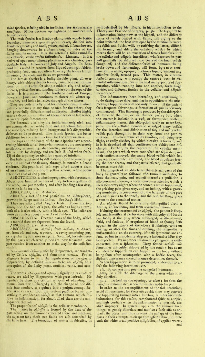 third fpecies, as being ufed in medicine. See Artemisia tenuifolia. Miller reckons up eighteen or nineteen dif- ferent' fpecies. The male fpecies is a fhrubby plant, with woody brittle branches, numerous greyifh green leaves, divided into {lender fegments; and fmall, yellow, naked, difcousflowers, hanging downwards in cluflers along the fides of the ftalks and branches. It is the artemifia foliis ramofifli- mis fetaceis, caule ereElo fuffruticofo. Linnaeus. It is a native of open mountainous places in warm climates, par- ticularly Italy. It flowers in July and Auguft. In Eng- land it is railed in gardens from flips of cuttings, feldom producing feed, and not often flowers; the leaves fall off in winter, the roots and ftalks are perennial. The female fpecies is a bufhy fhrubby plant, all over hoary, with oblong {lender leaves, compofed each of four rows of little knobs fet along a middle rib, and naked, difcous, yellow flowers, {landing folitary on the tops of the ftalks. It is a native of the fouthern parts of Europe, flowers in June, and continues to flower till winter ap- proaches, and holds its leaves through all the winter. They are both chiefly ufed for fomentations, in which cafe the one may at any time be ufed for the other; they are powerfully difeutient and antifeptic. Heifter highly extols a decoEiion of either of them in fea or in fait water, as an antifeptic fomentation. For internal ufes they are indiferiminately ufed, and are commended as antihyfteric and anthelminthic. But the male fpecies being both ftronger and lefs difagreeable, deferves to be preferred. The female fpecies is a better fubftitute for the artemifia than for the abrotan. mas. The tops and the leaves of the male fpecies have a pene- trating bitterifh tafte, fomewhat aromatic ; are moderately antifeptic, attenuating, diaphoretic, and diuretic. They lofe a little by drying, and are bell if ufed when frefh. ^ ij of the tops may be ufed for a quart of infufion. But little is obtained by diftillation ; fpirit of wine brings over but little of the flavour, through it extraEls a firong tinElure. Six pounds of frefti tops afford about a dram of an effential oil of a bright yellow colour, whofe odour refembles that of the plant. ABROTONITES, a wine impregnated with abrotanum. About one hundred ounces of one, to feven gallons of the other, are put together, and after {landing a few days, the wine is fit for ufe. ABRUPTIO, i. e. Abduaio. ABRUS, a fort of a red phafeolus, or kidney-bean, growing in Egypt and the Indies. See Ray’s Hift. They are alfo called Angloa feeds. There are two kinds, one the fize of a pea, the other as big as a tare ; both of a fcarlet colour, with a black eye. The lefler are worn as amulets about the necks of children. ABSCEDENTIA. Decayed parts of the body, which in a morbid ftate are feparated from the found. ABSCESSIO, i. e. Abfcdfus. ABSCESSUS, an dlbfcefs; from abfeedo, to depart; or, from abs and cedo, to retire. A cavity containing pus, or a gathering of matter in a part. So called, becaufe here- by the parts which were joined are now feparated ; one part recedes from another to make way for the colleEted matter. ’A■xorr/Jt.z and aTtoraen^ ufed by Hippocrates, are tranflat- ed by Celfus, abfcejfus, and fometimes vomica. Paulus iEgineta feems to limit the fignification of abfcejfus to luppuration, by defining arrorr^it to be an ab/cefs, or a corruption of the flefliy parts, mufcles, veins, and arte- ries. The words dperet^ai and fignifying to recede or retire, are ufed by Hippocrates with great latitude. Fie fignifies by them any critical removal of offending hu- mours, however difeharged ; alfo the change of one dif- eafe into another, as a quincy into a peripneumony, &c. See Apostema. But the prefent pradtice feems uni- verfally to confider an abfeefs as that tumour which fol- lows an inflammation, for almoft all of them are the con- fequence thereof. The proper feat of abfeeffes is the cellular membrane. The matter in abfeeffes is formed by the heat of the part acling on the humour collected there and difiolving the adjacent fat ; thefe two fluids are alfo concoEled by the fame heat. The formation of matter in abfcefles, is well defcribecl by Mr. Deafe, in his Introduction to the Theory and Practice of Surgery, p. 36. He fays, “ The inflammation being now at the higheft, and the different feries of veflels loaded with fluids, ftill urging to the point irritated, the heat developed by the attrition between the folids and fluids, will, by rarifying the latter, diftend the former, and dilate the exhalent veflels; by which means there will be an exudation of ferous humours into the cellular and adipofe interftices, whofe texture in part will gradually be diffolved, the coats of the fmall veflels Hough off, and the different feries of humours being broke down and fermenting, will form, by a new com- bination, a white, opaque, unEluous liquor, without any offenfive fmell, termed pus. This matter, in circum- feribed tumours, will occupy the centre; but, in ex- tended inflammations, we often find many points of fup-' puration, which running into one another, form large cavities and different finufes in the cellular and adipofe membrane.” The inflammatory heat increafing, and continuing fo to do during three days, and that in oppofition to the ufual means, afuppuration will certainly follow. If the patient feels frequent fhiverings, a formation of pus is certainly commenced. This {hivering is produced by the abforption of fome of the pus, or its thinner parts ; but, when the matter is inclofed in a cyft, or furrounaed with an inflammatory matter, this abforption rarely or never hap- pens. In the cellular membrane is lodged many veflels for the fecretion and diftribution of fat, and many other veflels pafs through it in their way from one part to another. This membrane eafily tumifies, and, being very flight, as eafily divides, by which a cavity is formed, and in it is depofited all that conftitutes the fubfequent dif- charge. Farther, by the rupture of the cellular mem- brane, the parts which were conneEled are feparated, and their tenfion removed, the many blood-veffels which be- fore were compreffed are freed, the blood circulates free- ly, the heat'abates, and the part is lefs red, but gradually becomes more foft. The progrefs of an abfeefs on the external parts of the body is generally as follows: the tumour increafes, fo does the heat, pain, and rednefs thereof; a pulfation is alfo perceived therein, a fever fometimes attends, which is increafed every night: when the contents are all fuppurated, the pricking pain gives way, and an itching, with a grow- ing numbnefs, is complained of, the hardnefs of the part at length yields to the touch, and the {kin burfting, gives a vent to the contained matter. An abfeefs {hould be carefully diftinguifhed from a hernia, an aneurifm, and from a varicous tumour. If during the treatment of an abfeefs, the patient is fleep- lefs and feverifh ; if he breathes with difficulty and loaths his food ; if the pus, when difeharged, is ill-coloured, fetid, and fanious; if eruptions of blood or fpongy fielh appear in the cavity of the ulcer; if faintings come on during, or after the times of dreffing, the prognoftic is unfavourable : on the contrary, if thefe fymptoms are ab- fent, or but in a moderate degree, a favourable iflue may be expeEled. By improper treatment a phlegmon is eafily converted into a fphacelus. Deep feated abfeeffes are fometimes difficultly difeovered by the touch ; but as no confiderable fuppuration can happen in the body without being foon after accompanied with a heclic fever, the flighteft appearance thereof at once determines the cafe. When fuppuration is to be promoted, endeavour to ef- fect the following intentions, viz. jft. To convert into pus the congefted humours. 2dly, To alfift the difeharge of the matter when it is duly digefted. 3<dly. To heal up the opening, or ulcer; for thus the abfcefs\s denominated when the matter is.difcharged. In order to the accompli{hment of the firft intention, avoid all repellents, for their ufe at this time may convert the fuppurating tumour into a feirrhus, or other incurable induration ; for this reafon, camphorated fpirit as a topic, and high cordials when the inflammation is internal, are alike improper. In general, apply to the tumour fuch things as gently ftimulate and moiften; fuch alfo as ob- ftruEl the pores, and thus prevent the paflage of the finer parts in their attempts to efcape through the ikin ; to thefe ends the white bread poultice will, fuffice, if applied warm, and