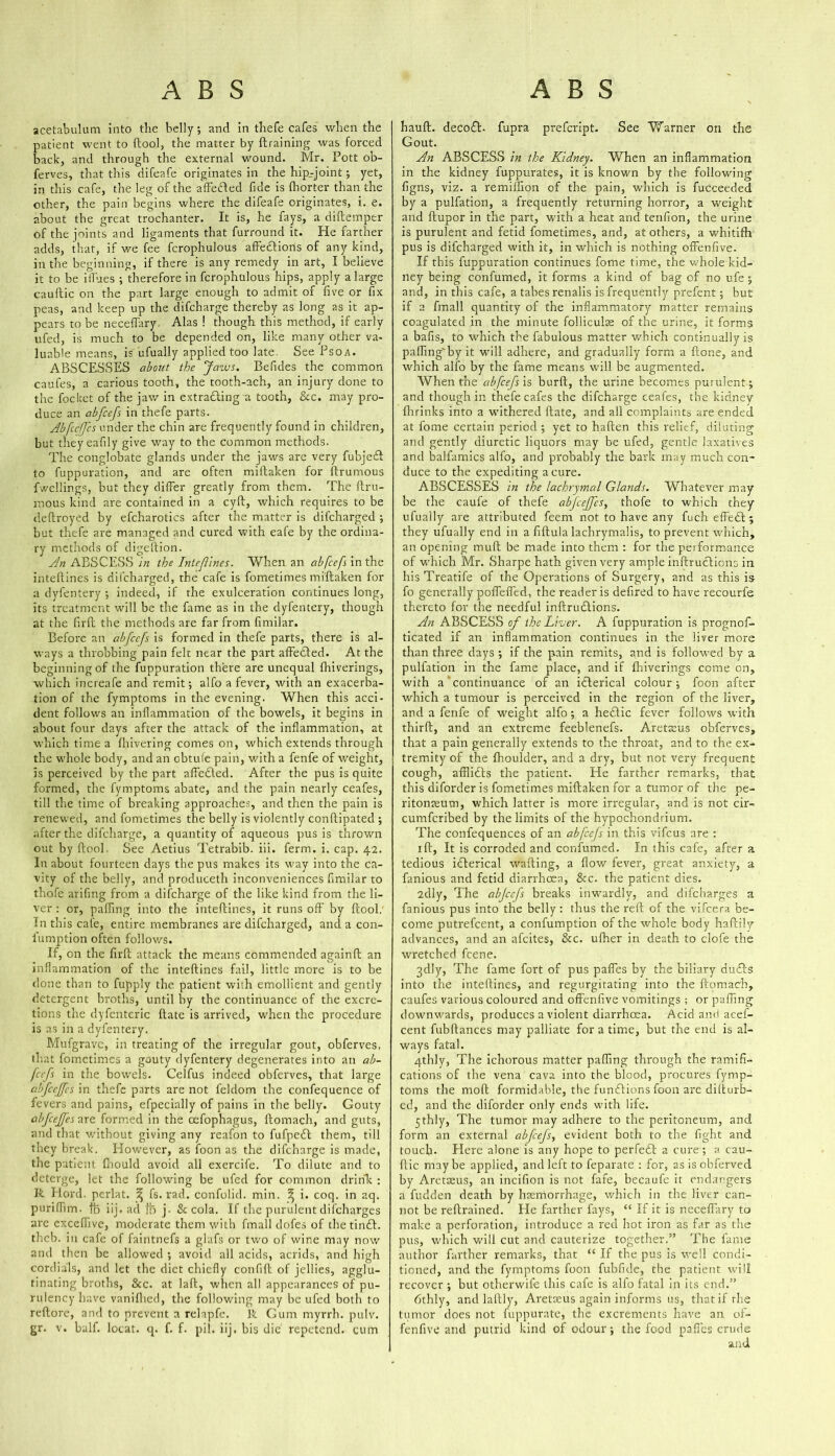 acetabulum into the belly, and in thefe cafes when the patient went to ftool, the matter by draining was forced back, and through the external wound. Mr. Pott ob- ferves, that this difeafe originates in the hip-joint; yet, in this cafe, the leg of the affefted fide is fhorter than the other, the pain begins where the difeafe originates, i. e. about the great trochanter. It is, he fays, a diftemper of the joints and ligaments that furround it. He farther adds, that, if we fee fcrophulous affections of any kind, in the beginning, if there is any remedy in art, I believe it to be ill'oes ; therefore in fcrophulous hips, apply a large cauftic on the part large enough to admit of five or fix peas, and keep up the difcharge thereby as long as it ap- pears to be neceffary, Alas ! though this method, if early ufed, is much to be depended on, like many other va- luable means, is ufually applied too late. See Psoa. ABSCESSES about the Javus. Befides the common caufes, a carious tooth, the tooth-ach, an injury done to the foclcet of the jaw in extracting a tooth, &c. may pro- duce an abfeefs in thefe parts. Abfeeffes under the chin are frequently found in children, but theyeafily give way to the common methods. The conglobate glands under the jaws are very fubjeft to fuppuration, and are often miftaken for ftrumous fwellings, but they differ greatly from them. The ftru- mous kind are contained in a cyft, which requires to be deftroyed by efcharotics after the matter is difeharged ; but thefe are managed and cured with eafe by the ordina- ry methods of digeftion. An ABSCESS in the Intefines. When an abfeefs in the inteftines is difeharged, the cafe is fometimes miftaken for a dyfentery ; indeed, if the exulceration continues long, its treatment will be the fame as in the dyfentery, though at the firft the methods are far from fimilar. Before an abfeefs is formed in thefe parts, there is al- ways a throbbing pain felt near the part affeCted. At the beginning of the fuppuration there are unequal fihiverings, which increafe and remit; alfo a fever, with an exacerba- tion of the fymptoms in the evening. When this acci- dent follows an inflammation of the bowels, it begins in about four days after the attack of the inflammation, at which time a fhivering comes on, which extends through the whole body, and an obtufe pain, with a fenfe of weight, is perceived by the part affeCled. After the pus is quite formed, the fymptoms abate, and the pain nearly ceafes, till the time of breaking approaches, and then the pain is renewed, and fometimes the belly is violently conftipated ; after the difcharge, a quantity of aqueous pus is thrown out by ftool. See Aetius Tetrabib. iii. ferm. i. cap. 42. In about fourteen days the pus makes its way into the ca- vity of the belly, and produceth inconveniences fimilar to thofe arifing from a difcharge of the like kind from the li- ver : or, paffing into the inteftines, it runs off by ftool. In this cafe, entire membranes are difeharged, and a con- fumption often follows. If, on the firft attack the means commended againft an inflammation of the inteftines fail, little more is to be done than to fupply the patient with emollient and gently detergent broths, until by the continuance of the excre- tions the dyfenteric ftate is arrived, when the procedure is as in a dyfentery. Mufgravc, in treating of the irregular gout, obferves. that fometimes a gouty dyfentery degenerates into an ab- feefs in the bowels. Celfus indeed obferves, that large abfeeffes in thefe parts are not leldom the confequence of fevers and pains, efpecially of pains in the belly. Gouty abfeeffes Tire formed in the oefophagus, ftomach, and guts, and that without giving any reafon to fufpeCI them, till they break. However, as foon as the difcharge is made, the patient fnould avoid all exercife. To dilute and to deterge, let the following be ufed for common drink : R Hord. perlat. ^ fs. rad. confolid. min. ^ i. coq. in aq. puriffim. lb iij. ad fb j. & cola. If the purulent difeharges are exceflive, moderate them with fmall dofes of thetinft. theb. in cafe of faintnefs a glafs or two of wine may now and then be allowed ; avoid all acids, acrids, and high cordials, and let the diet chiefly confift of jellies, agglu- tinating broths, &c. at laft, when all appearances of pu- rulency have vanifhed, the following may be ufed both to reftore, and to prevent a relapfe. R Gum myrrh, pulv. gr. v. half, locat. q. f. f. pil. iij. bis die repetend. cum hauft. decoCE fupra prefeript. See Vfarner on the Gout. An ABSCESS in the Kidney. When an inflammation in the kidney fuppurates, it is known by the following figns, viz. a remilfion of the pain, which is fucceeded by a pulfation, a frequently returning horror, a weight and ftupor in the part, with a heat and tenfion, the urine is purulent and fetid fometimes, and, at others, a whitifh pus is difeharged with it, in which is nothing offenfive. If this fuppuration continues fome time, the whole kid- ney being confumed, it forms a kind of bag of no ufe ; and, in this cafe, a tabes renalis is frequently prefent; but if a fmall quantity of the inflammatory matter remains coagulated in the minute folliculae of the urine, it forms a bafis, to which the fabulous matter which continually is paffing'by it will adhere, and gradually form a ftone, and which alfo by the fame means will be augmented. When the abfeefs is burft, the urine becomes purulent; and though in thefe cafes the difcharge ceafes, the kidney {brinks into a withered ftate, and all complaints are ended at fome certain period ; yet to haften this relief, diluting and gently diuretic liquors may be ufed, gentle laxatives and balfamics alfo, and probably the bark may much con- duce to the expediting a cure. ABSCESSES in the lachrymal Glands. Whatever may be the caufe of thefe abfeeffes, thofe to which they ufually are attributed feem not to have any fuch effeft; they ufually end in a fiftula lachrymalis, to prevent which, an opening rnuft be made into them : for the performance of which Mr. Sharpe hath given very ample inftruclions in his Treatife of the Operations of Surgery, and as this is fo generally poflefled, the reader is defired to have recourfe thereto for the needful inftruClions. An ABSCESS of the Liver. A fuppuration is prognos- ticated if an inflammation continues in the liver more than three days ; if the pain remits, and is followed by a pulfation in the fame place, and if fhiverings come on, with a continuance of an itlerical colour ; foon after which a tumour is perceived in the region of the liver, and a fenfe of weight alfo; a he&ic fever follows with thirft, and an extreme feeblenefs. Aretaeus obferves, that a pain generally extends to the throat, and to the ex- tremity of the fhoulder, and a dry, but not very frequent cough, affliCts the patient. He farther remarks, that this diforder is fometimes miftaken for a tumor of the pe- ritonaeum, which latter is more irregular, and is not cir- cumfcribed by the limits of the hypochondrium. The confequences of an abfeefs in this vifeus are : ift, It is corroded and confumed. In this cafe, after a tedious itlerical wafting, a flow fever, great anxiety, a fanious and fetid diarrhoea, See. the patient dies. 2dly, The abfeefs breaks inwardly, and difeharges a fanious pus into the belly: thus the reft of the vifeera be- come putrefeent, a confumption of the whole body haftily advances, and an afeites, &c. ufher in death to clofe the wretched feene. 3dly, The fame fort of pus paffes by the biliary duCls into the inteftines, and regurgitating into the ftomach, caufes various coloured and offenfive vomitings ; or paffing downwards, produces a violent diarrhoea. Acid ami acef- cent fubftances may palliate for a time, but the end is al- ways fatal. 4thly, The ichorous matter paffing through the ramifi- cations of the vena cava into the blood, procures fymp- toms the molt formidable, the fumftions foon are dilturb- cd, and the diforder only ends with life. 5thly. The tumor may adhere to the peritoneum, and form an external abfeefs, evident both to the fight and touch. Elere alone is any hope to perfect a cure; a cau- ftic maybe applied, and left to feparate : for, asisobferved by Aretaeus, an incifion is not fafe, becaufe it endangers a fudden death by haemorrhage, which in the livtr can- not be reftrained. He farther fays, “ If it is neceffary to make a perforation, introduce a red hot iron as far as the pus, which will cut and cauterize together.” The fame author farther remarks, that “ If the pus is well condi- tioned, and the fymptoms foon fubfide, the patient will recover ; but otherwife this cafe is alfo fatal in its end.” fithly, and laftIy, Aretaeus again informs us, that if the tumor does not fuppurate, the excrements have an of- fenfive and putrid kind of odour; the food paffes crude