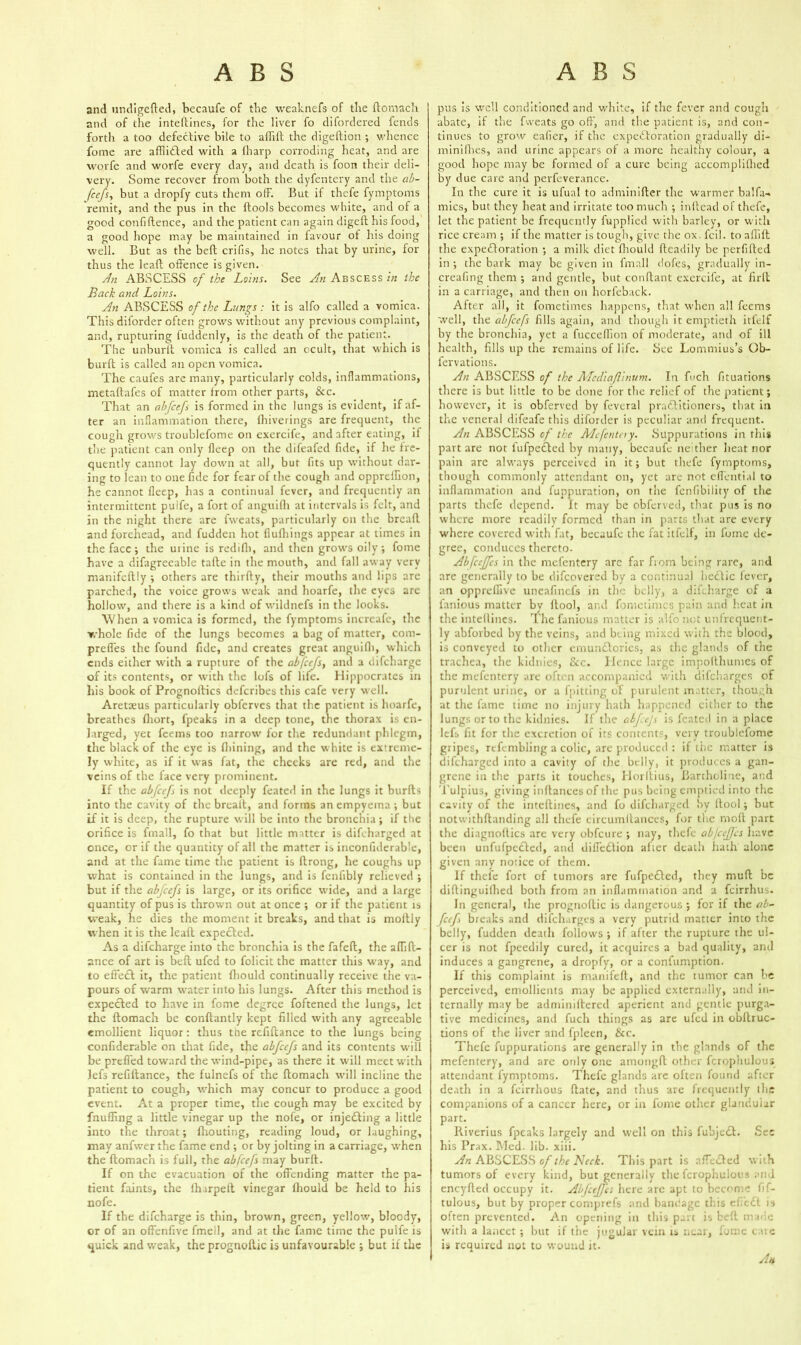 and undigefted, becaufe of the weaknefs of the ftomach and of the inteftines, for the liver fo difordered fends forth a too defective bile to aflift the digeftion ; whence fome are afflidled with a (harp corroding heat, and are worfe and worfe every day, and death is foon their deli- very. Some recover from both the dyfentery and the ab- feefs, but a dropfy cuts them olF. But it thefe fymptoms remit, and the pus in the ftools becomes white, and of a good confidence, and the patient can again digeft his food, a good hope may be maintained in favour of his doing well. But as the bed crifis, he notes that by urine, for thus the lead offence is given. An ABSCESS of the Loins. See An Abscess in the Back and Loins. An ABSCESS of the Lungs : it is alfo called a vomica. This diforder often grows without any previous complaint, and, rupturing fuddenly, is the death of the patient. The unburlt vomica is called an ocult, that which is burd is called an open vomica. The caufes are many, particularly colds, inflammations, metadafes of matter from other parts, &c. That an abfeefs is formed in the lungs is evident, if af- ter an inflammation there, fhive rings are frequent, the cough grows troublefome on exercife, and after eating, if the patient can only fleep on the difeafed fide, if he fre- quently cannot lay down at all, but fits up without dar- ing to lean to one fide for fear of the cough and opprefhon, he cannot deep, has a continual fever, and frequently an intermittent puife, a fort of anguifli at intervals is felt, and in the night there are fweats, particularly on the bread and forehead, and fudden hot flufhings appear at times in the face; the mine is redid), and then grows oily; fome have a difagreeable tade in the mouth, and fall away very manifedly •, others are thirdy, their mouths and lips arc parched, the voice grows weak and hoarfe, the eyes are hollow, and there is a kind of wildnefs in the looks. When a vomica is formed, the fymptoms increafe, the whole fide of the lungs becomes a bag of matter, com- preffes the found fide, and creates great anguifii, which ends either with a rupture of the obfeefs, and a difeharge of its contents, or with the lofs of life. Hippocrates in his book of Prognodics deferibes this cafe very well. Aretaeus particularly obferves that the patient is hoarfe, breathes fliort, fpeaks in a deep tone, the thorax is en- larged, yet feems too narrow for the redundant phlegm, the black of the eye is fiiining, and the w hite is extreme- ly white, as if it was fat, the cheeks are red, and the veins of the face very prominent. If the abfeefs is not deeply feated in the lungs it burds into the cavity of the bread, and forms an empyema ; but if it is deep, the rupture will be into the bronchia ; if the orifice is fmall, fo that but little matter is difeharged at once, or if the quantity of all the matter is inconfiderable, and at the fame time the patient is drong, he coughs up what is contained in the lungs, and is fenfibly relieved ; but if the abfeefs is large, or its orifice wide, and a large quantity of pus is thrown out at once ; or if the patient is weak, he dies the moment it breaks, and that is moftly when it is the lead expended. As a difeharge into the bronchia is the fafed, the adid- ance of art is bed ufed to folicit the matter this way, and to effect it, the patient fhould continually receive the va- pours of warm water into his lungs. After this method is expected to have in fome degree foftened the lungs, let the domach be condantly kept filled with any agreeable emollient liquor: thus the refidance to the lungs being confiderable on that fide, the abfeefs and its contents will be preffed toward the wfind-pipe, as there it will meet with lefs refidance, the fulnefs of the domach will incline the patient to cough, which may concur to produce a good event. At a proper time, the cough may be excited by fnuffing a little vinegar up the nofe, or injedling a little into the throat; diouting, reading loud, or laughing, may anfwer the fame end ; or by jolting in a carriage, when the domach is full, the abfeefs may burd. If on the evacuation of the offending matter the pa- tient faints, the fharped vinegar fhould be held to his nofe. If the difeharge is thin, brown, green, yellow, bloody, or of an offenfive fmell, and at the fame time the puife is quick and weak, the prognodic is unfavourable ; but if the pus is well conditioned and white, if the fever and cough abate, if the fweats go off, and the patient is, and con- tinues to grow ealier, if the expectoration gradually di- minidies, and urine appears of a more healthy colour, a good hope may be formed of a cure being accomplifhcd by due care and perfeverance. In the cure it is ul'ual to adminider the warmer balfu- mics, but they heat and irritate too much ; indead of thefe, let the patient be frequently fupplied with barley, or with rice cream ; if the matter is tough, give the ox. fcil. to aflid the expectoration *, a milk diet fhould deadily be perfided in ; the bark may be given in fmall dofies, gradually in- creafing them ; and gentle, but condant exercife, at fird in a carriage, and then on horfeback. After all, it fometimes happens, that when all feems well, the abfeefs fills again, and though it emptieth itfelf by the bronchia, yet a fuccellion of moderate, and of ill health, fills up the remains of life. See Lommius’s Ob- fervations. An ABSCESS of the Mcdiaflinum. In fuch fituations there is but little to be done for the relief of the patient; however, it is obferved by feveral practitioners, that in the veneral difeafe this diforder is peculiar and frequent. An ABSCESS of the Mcfentay. Suppurations in this part are not 1'ufpeCtcd by many, becaufe ne ther heat nor pain arc always perceived in it; but thefe fymptoms, though commonly attendant on, yet are not effential to inflammation and fuppuration, on the fenfibility of the parts thefe depend. It may be obferved, that pus is no where more readily formed than in parts that are every where covered with fat, becaufe the fat itfelf, in fume de- gree, conduces thereto. Abfceffcs in the mefentery are far from being rare, and are generally to be difeovered by a continual hectic fever, an oppreflive uneafinefs in the belly, a difeharge of a fanious matter by ltool, and fometimes pain and heat in the intellincs. The fanious matter is alfo not unfrequent- ly abforbed by the veins, and being mixed with the blood, is conveyed to other emunClorics, as the glands of the trachea, the kidnies, See. Hence large impoithumes of the mefentery are often accompanied with difeharges of purulent urine, or a fpitting of purulent matter, though at the fame time no injury hath happened cither to the lungs or to the kidnies. If the abfejs is feated in a place lefs fit for the excretion of its contents, very troublefome gripes, rcfembling a colic, are produced : if the matter is difeharged into a cavity of the belly, it produces a gan- grene in the parts it touches, Horltius, Bartholine, and Tulpius, giving inflances of the pus being emptied into tire cavity of the inteftines, and fo difeharged by (tool; bur notwithflanding all thefe circumltances, for the molt part the diagnollics are very obfeure ; nay, thefe ab/efes have been unfufpedted, and diifedtion after death hath alone given any notice of them. If thefe fort of tumors are fufpedted, they mud be diflinguifhed both from an inflammation and a feirrhus. In general, the prognoftic is dangerous ; for if the ab- feef breaks and difeharges a very putrid matter into the belly, fudden death follows ; if after the rupture the ul- cer is not fpeedily cured, it acquires a bad quality, and induces a gangrene, a dropfy, or a confumption. If this complaint is manifeft, and the tumor can he perceived, emollients may be applied externally, and in- ternally may be adminiftered aperient and gentle purga- tive medicines, and fuch things as are ufed in obftruc- tions of the liver and fpleen, See. Thefe fuppurations are generally in the glands of the mefentery, and are only one amongfl other fcrophulous attendant fymptoms. Thefe glands are often found after death in a feirrhous flate, and thus are frequently the companions of a cancer here, or in fome other glandular part. Riverius fpeaks largely and well on this fubjedt. See his Prax. Med. lib. xiii. An ABSCESS of the Neck. This part is nfTedted with tumors of every kind, but generally the fcrophulous and eneyfied occupy it. Abfceffcs here arc apt to become fif- tulous, but by proper comprefs and bandage this efiedt is often prevented. An opening in this part is belt made witli a lancet ; but if the jugular vein is near, fome care is required not to wound it. A*
