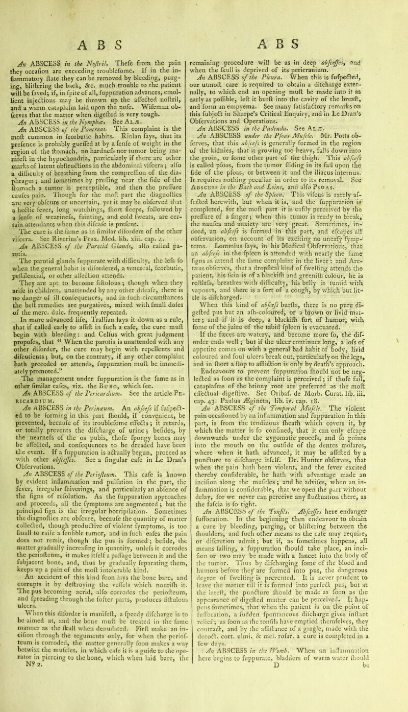 An ABSCESS in the Nojlril. Thefe from the pain they occafion are exceeding troublefome. If in the in- flammatory Hate they can be removed by bleeding, purg- ing, bliftering the back, See. much trouble to the patient will be faved; if, in fpite of all, fuppuration advances, emol- lient injections may be thrown up the affetfted noliril, and a warm cataplafm laid upon the nofe. Wifeman ob- ferves that the matter when aigefted is very tough. An ABSCESS in the Nymph re. See Al.e. An ABSCESS of the Pancreas. This complaint is the molt common in fcorbutic habits. Riolan fays, that its prefence is probably guefled at by a fenfe of weight in the region of the ftomach, no hardnefs nor tumor being ma- nifeft in the hypochondria, particularly if there are other marks of latent obftruclions in the abdominal vifeera ; alfo a difficulty of breathing from the compreffion of the dia- phragm ; and fometimes by preffing near the fide of the ftomach a tumor is perceptible, and then the preflure caufes pain. Though for the mod; part the diagnoftics are very obfeure or uncertain, yet it maybe obferved that a hedtic fever, long watchings, fhort fleeps, followed by a fenfe of wearinefs, fainting, and cold fweats, are cer- tain attendants when this difeai'e is prefent. The cure is the fame as in fimilar diforders of the other vifeera. See Riverius’s Prax. Med. lib. xiii. cap. 4. An ABSCESS of the Parotid Glands, alfo called pa- rotis. The parotid glands fuppurate with difficulty, the lefs fo when the general habit is difordered, a venereal, Icorbutic, peftilential, or other affedtion attends. They are apt to become fiftulous ; though when they arife in children, unattended by any other diieafe, there is no danger of ill confequences, and in l'uch circumftances the belt remedies are purgatives, mixed with fmall dofes of the mere. dulc. frequently repeated. In more advanced life, Trallian lays it down as a rule, that if called early to affift in fuch a cafe, the cure mult begin with bleeding: and Celfus with great judgment propofes, that “ When the parotis is unattended with any other diforder, the cure may begin with repellents and difeutients •, but, on the contrary, if any other complaint hath preceded or attends, fuppuration malt be immedi- ately promoted.” The management under fuppuration is the fame as in other fimilar cafes, viz. the Bubo, which fee. An ABSCESS of the Pericardium. See the article Pe- ricardiu m. An ABSCESS in the Pcrinaum. An abfeefs if fufpect- ed to be forming in this part fhould, if convenient, be prevented, becaufe of its troublefome effedls ; it retards, or totally prevents the difeharge of urine ; befides, by the nearnefs of the os pubis, thofe fpongy bones may be affefted, and confequences to be dreaded have been the event. If a fuppuration is aftually begun, proceed as with other abfccjfcs. See a Angular cafe in Le Dran’s Obfervations. An ABSCESS of the Pcriojleum. This cafe is known by evident inflammation and pulfation in the part, the fever, irregular fhiverings, and particularly an abfence of the figns of refolution. As the fuppuration approaches and proceeds, all the fymptoms are augmented ; but the principal fign is the irregular horripilation. Sometimes the diagnoftics are obfeure, becaufe the quantity of matter colledted, though produTive of violent fymptoms, is too fmall to raife a fenlible tumor, and in fuch cafes the pain does not remit, though the pus is formed ; befide, the matter gradually increafing in quantity, unlefs it corrodes the periofteum, it makes itfelf a paffage between it and the fubjacent bone, and, thus by gradually feparating them, keeps up a pain of the moft intolerable kind. An accident of this kind fcon lays the bone bare, and corrupts it by deftroying the vcffels which nourifh it. T he pus becoming acrid, alfo corrodes the periofteum, and fpreading through the fofter parts, produces fiftulous ulcers. When this diforder is manifefl, a fpeedy difeharge is to be aimed at, and the bone mull be treated in the fame manner as the lie all when denudated. Firft make an in- cifion through the teguments only, for when the periof- teum is corroded, the matter generally foon makes a way betwixt the mufclcs, in which cafe it is a guide to tlie ope- rator in piercing to the bone, which when laid bare, the N? 2. remaining procedure will be as in deep abfcejjes, and when the fkull is deprived of its pericranium. An ABSCESS of the Pleura. When this is fufpe&ed, our utmoft care is required to obtain a difeharge exter- nally, to which end an opening mult be made into it as early as poffible, left it burft into the cavity of the breaft, and form an empyema. See many fatisfaftory remarks on this fubjeft in Sharpe’s Critical Enquiry, and in Le Dran’s Obfervations and Operations. An ABSCESS in the Pudenda. See Al je. An ABSCESS under the Pfoas AAufcle. Mr. Potts ob- ferves, that this abfeefs is generally formed in the region of the kidnies, that it growing too heavy, falls down into the groin, or fome other part of the thigh. This abfeefs is called pfoas, from the tumor Aiding in its fall upon the fide of the pfoas, or between it and the iliacus internus. It.requires nothing peculiar in order to its removal. See Abscess in the Back and Loins, and alfo Psoas. An ABSCESS of the Spleen. This vifeus is rarely af- fefled herewith, but when it is, and the fuppuration is completed, for the moft part it is eafily perceived by the preflure of a finger; when this tumor is ready to break, the naufea and anxiety are very great. Sometimes, in- deed, an abfeefs is formed in this part, and efcapes all obfervation, on account of its exciting no uneafy fymp- toms. Lommius fays, in his Medical Obfervations, that an abfeefs in the fpleen is attended with nearly the fame figns as attend the fame complaint in the liver: and Are- tteus obferves, that a dropfical kind of fwelling attends the patient, his firm is of ablackifh and greenifh colour, he is reftlefs, breathes with difficulty, his belly is tumid with vapours, and there is a fort of a cough, by which but lit- tle is difeharged. When this kind of abfeefs burfts, there is no pure di- gefted pus but an afh-coioured, or a brown or livid mat- ter; and if it is deep, a bl'ackifh fort of humor, with fome of the juice of the tabid fpleen is evacuated. If the fasces are watery, and become more fo, the dif- order ends well; but if the ulcer continues long, a lofs of appetite comeson with a general bad habit of body, livid coloured and foul ulcers break out, particularly on the legs, and in ftiort a ftop to affliction is only by death’s approach. Endeavours to prevent fuppuration fhould not be neg- leCted as foon as the complaint is perceived ; if thofe fail, cataplafms of the briony root are preferred as the moft effectual digeftivc. See Oribaf. de Morb. Curat, lib. iii. cap. 43. Paulus ADgineta, lib. iv. cap. 18. An ABSCESS of the Temporal Mufcle. The violent pain occafioned by an inflammation and fuppuration in this part, is from the tendinous (heath which covers it, by which the matter is fo confined, that it can only efcape downwards under the zygomatic procefs, and fo points into the mouth on the outfide of the dentes molares, where when it hath advanced, it may be affifted by a punCture to difeharge itfelf. Dr. Hunter obferves, that when the pain hath been violent, and the fever excited thereby confiderable, he hath with advantage made an incifion along the mufcles ; and he advifes, when an in- flammation is confiderable, that we open the part without delay, for we never can perceive any fluctuation there, as the fafeia is fo tight. An ABSCESS of the Tonjils. Abfceffes here endanger fuffocation. In the beginning then endeavour to obtain a cure by bleeding, purging, or bliftering between the {boulders, and fuch other means as the cafe may require, or diferetion admit; but if, as fometimes happens, all means failing, a fuppuration fhould take place, an inci- fion or two may be made with a lancet into the body of the tumor. Thus by difeharging fome of the blood and humors before they are formed into pus, the dangerous degree of fwelling is prevented. It is never prudent to leave the matter till it is formed into perfeCt pus, but at the lateft, the pur.Cture fhould be made as foon as the appearance of digefted matter can be perceived. It hap- pens fometimes, that when the patient is on the point of fuffocation, a fudden fpontancous ditcharge gives inftant relief; as foon as the tonfils have emptied themfelves, they contraCt, and by the afliftance of a gargle, made with the decoCt. cort. ulmi. & mcl. rofar. a cure is completed in a few days. An ABSCESS in the JVomb. When an inflammation here begins to fuppurate, bladders of warm water fhould D be