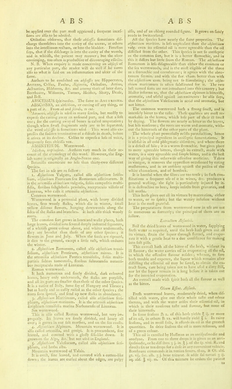 be applied over the part molt aggrieved ; frequent incef- fions are alfo to be advifed. Oribafius obferves, that thefe abfceffes fometiines dif- charge thcmfelves into the cavicy of the uterus, at others into the inteftinum redlum, or into the bladder. Forellus fays, that if the difcharge is into the cavity of the womb, and is whitifh, the patient may recover ; but the ulcer continuing, too often is pvodu&ive of difcouraging efiedds. N. B. When enquiry is made concerning an abfccfs ol any particular part, the reader will do well if he turns alfo to what is faid on an inflammation and ulcer of the fame. Authors to be confulted on abfccjf's are Hippocrates, Arettcus, Celfus, Paulus, yEgineta, Oribafius, Aetius, Adduarius, Hildanus, &c. and among thofe of later date, Boerhaave, Wifeman, Turner, Heifter, Sharp, Deafe, and Bell. ABSCESSUS fpirituofus. The fame as Aneurism a. ABSC1SSIO, an abfcifion, or cutting off any thing, or a part of it. From ab and Jcindo, to cut. ’A7toH0ttYi, abfciffio is ufed in many fenfes, but mollly to exprefs the cutting away an unfound part, and that a loft one ; for the cutting away of bones is called amputation ; though when fmall fragments only are to be feparated, the word abfciffio is fometimfes ufed This word alio cx- prefles the fudden termination of a difeafe in death, before it arives at its decline. Celfus to exprefs a lofs of voice, frequently fays abfcifl'a vox. ABSINTHIUM. Wormwood. ’AvJaVSicv, unp'cafant. Authors vary much in their ac- count of the etymology of this word. However, the Eng- lifh name is originally an Anglo-Saxon one. Botanifts enumerate no lefs than thirty-two different fpecies. The fort in ufe arc as follow : 1. Abfinthium Vulgarc, called alfo abfinthium latifo- lium, abfinthium Ponticum feu Romanum oflicinarum. It is the artemifia abfinthium vulgaris, foliis compofitis niulti- fidis, floribus l'nbglobofis pendulis, receptaculu villofo of Linnaeus, who calls it artemifia abfinthium. Common wormwood. Wormwood is a perennial plant, with hoary divided leaves, firm woody ftalks, which die in winter, fmall yellow difeous flowers, hanging downwards along the Tides of the llalks and branches. It hath alfo thick woody roots. The common fort grows in lanes and wafte places, hath large leaves, divided into feveral deeply indented fegments, of a whitifh green colour above, and whiter underneath, they are broader than thofe of any other fpecies ; it flowers in June and July. When the feeds are ripened, it dies to the ground, except a little tuft, which endures the winter. 2. Abfinthium Piomanum, called alfo abfinthium tenui- folium, abfinthium Ponticum, abfinthium minus. It is the artemifia abfinthium Pontica tenuifolia, foliis multi- partitis fubtus tomentofis, floribus fubrotundis nutanti- bus receptaculu nudo of Linnceus. Roman wormwood. It hath numerous and finely divided, dark coloured leaves, hoary only underneath, the ftalks are purplilh, and all its parts are fmaller than thofe of the other fpecies. It is a native of Italy, fome fay of Hungary and Thrace ; but as hardy and as eafily raifed as the other fpecies ; the roots focn lpread, and fend up new ftalks in abundance. 3. Abfinthium Maritimum, called alfo abfinthium feri- phium, abfinthium marinum. It is the artemifi abfinthium feriphium tenuifolia marina Narbonenfis of Linnaeus. Sen wormwood. This is alfo called Roman wormwood, but very im- properly. Its leaves are finely divided, and hoary all over; it grows in our fait marfhes, and on the fea coafts. 4. Abjinthium Alpinum. Mountain wormwood. It is alfo called artemifia, and genipi. It is procumbent, fine leaved, and covered with a gloffy filk-like down. It grows on the Alps, &c. but not ufed in England. 5. Abfinthium Valefiacum, called alfo abfinthium feri- phium, and herba alba. Mountain wormwood of Valais. It is eredd, fine leaved, and covered with a cotton-like down -, the leaves are curled about the edges, are pulpy alfo, and of an oblong rounded figure. It grows on Tandy roads in Switzerland. All the lpecies have nearly the fame properties. The abfinthium maritim. is lefs unpleafant than the abfinthium vulg. even its elfential oil is more agreeable than the oil diftilled irom the other. This fpecies is not fo antifeptic as the common fort, but it is a better ftomnchic, and in this it differs but little from the Roman. The abfinthium Romanum is lefs difagreeable than either the common or the fea wormwoods, and is the molt eligible of the three as a ftomachic and corroborant ; it agrees with the abro- tanum feemin. and with the flor. chain, better than with the abfinthium com. being not fo ftimulating ; the abfin- thium maritimum is often fubftituted for it. The two laft named lorts are not introduced into this country ; but Haller informs us, that the abfinthium alpinum is bitterifh, aromatic, and ufeful againft intermittents : he alfo fays, that the abjinthium Valefiacum is acrid and aromatic, but not bitter. The common wormwood hath a ftrong fmell, and is intenfely bitter to the tafte. Thefe qualities are molt re- markable in the leaves, which lofe part of their ill fmell by drying. The flowers are nearly as bitter as the leaves, but lefs naufeous ; the roots arc warm and aromatic, with- out the bitternefs of the other parts of the plant. The whole plant powerfully refills putrefaction, hence it is a principal ingredient in antifeptic fomentations. It is ufeful in all cold phlegmatic diforders, and where there is a defedt of bile ; it is a warm ftomachic, but gives place to more agreeable bitters, though its extradd, made with water, is a very agreeable and Ample bitter, and is the beft way of giving this olherwife ofl'enfive medicine. Taken in vinegar, it removes the oppreflion occafioned by eating mufhrooms, and is an antidote againft the poifon of the white chamteleon, and of hemlock. It is hurtful when the fibres arc too tenfe ; in fuch Oon- ftitutions a frequent ufe of it in wines, &c. produces a general wafting, the fight is particularly injured by it. It is deft ruedive to bees, keeps infedds from granaries, and kill moths. This herb gives out all its virtues by maceration, either to water, or to fpirit; but the watery infufion without heat is the moll grateful. The preparations from wormwood now in ufe arc not fo numerous as formerly; the principal of them are as follow. E.xtraflum Abfnlhii. Boil the dried leaves of wormwood in water, fupplying frefh water as required, uniil the herb hath given out all its virtues, ftrain the liquor through flannel, and evapo- rate it with a gentle heat to a due conliftcnce for making into foft pills. This extrr.dd hath all the bitter of the herb, without its ill flavour ; the water carries of! in evaporating all the oil, in which the offenfive flavour refides ; whence, to fave both trouble and expence, the liquor which remains after diftilling the effential oil may be faved, to obtain the cx- tradd from, care being taken not to have ufed a dirty ftill, nor let the liquor remain in it long before it is taken out for the intended evaporation. A11 extradd made with fpirit hath all the flavour as well as the bitter. Oleum EJfcnt. Abfnth. Frefh wormwood leaves, moderately dried, when dif- tilled with water, give out their whole tafte and odour thereto, and with the water arifes their efiential oil, in which is their naufeous tafte and flavour, but none of their bitternefs. In fome feafons ft x. of this herb yields ^ ij. or more of its oil, in others ft xx. will hardly yield 3 i. In rainy feafons, and in moifl foils, it affords its oil in the greateft quantities. In drier feafons the oil is more refinous, and of a green colour. This oil is extolled by Hoffman as an antifpafmodic and anodyne. From one to three drops it is given as an anti- fpafmodic, or he diffolves 3 j. in ^ j. of the Ip. vini. R. and diredds fix or ten drops for a dofe in any convenient vehicle. Boerhaave commends it in tertian fevers, thus, ft OI. abf. gt. vij. fac. alb. 3 j. bene triturat. & addc fal tartari 3 ij. aq. abf. § vij. mi. Of this mixture he orders the patient to