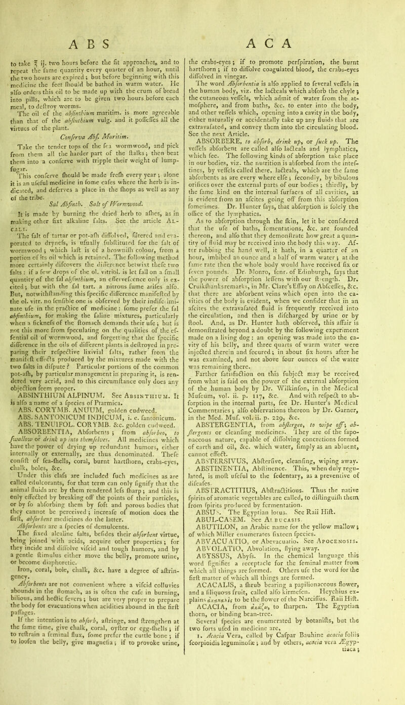 to take % ij- two hours before the fit approaches* and to repeat the fame quantity every quarter of an hour, until the two hours arc expired ; but before beginning with this medicine the feet fhould be bathed in warm water. He alfo orders this oil to be made up with the crum of bread into pills, which are to be given two hours before each meal, to deffroy worms. The oil of the abjinthium maritim. is more agreeable than that of the abfintbium vulg. and it podefies all the virtues of the plant. Conferva Abf. Maritim. Take the tender tops of the feu wormwood, and pick from them all the harder part of the ftalks; then beat them into a conferve with tripple their weight of Iump- fugar. This conferve fhould be made frelh every year ; alone it is an ufeful medicine in fome cafes where the herb is in- dicated, and deferves a place in the {hops as well as any of the tribe. Sal Abftnth. Salt of Wormwood. It is made by burning the dried herb to afhes, as in making other fixt alkaline fairs. See the article Al- cjili. The fait of tartar or pot-afh difiblved, filtered and eva- porated to drynefs, is ufually fubfiituted for the fait of wormwood ; which I aft is of a brownilh colour, from a portion of its oil which is retained. The following method more certainly difeovers the difference betwixt thefe two falts : if a few drops of the ol. vitriol, is let fall on a fmall quantity of the fal abfnthium, an effervefcence only is ex- cited ; but with the fal tart, a nitrous fume arifes alfo. But, notwithfianding this fpecific difference manifefled by the ol. vitr. no fenfible one is obferved by their indifciimi- nate ufe in the pradlice of medicine: fome prefer the fal abfintbium, for making the faline mixtures, particularly when a ficknefs of the ftomach demands their ufe ; but is not this more from fpeculating on the qualities of the ef- fential oil of wormwood, and forgetting that the fpecific difference in the oils of different plants is deffroyed in pre- paring their refpeclive lixivial falts, rather from the manileft effVdls produced by the mixtures made with the two falts in difpute ? Particular portions of the common pot-afh, by particular management in preparing it, is ren- dered very acrid, and to this circumftance only does any objedlion feem proper. ABSINTHIUM ALPINUiVI. See Absinthium. It is alfo a name of a fpecies of Ptarmica. ABS. CORYMB. ANUUM, golden cudweed. ABS. SANTONICUM INDICUM, i. e. fantonlcum. ABS. TENU1FOL. CORYMB. &c. golden cudweed. ABSORBENTIA, Abforbents ; from abforbeo, to fwallow or drink up into thcmfelves. All medicines which have the power of drying up redundant humors, either internally or externally, are thus denominated. Thefe confiff: of fea-fhells, coral, burnt hartfliorn, crabs-eyes, chalk, boles, Sec. Under this clafs are included fuch medicines as are called edulcorants, for that term can only fignify that the animal fluids are by them rendered lefs fharp ; and this is only effected by breaking off the points of their particles, or by fo abforbing them by foft and porous bodies that they cannot be perceived ; increafe of motion does the firfi, abforbent medicines do the latter. Abforbents are a fpecies of demulcents. The fixed alcaline falts, befides their abforbent virtue, being joined with acids, acquire other properties ; for they incide and difi'olve vifeid and tough humors, and by a gentle fdimulus either move the belly, promote urine, or become diaphoretic. Iron, coral, bole, chalk, Sec. have a degree of aftrin- gency. Abforbents are not convenient where a vifeid colluvies abounds in the fiomach, as is often the cafe in burning, bilious, and hedlic fevers ; but are very proper to prepare the body for evacuations when acidities abound in the firfl: paffages. If the intention is to abforb, afiringe, and ftrengthen at the fame time, give chalk, coral, oyiter or egg-fhells ; if to reftrain a feminal flux, fome prefer the cuttle bone ; if to loofen the belly, give magnelia; if to provoke urine, the crabs-eyes ; if to promote perfpiration, the burnt hartfhorn ; if to diffolve coagulated blood, the crabs-eyes diffolved in vinegar. The word Abforbentia is alfo applied to feveral veffels in the human body, viz. the ladteals which abforb the chyle ; the cutaneous veffels, which admit of water from the at- mofphere, and from baths, Sec. to enter into the body, and other veffels which, opening into a cavity in the body, either naturally or accidentally take up any fluids that are extravafated, and convey them into the circulating blood. See the next Article. ABSORBERE, to abforb, drink up, or fuck up. The veffels abforbent are called alfo ladleals and lymphatics, which fee. The following kinds of abforption take place in our bodies, viz. the nutrition is abforbed from the intef- tines, by veffels called there, ladteals, which are the fame abforbents as are every where elfe ; fecondly, by bibulous orifices over the external parts of our bodies ; thirdly, by the fame kind on the internal furfaces of all cavities, as is evident from an afeites going off from this abforption fometimes. Dr. Hunter fays, that abforption is folely the office of the lymphatics. As to abforption through the fkin, let it be confidered that the ufe of baths, fementations, Sic. are founded thereon, and alfo that they demonffrate how'great a quan- tity of fluid may be received into the body this w ay. Af- ter rubbing the hand well, it hath, in a quarter of an hour, imbibed an ounce and a half of warm w'ater ; at the fame rate then the whole body would have received fix or l'even pounds. Dr. Monro, fenr. of Edinburgh, fays that the power of abforption leffens with our fbengrh. Dr. Cruikfhanksremarks, in Mr. Clare’s Effay on Abfceffes, Sec. that there are abforbent veins which open into the ca- vities of the body is evident, when w'e confider that in an afeites the extravafated fluid is frequently received into the circulation, and then is difeharged by urine or by ftool. And, as Dr. Hunter hath obferved, this affair is demonflrated beyond a doubt by the following experiment made on a living dog : an opening was made into the ca- vity of his belly, and three quarts of warm water were injedled therein and fecured; in about fix hours after he was examined, and not above four ounces of the water was remaining there. Farther fatisfadlion on this fubjedl may be received from what is faid on the power of the external abforption of the human body by Dr. Wilkinfon, in the Medical Mufeum, vol. ii. p. 117, Sec. And with refpedl to ab- forption in the internal parts, fee Dr. Hunter’s Medical Commentaries ; alfo obfervations thereon by Dr. Garner, in the Med. Muf. vol. ii. p. 229, Sec. ABSTEPiGENTIA, from abfergeo, to wipe off-, ab~ fergents or cleanfing medicines, 'lhey are of the fapo- naceous nature, capable of diffolving concretions formed of earth and oil, Sec. which water, fimply as an abluent, cannot effeft. AIUTERSIVUS, Abfterfive, cleanfing, wiping away. ABSTINENTIA, Abffinence. This, when duly regu- lated, is moft ufeful to the fedentary, as a preventive of d 1 fc 3 fc s • ABSTRACTITIUS, Abftradlitious. Thus the native fpirits of aromatic vegetables are called, to diffinguifh them from fpirits produced by fermentation. ABSU^. The Egyptian lotus. Bee Raii Hill. ABUL-CASEM. Bee Ai bucasis. ABUTILON, an Arabic name for the yellow mallow; of which Miller enumerates fixteen fpecies. ABVACUATIO, or Abevacuatio. See Apocenosis. ABVOLATiO, Abvolation, flying away. ABYSSUS, Abyfs. In the chemical language this wmrd fignifies a receptacle for the feminal matter from which all things are formed. Others ufe the word for the firll matter of which all things are formed. ACACALIS, a fhrub bearing a papilionaceous flower, and a (iliquous fruit, called alfo kirmefeu. Heychius ex- plains ctxa.Kcuif to be the flower of the Narciffus. Raii Hill. ACACIA, from to lharpen. The Egyptian, thorn, or binding bean-tree. Several fpecies are enumerated by botanifts, but the two forts ufed in medicine are, 1. Acacia Vera, called by Cafpar Bauhine acacia foliis fcorpioidis leguminofse ; and by others, acacia vera ^Egyp- tiaca;