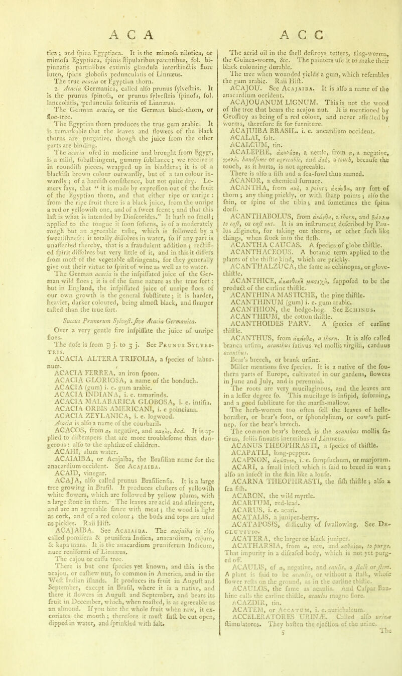tica ; and fpina Egyptiaca. It is the mimofa nilotica, or mimofa Egyptiaca, l'pinis ftipularibus patcntibus, fob bi- pinnatis partialibus extimis glandula interftin£tis flore luteo, fpieis globofis pedunculatis of Linnaeus. The true acacia or Egyptian thorn. 2- Acacia Germanica, called alfo prunus fylveftris. It is the prunus fpinofa, or prunus fylveftris fpinofa, fob lanceolatis, pedunculis folitariis of Linnaeus. The German acacia, or the German black-thorn, or floe-tree. The Egyptian thorn produces the true gum arabic. It is remarkable that the leaves and flowers of the black thorns are purgative, though the juice from the other parts are binding. The acacia ufed in medicine and brought from Egygt, is a mild, fubaftringent, gummy fubftance ; we receive it in roundifh pieces, wrapped up in bladders; it is of a blackifli brown colour outwardly, but of a tan colour in- wardly ; of a hardifh confiftence, but not quite dry. Le- mery fays, that “ it is made by expreflion out of the fruit of the Egyptian thorn, and that either ripe or unripe : from the ripe fruit there is a black juice, from the unripe a red or yellowifh one, and of a fweet fcent; and that this laft is what is intended by Diofcorides.” It hath no fmell; applied to tire tongue it foon foftens, is of a moderately rough but an agreeable tafte, which is followed by a fweetifhnefs: it totally dinolves in water, fo if any part is unaftedted thereby, that is a fraudulent addition ; rectifi- ed fnirit diflblves but very little of it, and in this it differs from molt of the vegetable aftringents, for they generally give out their virtue to fpirit of wine as well as to water. The German acacia is the infpilfated juice of the Ger- man wild floes ; it is of the fame nature as the true fort : but in England, the infpiflated juice of unripe floes of our own growth is the general fubftitute •, it is harder, heavier, darker coloured, being almoft black, and (harper tafted than the true fort. Succus Prunorum Sylvejl.ftve Acacia Germanica. Over a very gentle fire infpiflate the juice of unripe floes. The dofe is from 3 j. to - j. See Prunus Sylves- TR IS. ACACIA ALTERA TRIFOLIA, a fpecies of labur- num. / ACACIA FERREA, an iron fpoon. ACACIA GLORIOSA, a name of the bonduch. ACACIA (gum) i. e. gum arabic. ACACIA INDIANA, i. e. tamarinds. ACACIA MALABARICA GLOBOSA, i. e. intifia. ACACIA ORBIS AMERICANI, i. e poinciana. ACACIA ZEYLANICA, i. e. logwood. Jkacia is alfo a name of the courbaril. ACACOS, from a, negative, and kx-Po;, bad. It is ap- plied to diftempers that are more troublefome than dan- gerous : alfo to the aphthae of children. ACAHI, alum water. ACAIAIBA, or Acajaiba, the Brafilhn name for the anacardium Occident. See Acajaiba. ACAID, vinegar. ACAJA, alfo called prunus Brafilienfis. It is a large tree growing in Brafil. It produces clufters of yellowifh white flowers, which are followed by yellow plums, with a large ftone in them. The leaves are acid and aftringent, and are an agreeable fauce with meat; the wood is light as cork, and of a red colour ; the buds and tops are ufed as pickles. Raii Elift. ACAJAIBA. See Acaiaiba. The acajaiba is alfo called pomifera & prunifera Indica, anacardium, cajum, A' kapa mara. It is the anacardium pruniferum lndicum, nuce reniformi of Linnseus. The cajou or caffu tree. There is but one fpecies yet known, and this is the acajou, or cafhew nut, fo common in America, and in the Weft Indian iflands. It produces its fruit in Auguft and September, except in Brafil, where it is a native, and there it flowers in Auguft and September, and bears its fruit in December, which, when roafted, is as agreeable as an almond. If you bite the whole fruit whin raw, it ex- coriates the mouth; therefore it rauft full be cut open, dipped in water, and fprinkkd with fait. The acrid oil in the fhell deftroys tetters, ting-worms, the Guinea-worm, &c. The painters ufe it to make their black colouring durable. The tree when wounded yields a gum, which refembles the gum arabic. Raii Elift. ACAJOU. See Acajaiba. It is alfo a name of the anacardium Occident. ACAJOUANUM LIGNUM. This is not the wood of the tree that bears the acajou nut. It is mentioned by GeofFroy as being of a red colour, and never afFeiled by worms, therefore fit for furniture. ACAJUIBA BRASIL, i. e. ancardium Occident. ACALAI, fait. ACALCUM, tin. ACALEPEiE, d>tay.'iqti, a nettle, from a, a negative, handfomc or agreeable, and dzu, a touch, becaule the touch, as it hurts, is not agreeable. There is alfo a fifli and a lea-fowl thus named. ACANOR, a chemical furnace. ACANTHA, fr om clhy\, a point; d-KayOx, any fort of thorn; any thing prickly, or with {harp points; alfo the ftiin, or lpine of the tibia; and fometimes the fpina doifi. ACAN 1 HABOLUS, from axdvQa, a thorn, and to caji, or caji out. It is an inftrument deferibed by Pau- lus EEgineta, for taking out thorns, or other fucli like things, when ftuck into the flefh. ACANTHA CAUCAS. A fpecies of globe thiftle. ACANTEIACEOUS. A botanic term applied to the plants of the thiftle kind, which are prickly. AC ANTE! ALZETCA, the fame as echinopus, or glove- thiftle. ACANTHICE, dy.avQiKH y.UTiX>h fuppofed to be the product of the carline thiftle. ACANTEIINA MASTICEIE, the pine thiftle. ACANTEIINUM (gum) i. e. gum arabic. ACANTEIION, the hedge-hog. See Echinus. ACANTHIEIM, the cotton thiftle. ACANTEIOIDES PARV. A fpecies of carline thiftle. ACANTIIUS, from axa'i/fU, a thorn. It is alfo called branca urfina, acanthus fativus vcl mollis virgilii, carduus acanthus. Bear’s breech, or brank urfine. Miller mentions five fpecies. It is a native of the fou- thern parts of Europe, cultivated in our gardens, flowers in June and July, and is perennial. The roots are very mucilaginous, and the leaves are in a lefTer degree fo. This mucilage is infipid, foftening, and a good fubftitute for the marfli-mallow. The herb-women too often fell the leaves of liclle- borafter, or bear’s foot, or fphondylium, or cow’s parf- nep, for the bear’s breech. The common bear’s breech is the acanthus mollis fa- tivus, foliis finuatis inermibus of Linnaeus. ACANUS TEIEOPHRASTI, a fpecies of thiftle. ACAPATLI, long-pepper. AC-\PNON, cLk'Itivw, i. e. fampfuchum, or marjoram. ACARI, a fmall infe£t which is faid to breed in wax; alfo an infect in the fkin like a loufe. ACARNA TEIEOPHRASTI, the fifli thiftle ; alfo » fea fifh. ACARON, the wild myrtle. ACARTUM, red-lead. ACAREJS, i. e. acari. ACATAL1S, a juniper-berry. ACATAPOSIS, difficulty of fwallowing. See De- glut IT IO. ACATERA, the larger or black juniper. ACATHARSIA, from «, non, and xaQaifa, to purge. That impurity in a difeafed body, which is not yet purg- ed off. ACAUL1S, of a, negative, and caulis, a Jlalk orJicm. A plant is faid to be acuulis, or without a ftalk, whole flower refis on the ground, as in the carline thiftle. ACAULOS, the fame as acaulis. And Cafpar Eau- hine calls the carline thiftle, acaulos magno flore. ACAZDIR, tin. ACATEM, or Accatum, i. c. aurichalcum. ACCELER.ATORES URINAL Called alfo 1crir.a ftimulatores. They haften the ejection of the uri.ic. 5 The