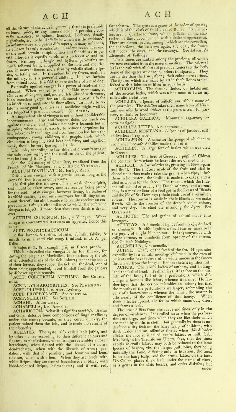 all the virtues of the acids in general; that it is preferable to lemon juice, or any mineral acid; it peculiarly cor- refts narcotics, as opium, hemlock, henDane, deadly nightfhade, &c. to the ill effefts of which it is the antidote. In inflammatory and putrid diftempers, in many initances, its efficacy is truly wonderful ; in ardent fevers it is one of the moft certain antiphlogiftics and iudorifics; in pu- trid diforders it equally excels as a preservative and re- storer. Fainting, lethargic and hyfteric paroxyfms are much relieved by it, if applied to the nofe and mouth; yea, in many inftances more than by volatile alkaline fpi- rits, or fetid gums. In the ardent biliary fevers, as alfo in the miliary, it is a powerful affiftant. It cures furfeits from animal food. It is faid to cure the bite of a mad dog. Externally applied vinegar is a powerful refolvent and relaxant. When applied to any fenfible membrane, it afts as an aftringent; and, more or lefs diluted with water, is an excellent gargle for an inflammed throat, alio for an injeftion to moderate the fluor albus. In Short, to re- late its many good qualities as a medicine might well be the fubjedlof a particular treatife. See Acida. An imprudent ufe of vinegar is not without confiderable inconveniencies ; large and frequent dofes too much co- agulate the chyle, and produce not only a leannefs but an atrophy ; when taken to excefs, to reduce a corpulent ha- bit, tubercles in the lungs and a confumption has been the confequence : young children, old people, thofe whpfe circulation is languid, vital heat defective, and digeftion weak, fhould be very fparing in its ufe. The dofe, according to the different circumftances of the cafe requiring it, and the conftitution of the patient, maybe from % fs. to | iij. See the Dictionary of Chemiftry, tranflated from the French, of Mr Macquer, edit. 2. Article \ inegar. ACETUM DISTILLATUM, feuSp. Aceti. Diftill wine vinegar with a gentle heat as long as the drops fall free from an empyreuma. The firft pint that is drawn off is a weak vinous fpirit, and fhould be taken away, another receiver being placed for the acid. Malt vinegar, however ftrong, by reafon of its vifcid quality, is not only improper for diddling on ac- count thereof, but alfo becaufe it fo readily receives an em- pyreumatic tafte ; a circumftance to which the beft wine vinegar is fubjedf, if more than about two-thirds is drawn ever. ACETUM ESURINUM, Hungry Vinegar. When vinegar is concentrated it creates an appetite, hence this name. ACET. PROPHYLACTICUM. R flor. lavend. & rorifm. fol rutae, abfinth. falviae, & menth. aa m. i. aceti vini cong. i. infund, in B. A. per 8 dies. R hujus tindf. fb i. camph. 5 iij. m. f. acet. proph. This is alfo called the vinegar of the four thieves, for during the plague at Marfeilles, four perfons by the ufe of it, attended many of the lick unhurt; under the colour of their fervice, they robbed the Tick and the dead, one of them being apprehended, faved himfelf from the gallows by difcovering this remedy. ACET. COLCHICUM AUTUMN. See Colchi- CUM. ACET. LYTHARGYRITIES. See Plumbum. ACET. PLUMBI, i. e- Acet. Lytharg. ACET. PROPHYLACT. See Acetum. ACET. SCILLITIC. SeeSciLL^. ACHAHI. Alum-water. ACHAMELLA, i. e. Acmella. ACHARISTON. Achariftus fignifies thanklcfs. Aetius and Galen defcribe fome compofitions of fingular efficacy under this name ; becaufe, as they cured quickly, the patient valued them the lefs, and fo made no returns of their benefits. ACHATES. The agate, alfo called lapis jafpis, and by other names according to their different colours and figures, as phaflachates, when its figure refembles a dove ; kerachates, when figured with the likenefs of a horn ; dendrachates, when with the likenefs of trees ; par- dalion, with that of a panther ; and leontion and leon- tideiran, when with a lion. When they are black with white ftripes, they are named leucachates ; if black, with blood-coloured ftripes, haimaclrates; and if with red. fardachates. The agate is a genus of the order of quartz, which is of the clafs of foffils, called (tones, Its charac- ters are, a quartzoze (tone, which pofleffc: all the cha- racters of flint, accompanied with a delicate appearance. There are eleven fpecies, amongft which are the cornelian, the chalcedony, the cat’s-eye agate, the opal, the (tones call mocoa, the onyx, and the fardonyx See Edwards s Elements of Foffilogy. . Thefe (tones are ranked among the precious, all which are now excluded from the materia medica. The oriental (as is the cafe with all forts of precious ftories) are the beft. Some of the agates are opaque, others tranfparent. They are harder than the true jafper ; their colours are various. The figures which are made by art in thefe (tones are ef- fected With a folution of filver in aqua fortis. ACHICQLUM. The fornix, tholus, or fudatorium of the ancient baths, which was a hot room to fweat in, called alfo architholus. ACHILLEA, a fpecies of millefolium, alfo a name of the ptarmica. The achllleas takes their name from Achilles. Linnteus ufes the word achillea as the generic term for yar- row, milfoil, or fneezwort. ACHILLEA GALLIC A. Mountain rag-wort, or corn-marigold. ACHILLEA LUTEA, i. e. ageratum. ACHILLEA MONTANA. A fpecies of jacobea, call- ed five-leaved rag-wort. ACHILLEION. A name for the fponge of which tents are made; becaufe Achilles made them of it. ACHILLES. A large fort of barley which was ufed in Greece. . t ACHILLES. The hero of Greece, a pupil of Chiron the centaur, from whom he learnt the art of medicine. ACHIOTL. A fort of orleana, growing in New Spain and Brafil. The tindture made of the fruit and ufed in chocolate is thus made : take the grains when ripe, infufe them in hot water; the fettling is made into cakes, and is ufed as a paint for the face. The roucou which the Indi- ans call achiotl or urucu, the Dutch orleane, and we rou- cou, is a meal or flour of a feed got in the Leeward Iflands and the ifle of St. Domingo ; thefe feeds are of a vermilion colour. The roucou is made in thefe iflands as we make ftareh. Chufe the roucou of the deepeft violet colour, and very dry. Its chief ufe is among the dyers. See Orleana. ACHIOTE. The red grains of achiotl made into lozenges. ^ ACHYLYS. A dimnefs of fight: from dx^vo, darknefs or cloudinefs. It alfo fignifies a fmall fear or mark over the pupil, of alight blue colour. It is fynonymous with caligo corner, or blindnefs from opacity of the cornea. See Cullen’s Nofology. ACHMELLA, i. e. acmella. ACHNE. Chaff, or the froth of the fea. Hippocrates expreffes by it a whitifh mucilage obferved in the eyes of patients who have fevers : alfo a white mucus in the fauces thrown up from the lungs. Befides thefe it fignifies lint. ACEIOR. The crufta ladtea of authors, and in Eng- land the fcailed head. Trallian fays, it is a fore on the out- fide of the head, full of lit e perforations, which dif- charge a humour like ichor, whence its name. He far- ther fays, that the cerion refembles an achor; but that the mouths of the perforations are larger, refembling the cells of a honey-comb, whence the name; the matter is alfo nearly of the confi (fence of thin honey. When thefe difeafes fpread, the ferum which ouzes out, dries, and forms a fcab. The achor differs from the favus and tinea only in the degree of virulence. It is called favus when the perfora- tions are large, and tinea when they are like thofe which are made by moths in cloth : but generally by tinea is un- derftood a dry fcab on the hairy fcalp of children, with thick feales and an offenfive fmell; when this diforder affedts the face it is called crufta ladtea, or milk fcab. Mr. Bell, in his Treatife on Ulcers, fays, that the tinea capitis & crufta ladtea, may both be reduced to the fame fpecies of herpes, viz. the herpes puftulofus, they being naturally the fame, differing only in fituation; the tinea is on the hairy fcalp, and the crufta ladtea on the face. Dr. Cullen places this difeafe under the name of tinea, as a genus in the clafs locales, and order dialyfes ; but under
