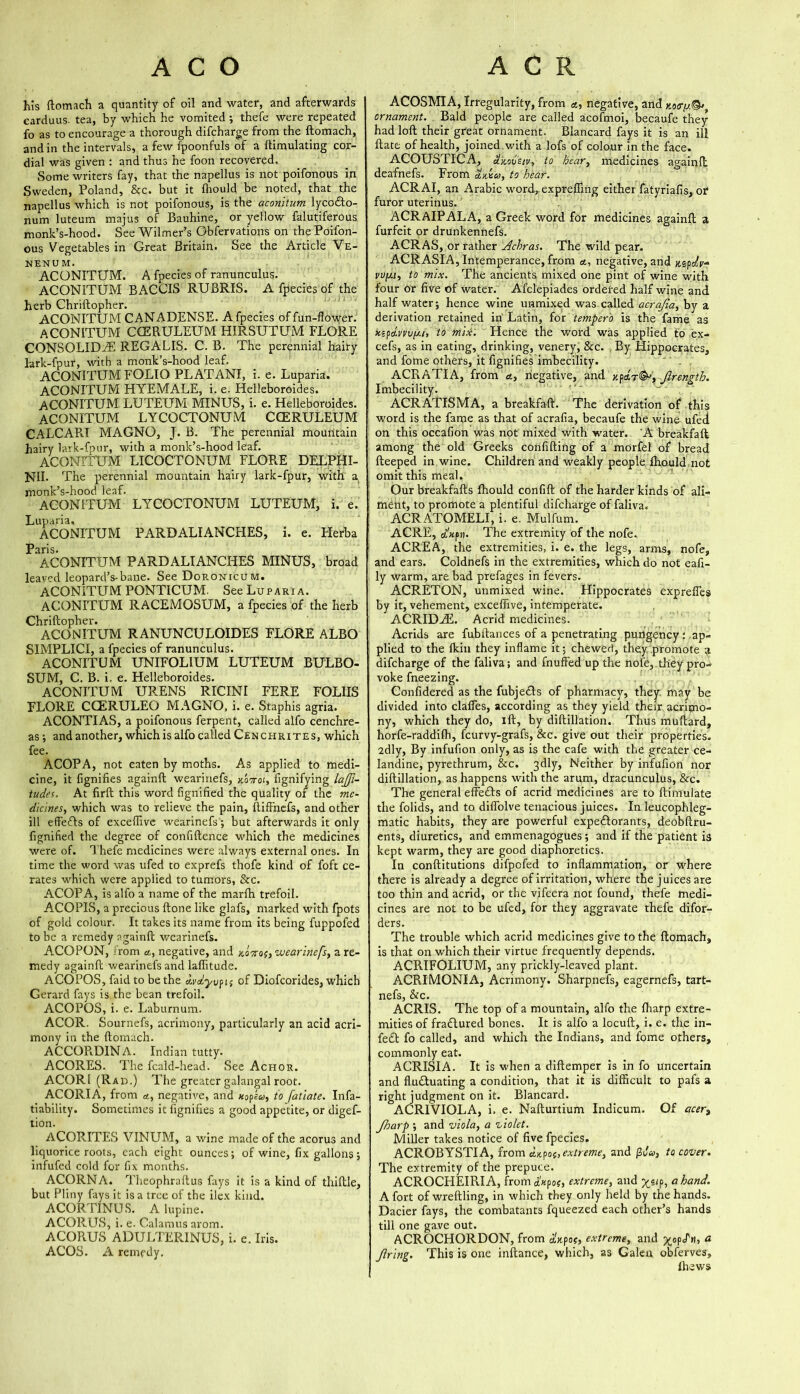 his ftomach a quantity of oil and water, and afterwards carduus. tea, by which he vomited ; thefe were repeated fo as to encourage a thorough difcharge from the ftomach, and in the intervals, a few fpoonfuls of a ftimulating cor- dial was given : and thus he foon recovered. Some writers fay, that the napellus is not poifonous in Sweden, Poland, &c. but it (hould be noted, that the napellus which is not poifonous, is the aconitum lycoCto- num luteum majus of Bauhine, or yellow falutiferous monk’s-hood. See Wilmer’s Gbfervations on the Poifon- ous Vegetables in Great Britain. See the Article Ve- NENUM. ACONITUM. A fpecies of ranunculus. ACONITUM BACCIS RUBRIS. A fpecies of the herb Chriftopher. ACONITUM CANADENSE. A fpecies of fun-flower. ACONITUM CCERULEUM HIRSUTUM FLORE CONSOLIDAE REGALIS. C. B. The perennial hairy lark-fpur, with a monk’s-hood leaf. ACONITUM FOLIO PLATANI, i. e. Luparia. ACONITUM HYEMALE, i. e. Helleboroides. ACONITUM LUTEUM MINUS, i. e. Helleboroides. ACONITUM L Y COCTONU tVI CCERULEUM CALCARI MAGNO, J. B. The perennial mountain hairy lark-fpur, with a monk’s-hood leaf. ACONITUM LICOCTONUM FLORE DELPHI- NII. The perennial mountain hairy lark-fpur, with a monk’s-hood leaf. ACONITUM LYCOCTONUM LUTEUM, i. e. ACONITUM PARDALIANCHES, i. e. Herba Paris. ACONITUM PARDALIANCHES MINUS, broad leaved leopard’s-bane. See Doronicum. ACONITUM PONTICUM. See Luparia. ACONITUM RACEMOSUM, a fpecies of the herb Chriftopher. ACONITUM RANUNCULOIDES FLORE ALBO SIMPLICI, a fpecies of ranunculus. ACONITUM UNIFOLIUM LUTEUM BULBO- SUM, C. B. i. e. Helleboroides. ACONITUM URENS RICINI FERE FOLIIS FLORE CCERULEO MAGNO, i. e. Staphis agria. ACONTIAS, a poifonous ferpent, called alfo cenchre- as; and another, which is alfo called Cenchrites, which fee. ACOPA, not eaten by moths. As applied to medi- cine, it fignifies againft wearinefs, Aaoroi, fignifying lati- tudes. At firft this word fignified the quality of the me- dicines, which was to relieve the pain, ftiffnefs, and other ill effects of exceflive wearinefs •, but afterwards it only fignified the degree of confidence which the medicines were of. Thefe medicines were always external ones. In time the word was ufed to exprefs thofe kind of foft ce- rates which were applied to tumors, See. ACOPA, is alfo a name of the marfh trefoil. ACOPIS, a precious (tone like glafs, marked with fpots of gold colour. It takes its name from its being fuppofed to be a remedy againft wearinefs. ACOPON, rom a, negative, and xoVoj, wearinefs, a re- medy againft wearinefs and laffitude. ACOPOS, faid to be the civdyvfis of Diofcorides, which Gerard fays is the bean trefoil. ACOPOS, i. e. Laburnum. ACOR. Sournefs, acrimony, particularly an acid acri- mony in the ftomach. ACCORDINA. Indian tutty. ACORES. The feald-head. See Achor. ACORI (Rad.) The greater galangal root. ACORIA, from *, negative, and xopfiy, to fatiate. Infa- tiability. Sometimes it fignifies a good appetite, or digef- tion. ACORITES VINUM, a wine made of the acorus and liquorice roots, each eight ounces; of wine, fix gallons; infufed cold for fix months. ACORN A. Theophraftus fays it is a kind of thiftle, but Pliny fays it is a tree of the ilex kind. ACORTINUS. A lupine. ACORUS, i. e. Calamus arom. ACORUS ADULTERINUS, i. e. Iris. ACOS. A remedy. ACOSMIA, Irregularity, from «, negative, and x.o<ry.&t ornament. Bald people are called acofmoi, becaufe they had loft their great ornament. Blancard fays it is an ill ftate of health, joined with a lofs of colour in the face. ACOUSTICA, dkovsiv, to hear, medicines againft deafnefs. From amu, to hear. ACRAI, an Arabic word, exprefling either fatyriafis, or furor uterinus. ACRAIPALA, a Greek word for medicines againft a furfeit or drunkennefs. ACRAS, or rather Achras. The wild pear. ACRASIA, Intemperance,from a, negative, and Mfdv* vufju, to mix. The ancients mixed one pint of wine with four or five of water. Afclepiades ordered half wine and half water; hence wine unmixed was called acrajia, by a derivation retained in Latin, for 'tempera is the fame as xspdvvvy.i, to mix. Hence the word was applied to ex- cefs, as in eating, drinking, venery, &c. , By Hippocrates, and fome others, it fignifies imbecility. ACRATIA, from a, negative, and xpetrJlrengtb. Imbecility. ACRATISMA, a breakfaft. The derivation of this word is the fame as that of acrafia, becaufe the wine ufed on this occafion was not mixed with water. 'A breakfaft among the old Greeks confiding of a morfel of bread fteeped in wine. Children and weakly people (hould not omit this meal. Our breakfafts fhould confift of the harder kinds of ali- ment, to promote a plentiful difcharge of faliva. ACRATOMELI, i. e. Mulfum. ACRE, ctxpu. The extremity of the nofe. ACREA, the extremities, i. e. the legs, arms, nofe, and ears. Coldnefs in the extremities, which do not eafi- ly warm, are bad prefages in fevers. ACRETON, unmixed wine. Hippocrates exprefles by it, vehement, exceflive, intemperate. ACRIDAE. Acrid medicines. Acrids are fubftances of a penetrating pungency; ap- plied to the Ikin they inflame it; chewed, they promote a difcharge of the faliva; and fnuffed up the nofe, they pro- voke fneezing. Confidered as the fubjeCls of pharmacy, they may be divided into claffes, according as they yield their acrimo- ny, which they do, ill, by diftillation. Thus muftard, horfe-raddilh, feurvy-grafs, &c. give out their properties. 2dly, By infufion only, as is the cafe with the greater ce- landine, pyrethrum, &c. 3dly, Neither by infufion nor diftillation, as happens with the arum, dracunculus, &c. The general effeCts of acrid medicines are to (Emulate the folids, and to diffolve tenacious juices. In leucophleg- matic habits, they are powerful expectorants, deobftru- ents, diuretics, and emmenagogues; and if the patient is kept warm, they are good diaphoretics. In conftitutions difpefed to inflammation, or where there is already a degree of irritation, where the juices are too thin and acrid, or the vifeera not found, thefe medi- cines are not to be ufed, for they aggravate thefe difor- ders. The trouble which acrid medicines give to the ftomach, is that on which their virtue frequently depends. ACRIFOLIUM, any prickly-leaved plant. ACRIMONIA, Acrimony. Sharpnefs, eagernefs, tart- nefs, &c. ACRIS. The top of a mountain, alfo the (harp extre- mities of fraCtured bones. It is alfo a locuft, i. e. the in- fe£t fo called, and which the Indians, and fome others, commonly eat. ACRISIA. It is when a diftemper is in fo uncertain and fluctuating a condition, that it is difficult to pafs a right judgment on it. Blancard. ACRIVIOLA, i. e. Nafturtium Indicum. Of acer3 JJoarp ; and viola, a violet. Miller takes notice of five fpecies. ACROBYSTIA, from eUpoo,extreme, and j3tL>, to cover. The extremity of the prepuce. ACROCFIEIRIA, from axpex, extreme, and ^s<p, a hand. A fort of wreftling, in which they only held by the hands. Dacier fays, the combatants fqueezed each other’s hands till one gave out. ACROCHORDON, from d'xpo?, extreme, and ^op/w, a tiring. This is one inftance, which, as Galen obferves, (hews