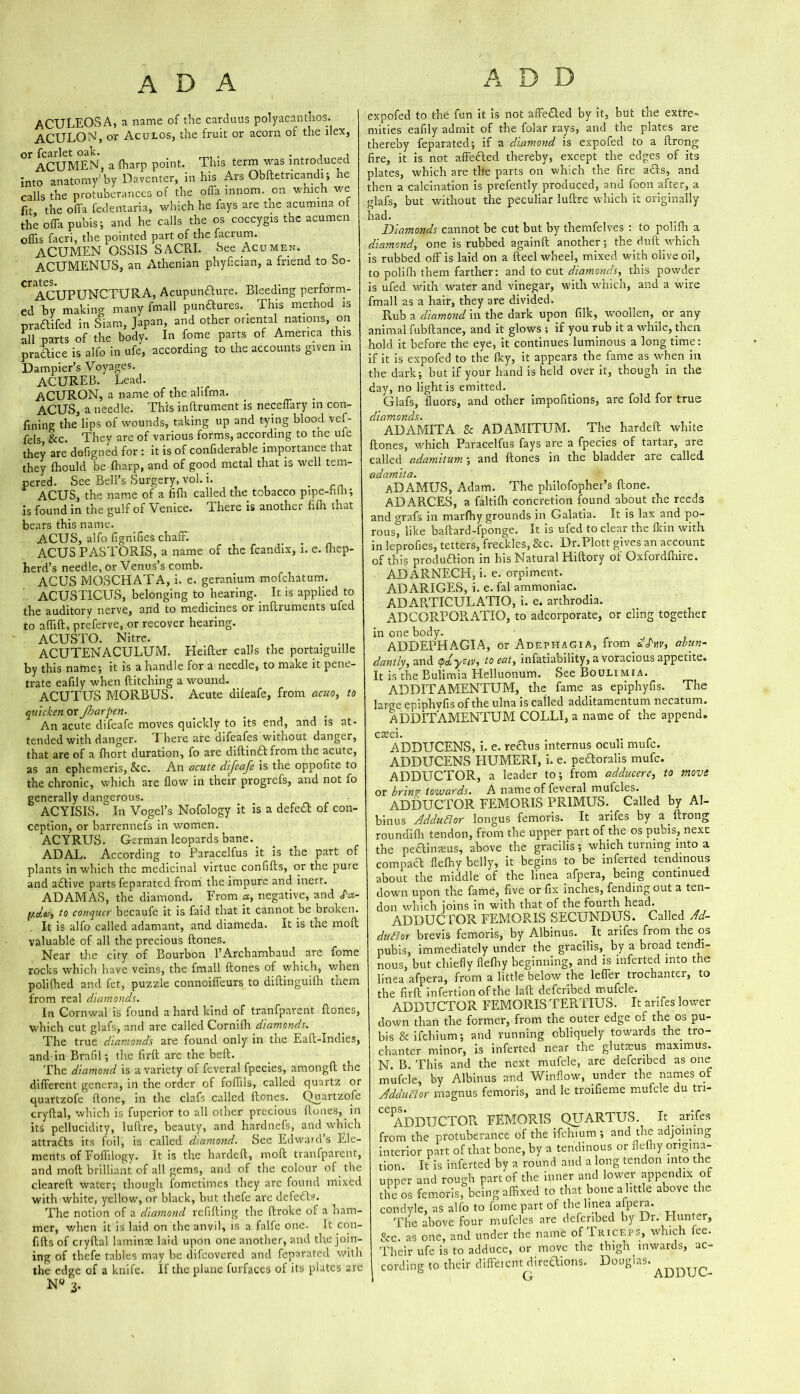 ADA ADD ACULEOSA, a name of the carduus polyacanthos. ACULON, or Ac u los, the fruit or acorn of the ilex, or fcarlet oak. . , , ACUMEN, a (harp point. This term was introduced into anatomy'by Daventer, in his Ars Obftetncandi; he calls the protuberances of the offa innom. on which we fit the offa fedentaria, which he fays are the acumma o the offa pubis; and he calls the os coccygis the acumen oflis facri, the pointed part of the facrum. ACUMEN OSSIS SACRI. See Acumen. ACUMENUS, an Athenian phyfician, a friend to bo- Acupunaure. Bleeding perform- nall punaures. This method is n, and other oriental nations, on In fome parts of America this ccording to the accounts given in Dampier’s Voyages. ACUREB. Lead. ACURON, a name of the alifma. ACUS, a needle. This inftrument is neceffary m con- fining the lips of wounds, taking up and tying blood vef- fels &c. They are of various forms, according to tne ufe they are defigned for : it is of confiderable importance that they fhould be {harp, and of good metal that is well tem- pered. See Bell’s Surgery, vol. i. . ACUS, the name of a fifti called the tobacco pipe-hlh; is found in the gulf of Venice. There is another filh that bears this name. ACUS, alfo fignifies chaff. ACUS PASTORIS, a name of the fcandix, i. e. {hep- herd’s needle, or Venus’s comb. ACUS MOSCHATA, i. e. geranium mofchatum. ACUSTICUS, belonging to hearing. It is applied to the auditory nerve, and to medicines or inftruments ufed to a (lift, preferve, or recover hearing. ACUSTO. Nitre. , . ACUTENACULUM. Heifter calls the portaiguille by this name; it is a handle for a needle, to make it pene- trate eafily when ditching a wound. ACUTUS MORBUS. Acute diffafe, from acuo, to tcs. iCUPUNCTURA, by making many fr niea in oiam, Japa arts of the body, hirp is alfo in life, 2 quicken or Jharpen. An acute difeafe moves quickly to its end, and is at- tended with danger. There are difeafes without danger, that are of a fhort duration, fo are diftinft from the acute, as an ephemeris, &c. An acute difeafe is the oppofite to the chronic, which are flow in their progrefs, and not fo generally dangerous. ACYISIS. In Vogel’s Nofology it is a defedl of con- ception, or barrennefs in women. ACYRUS. German leopards bane.. ADAL. According to Paracelfus it is the part of plants in which the medicinal virtue confifts, or the pure and aftive parts feparated from the impure and inert. ADAMAS, the diamond. From a, negative, and <f«- to conquer becaufe it is faid that it cannot be broken. It is alfo called adamant, and diameda. It is the moft valuable of all the precious (tones. Near the city of Bourbon l’Archambaud are fome rocks which have veins, the fmall (tones of which, when polifhed and fet, puzzle connoiffeurs to diftinguifh them from real diamonds. In Cornwal is found a hard kind of tranfpavent (tones, which cut glafs, and are called Cornifh diamonds. The true diamonds are found only in the Eaft-Indies, and in Brafil; the firft are the bed. The diamond is a variety of feveral fpecies, amongft the different genera, in the order of foffils, called quartz or quartzofe (tone, in the clafs called (tones. Quartzofe cryftal, which is fuperior to all other precious (tones, in its pellucidity, luftre, beauty, and hardnefs, and which attracts its foil, is called diamond. See Edward’s Ele- ments of Foffilogy. It is the hardeft, moft tranfparent, and moft brilliant of all gems, and of the colour of the cleared water; though fometimes they are found mixed with white, yellow, or black, but thefe are defedls. The notion of a diamond refitting the ftroke of a ham- mer, when it is laid on the anvil, is a falfe one- It con- fifts of cryftal laminae laid upon one another, and the join- ing of thefe tables may be difeovered and feparated with the edge of a knife. If the plane furfaees of its plates are 3. expofed to the fun it is not affected by it, but the extre* mities eafily admit of the folar rays, and the plates are thereby feparated; if a diamond is expofed to a ftrong fire, it is not affedled thereby, except the edges of its plates, which are the parts on which the fire a£ts, and then a calcination is prefently produced, and foon after, a glafs, but without the peculiar luftre which it originally had. Diamonds cannot be cut but by themfelves : to polifh a diamond, one is rubbed againft another; the dull which is rubbed off is laid on a fteel wheel, mixed with olive oil, to polifh them farther: and to cut diamonds, this powder is ufed with water and vinegar, with which, and a wire fmall as a hair, they are divided. Rub a diamond in the dark upon filk, woollen, or any animal fubftance, and it glows ; if you rub it a while, then hold it before the eye, it continues luminous a long time: if it is expofed to the iky, it appears the fame as when in the dark; but if your hand is held over it, though in the day, no light is emitted. Glafs, fluors, and other impofitions, are fold for true diamonds. ADAMITA & ADAMITUM. The hardeft white (tones, which Paracelfus fays are a fpecies of tartar, are called adamitum; and (tones in the bladder are called adamita. aDAMUS, Adam. The philofopher’s (lone. ADARCES, a faltifli concretion found about the reeds and prafs hr marflry grounds in Galatia. It is lax and po- rous, like baftard-fponge. It is ufed to clear the (kin with in leprofies, tetters, freckles, &c. Dr.Plott gives an account of this produUion in his Natural Hiftory of Oxfordftnre. ADARNECH, i. e. orpiment. ADARIGES, i. e. fal ammoniac. ADAR.TICULATIO, i. e. arthrodia. ADCGRPQRATIO, to adcorporate, or cling together in one body. ADDEPHAGIA, or Adephagia, fromf'S'nv, abun- dantly, and cptLysiv, to eat, infatiability, a voracious appetite. It is the Bulimia Helluonum. See Boulimia. ADDITAMENTUM, the fame as epiphyfis. The large epiphvfis of the ulna is called additamentum necatum. ADDITAMENTUM COLLI, a name of the append. :aeci. ADDUCENS, i. e. reaus internus oculi mufe. ADDUCENS FIUMERI, i. e. peaoralis mufe. ADDUCTOR, a leader to; from adducere, to move or brin<r towards. A name of feveral muffles. ADDUCTOR FEMORIS PRIMUS. Called by AI- binus AdduElor longus femoris. It arifes by a ftrong roundifh tendon, from the upper part of the os pubis, next the pedtinseus, above the gracilis; which turning into a compaU flefhy belly, it begins to be inferted tendinous about the middle of the linea afpera, being continued down upon the fame, five or fix inches, fending out a ten- don which joins in with that of the fourth head. ADDUCTOR FEMORIS SECUNDUS. Called Ad- dudlor brevis femoris, by Albinus. _ It arifes from the os pubis, immediately under the gracilis, by a broad tendi- nous, but chiefly flefhy beginning, and is inferted into the linea afpera, from a little below the leffer trochanter, to the firft infertionofthe laft deferibed muffle. ADDUCTOR FEMORIS TERTIUS. It arifes lower down than the former, from the outer edge of the os pu- bis & ifehium; and running obliquely towards the tro- chanter minor, is inferted near the glutieus maximus. N. B. This and the next muffle, are deferibed as one muffle, by Albinus and Window, under the names of Addudlor magnus femoris, and le troifieme muffle du tn- CC ADDUCTOR FEMORIS QUARTOS. It arifes from the protuberance of the ifehium ; and the adjoining interior part of that bone, by a tendinous or flefhy origina- tion. It is inferted by a round and a long tendon into the upper and rough part of the inner and lower appendix of the os femoris, being affixed to that bone a little above the condyle, as alfo to fome part of the linea afpera. The above four muffles are deferibed by Dr. Hunter, &c. as one, and under the name of Triceps, which fee. Their ufe is to adduce, or move the thigh inwards, ac- cording to their different directions. Douglas. Q