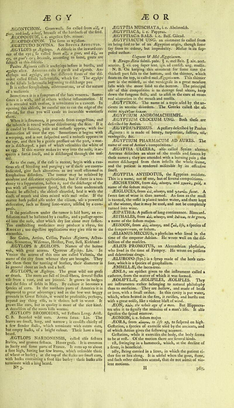 ZSGONYCHON. Gromwell. So called from at'4, a goat, and-« hoof, becaufe of the hardnefs of the feed. AEGOPODIUM, i. e. angelica fylv. minor. yEGOPROSOPON. The fame as tegidion. AtGRITUDQ BOVINA. See Bovina Affectio. AEGYLOPS or AEgilops. A difeafe in the inward cor- ner of the eye ; fo called from a.i'£, a goat, and d»4, an eye, or goat’s eye ; becaufe, according to fome, goats are fubjeO to this difeafe. Paulus ASgineta calls it anchylops before it burfts, and agylops after. Avicenna calls it garab and algarab. An- chylops and agylops, are but difteient Hates of the dif- order called filtula lachrymalis, which fee. The agylops is the fiftula lachrymalis beginning to difcharge pus. It is either fcrophulous, atheromatous, or of the nature of a meliceris. Sometimes it is a fymptom of the lues venerea. Some- times it is with, and at others without inflammation. If it is attended with erofion, it terminates in a cancer. In opening this abfcefs, be careful not to cut the edge of the eye-lid, for thus you will caufe an incurable waterinefs there. When it is ftrumous, it proceeds from congeftion, and the tubercle is round without difcolouring the {kin. If it is caufed by fluxion, pain and rednefs appear, with in- flammation all over the eye. Sometimes it begins with a weeping, and is not fufpe&ed until a rednefs appears in the eye, and then by a gentle preffure on the part, a mat- ter is difcharged, a part of which refembles the white of an egg. If this matter makes its way into the nofe, it ac- quires a foetid frnell, and is difcharged through the nof- tril. As to the cure, if the cafe is recent, begin with a cau- tious ufe of bleeding and purging ; or if thefe are contra- indicated, give fuch alteratives as are moll efteemed in fcrophulous diforders. The tumor may be refolved by anodyne and difcutient applications; but if there is a ten- dency to a fuppuration, haflen it, and the difcharge of the pus with all convenient fpeed, left the bone underneath fhould be affected; the abfcefs cleanfed, heal it with the timft. of myrrh and aloes mixed with mel rofar. If the matter hath palled alfo under the ciiium, ufe a powerful deficcative, fuch as ftrong lime-water, affifted. by a com- prefs. If the periofteum under the tumor is laid bare, an ex- foliation mull be haftened by a cauftic, and a paffage open- ed into the nofe, after which dry lint alone may fuffice. Too conftridfting medicines may produce a rhyas, fee Rhoeas ; too digeftive applications may give rife to an encanthis. See Galen, Aetius, Celfus, Paulus ASgineta, A£Iua- rius, Sennertus, Wifeman, Heifter, Pott, Bell, Kirkland. iEGYLOPS & ACGILOPS. Names of the holme oak, with great acorns. Qjjercus JEgilops. Lin. In Venice the acorns of this tree are called Vallonia, the name of the city from whence they are brought. They ufe them there for tanning of leather, their diameter is in general about an inch and a half. iEGYLOPS, or ASgilops. The great wild oat grafs or drank. The roots are full of fmall fibres, feveral ftalks rife from a root, and are jointed. It grows in hedges and the fides of fields in May. By culture it becomes a fpecies of corn. In the northern parts of America it is improved to great advantage; and in the low wet boggy grounds in Great Britain, it would be profitable, perhaps, beyond any thing elfe, as it thrives beft in water. It grows like oats, but in quality is more of the rice kind. A decoftion of the roots kills worms. AEGYLOPS BROMOIDES, vel Feftuca Long. Arift. C. B. Bearded wild oats. Avena fatua. Lin. The leaves are fmall, long, and narrow ; it confifts chiefly of a few {lender ftalks, which terminate with oaten ears, but empty hulks, of a bright colour. Thefe have a long beard. iEGYLOPS NARBONENSIS, called alfo feftuca Italica, and gramen feftuca. Haver grafs. It is common in Sicily and fome parts of France. It runs up to about a foot high, having but few leaves, which refemble thofe of wheat or barley ; at the top of the ftalks are fmall ears, with hufks containing a feed like barley : thefe hulks alfo terminate with a long beard. n»3. iEGYPTIA MUSCHATA, i. e. Abelmofch. iEGYPTIACA, i. e. Papyrus. AEGYPTIACA BALS. i. e. Balf. Gilead. iEGYPTIACUM UNG. an ointment fo called from its being faid to be of an AEgyptian origin, though fome fay from its colour, but improbably. Mefue is its fup* pofed author. Unguent & Mel JEgyptiacum. R iErugo iEris fubtil. pulv. ^ v. mel Brit. ^ xiv. acet. acerim. ^ vii. coq fuper lent, ign.ad confift. ung. mollis. N. B. On keeping this ointment for fome time the thickeft part falls to the bottom, and the thinner, which floats on the top, is called mel JEgyptiacum. This thinner part is the mildeft, as the verdegrife in a great meafure falls with the more folid to the bottom. The principal ufe of this compofition is to deterge foul ulcers, keep down the fungous flefh, and to afiift in the cure of vene- real ulceration in the mouth and tonfils. AEGYPTION. The name of a topic ufed by the an- cients in uterine diiorders. The Greeks called the ol. ricini hlyrltt']tov ehcuov. AEGYPT1UM ANDROMACHIEMPL. AEGYPT1UM CROCEUM UNG. Both thefe are deferibed by Aetius. AEG YPTiUS PESSUS. A peffary deferibed by Paulus AEgineta : it is made of honey, turpentine, faffron, oil, verdegrife, &c. AEGYPTIUM PHARMACUM AD AURES. The name of one of Aetius’s compofitibns.- AEGYPTIA ULCERA, alfo called Syrian ulcers.- Aretaeus deferibes an ulcer of the tonfils and fauces by thefe names ; they are attended with a burning pain ; the matter difcharged from them infedfts the whole frame, and the patient is rendered miferable by its offenfive frnell. AEGYPTIA ANTIDOTUS, the Egyptian antidote. This is a name, not of one, but of feveral compofitions. AEICHRYSON, from du, always, and xpvoos, gold, a name of the fedum majus. AEIGLUCES, from du, always, and yhvxCc, /west. A fweet fort of wine is thus named. As foon as the mull is tunned, the veffel is placed under water, and there kept all the winter, that it may be cool, and not be completely turned into wine. AEIPATH1A. A paflion of long continuance. Blancard. AT EH ALES, from du, always, and to be green, a name of the fedum majus. AEIZOON, from dti, always, and £»«, life, a fpecies of the fempervivum, or fedum. AELIANUS MECCIUS, a phyfician who lived in the time of the emperor Adrian. He wrote well on the dif- feftion of the mufcles. AELIUS PROMOTUS, an Alexandrian phyfician, who lived in the time of Pompey. He wrote on poifons and deleterious drugs. AELUROPO (Syr.) is a fyrup made of the herb cats* foot, which is a fpecies of gnaphalium. AEMBELLAE, the lacca-tree. AENEA, an epithet given to the inftrument called a catheter, from the matter of which it was formed. AEOLIPYLAE, AEOLIPILES, 2EOLIPLES. They are inftruments rather belonging to natural philofophy than to medicine. They are hollow, and made of brafs or iron, with a fmall orifice. In this cavity is put water, which, when heated in the fire, it rarifies, and burfts out with a great noife, like a violent blaft of wind. AEON, A\civ, the whole age of a man. But Hippocra- tes ufes it to fignify the remains of a man’s life. It alfo fignifies the fpinal marrow. AEONION, i. e. fedum majus AEORA, from Jiupsu, to lift up, to fufpend on high. Geftation, a fpecies of exercife ufed by the ancients, and of which Aetius gives the following account. Geftation, while it exercifes the body, the body feems to be at reft. Of the motion there are feveral kinds. i ft, Swinging in a hammock, which, at the decline of a fever, is beneficial. 2dly, Being carried in a litter, in which the patient ei- ther fits or lies along. It is ufeful when the gout, ftone, and fuch other diforders attend, that do not admit of vio- lent motions. sdlr» H