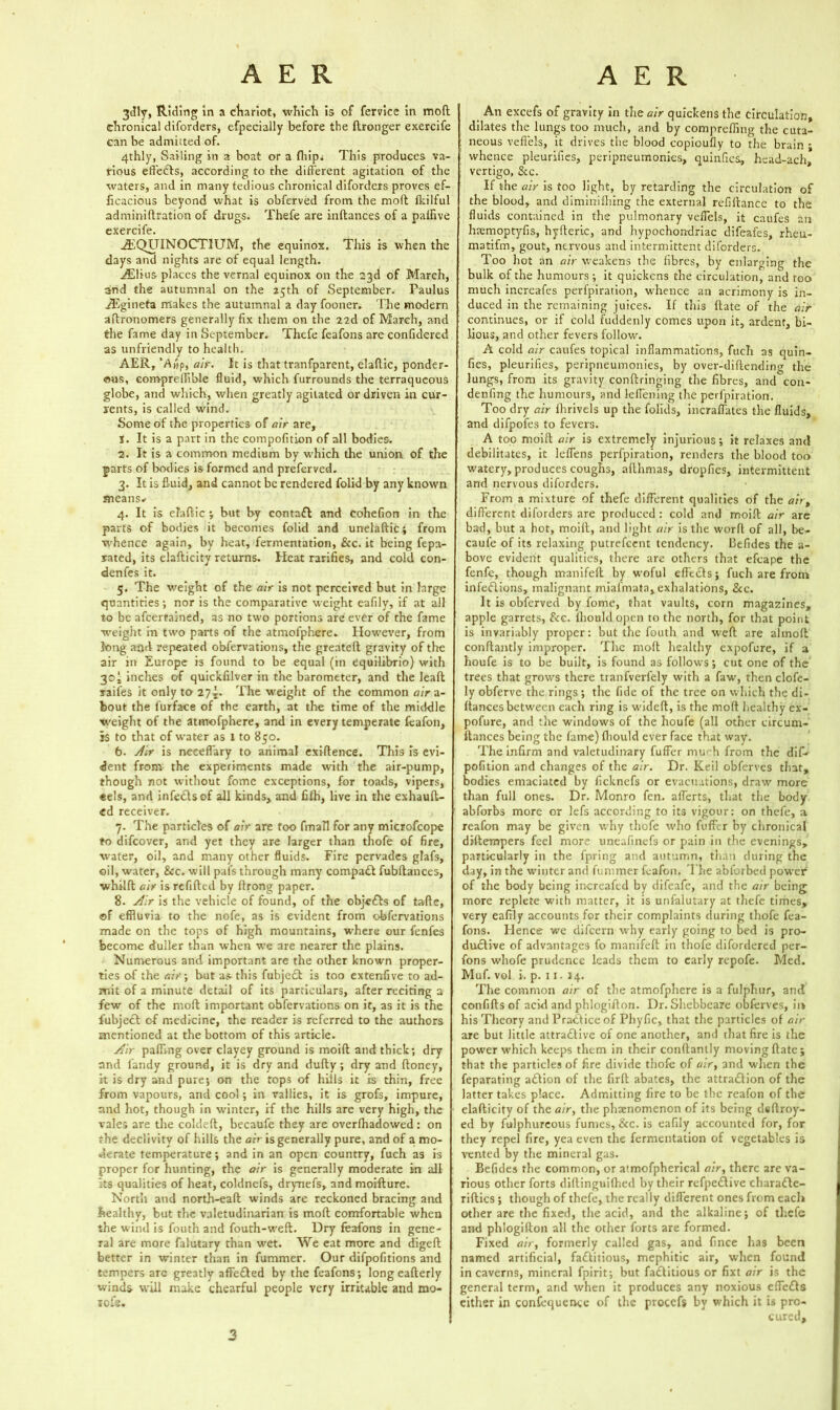 3tlly, Riding in a chariot, which is of fervlce in mod chronical diforders, efpecially before the ftronger exercife can be admitted of. 4thly, Sailing in a boat or a Ihip; This produces va- rious etfeCls, according to the different agitation of the waters, and in many tedious chronical diforders proves ef- ficacious beyond what is obferved from the moll fkilful adminiftration of drugs. Thefe are inftances of a palfive exercife. -&QUINOCTIUM, the equinox. This is when the days and nights are of equal length. jffilius places the vernal equinox on the 23d of March, and the autumnal on the 25th of September. Paulus iEgineta makes the autumnal a day fooner. The modern altronomers generally fix them on the 22d of March, and the fame day in September. Thefe feafons are confidered as unfriendly to health. AER, ’A»p, air. It is that tranfparent, elaflic, ponder- ous, compreffible fluid, which furrounds the terraqueous globe, and which, when greatly agitated or driven in cur- rents, is called wind. Some of the properties of air are, J. It is a part in the compofition of all bodies. 2. It is a common medium by which the union of the parts of bodies is formed and preferved. 3. It is fluid, and cannot be rendered folid by any known means* 4. It is elaflic ; but by contaCl and cohefion in the parts of bodies it becomes folid and unelaftic; from whence again, by heat, fermentation, &c. it being fepa- xated, its elafticity returns. Heat rarifies, and cold con- denfes it. 5. The weight of the air is not perceived but In large quantities •, nor is the comparative weight eafily, if at all to be afeertained, as no two portions are ever of the fame weight in two parts of the atmofphere.. However, from long and repeated obfervations, the greateft gravity of the air in Europe is found to be equal (in equilibrio) with 30* inches of quickfilver in the barometer, and the leaft taifes it only to The weight of the common air a- bout the furface of the earth, at the time of the middle weight of the atmofphere, and in every temperate feafon, is to that of water as i to 850. 6. Air is neeefl'ary to animal exiflence. This is evi- dent from the experiments made with the air-pump, though not without fome exceptions, for toads, vipers, eels, and infe&sof all kinds, and fifh, live in the exhaufl- ed receiver. , 7. The particles of air are too fmaH for any microfcope to difeover, and yet they are larger than thofe of fire, water, oil, and many other fluids. Fire pervades gfafs, oil, water, See. will pais through many compact fubftances, whilft air is refilled by flrong paper. 8. Air is the vehicle of found, of the obje&s of tafle, ©f effluvia to the nofe, as is evident from obfervations made on the tops of high mountains, where our fenfes become duller than when we are nearer the plains. Numerous and important are the other known proper- ties of the air; but as this fubjecl is too extenfive to ad- mit of a minute detail of its particulars, after reciting a few of the moft important obfervations on it, as it is the fubjecl of medicine, the reader is referred to the authors mentioned at the bottom of this article. Air palling over clayey ground is moift and thick; dry and landy ground, it is dry and dully; dry and Honey, it is dry and pure; on the tops of hills it is thin, free from vapours, and cool; in rallies, it is grofs, impure, and hot, though in winter, if the hills are very high, the vales are the coldelt, becaufe they are overfhadowed: on the declivity of hills the air is generally pure, and of a mo- derate temperature; and in an open country, fuch as is proper for hunting, the air is generally moderate in all :is qualities of heat, coldnefs, drynefs, and moiflure. North and north-eall winds are reckoned bracing and healthy, but the valetudinarian is moll comfortable when the wind is fouth and fouth-wefl. Dry leafons in gene- ral are more falutary than wet. We eat more and digefb better in winter than in fummer. Our difpofitions and tempers are greatly affe£led by the feafons; long eafterly winds will make chearful people very irritable and mo- lofe. An excefs of gravity in the air quickens the circulation, dilates the lungs too much, and by comprefiing the cuta- neous veflels, it drives the blood copioufly to tire brain ; whence pleurifies, peripneumonies, quinfies, head-ach, vertigo, &c. If the air is too light, by retarding the circulation of the blood, and diminifhing the external refillance to the fluids contained in the pulmonary veflels, it caufes an htemoptyfis, hyileric, and hypochondriac difeafes, rheu- matifm, gout, nervous and intermittent diforders. Too hot an air weakens the fibres, by enlarging the bulk of the humours; it quickens the circulation, and too much increafes perfpiration, whence an acrimony is in- duced in the remaining juices. If this flate of the air continues, or if cold fuddenly comes upon it, ardent, bi- lious, and other fevers follow. A cold air caufes topical inflammations, fuch ns quin- fies, pleurifies, peripneumonies, by over-diftending the lungs, from its gravity conftringing the fibres, and con- denfing the humours, and leffening the perfpiration. Too dry air fhrivels up the folids, incraffates the fluids, and difpofes to fevers. A too moift air is extremely injurious; it relaxes and debilitates, it leffens perfpiration, renders the blood too watery, produces coughs, aflhmas, dropfies, intermittent and nervous diforders. From a mixture of thefe different qualities of the air, different diforders are produced: cold and moift air are bad, but a hot, moift, and light air is the worfl of all, be- caufe of its relaxing putrefeent tendency. Cefides the a- bove evident qualities, there are others that efcape the fenfe, though manifell by woful effe&s; fuch are from infeClions, malignant miafmata, exhalations, &c. It is obferved by fome, that vaults, corn magazines, apple garrets, S<c. ihould open to the north, for that point is invariably proper: but the fouth and weft are alinoft conftantly improper. The moft healthy expofure, if a houfe is to be built, is found as follows; cut one of the trees that grows there tranfverlely with a faw, then clofe- ly obferve the rings ; the fide of the tree on which the di- flances between each ring is wideft, is the moft healthy ex- pofure, and the windows of the houfe (all other circum- llances being the fame) Ihould ever face that way. The infirm and valetudinary fuffer mu'-h from the dif- pofition and changes of the air. Dr. Keil obferves that, bodies emaciated by ficknefs or evacuations, draw more than full ones. Dr. Monro fen. afferts, that the body abforbs more or lefs according to its vigour: on thefe, a reafon may be given why thofe who fuffer by chronical diftempers feel more uneafinefs or pain in the evenings, particularly in the fpring and autumn, than during the day, in the winter and fummer feafon. I he abforbed power of the body being increafed by difeafe, and the air being more replete with matter, it is unfalutary at thefe times, very eafily accounts for their complaints during thofe fea- fons. Hence we difeern why early going to bed is pro- ductive of advantages fo manifell in thofe difordered per- fons whofe prudence leads them to early repofe. Med. Muf. vol i. p. 11. 14. The common air of the atmofphere is a fulphur, and confiftsof acid and phlogifton. Dr. Shebbeare obferves, in his Theory and Practice of Phyfic, that the particles of air are but little attractive of one another, and that fire is the power which keeps them in their conftantly moving Hate; that the particles of fire divide thofe of air, and wlten the feparating a&ion of the firft abates, the attraction of the latter takes place. Admitting fire to be the reafon of the elafticity of the air, the phenomenon of its being deftroy- ed by fulphureous fumes, &c. is eafily accounted for, for they repel fire, yea even the fermentation of vegetables is vented by the mineral gas. Befides the common, or atmofpherical air, there are va- rious other forts diftinguilhed by their refpeClive charaCle- riftics; though of thefe, the really different ones from each other are the fixed, the acid, and the alkaline; of thefe and phlogifton all the other forts are formed. Fixed air, formerly called gas, and fince has been named artificial, faClitious, mephitic air, when found in caverns, mineral fpirit; but faClitious or fixt air is the general term, and when it produces any noxious effeds either in confequence of the procefs by which it is pro- cured. 3