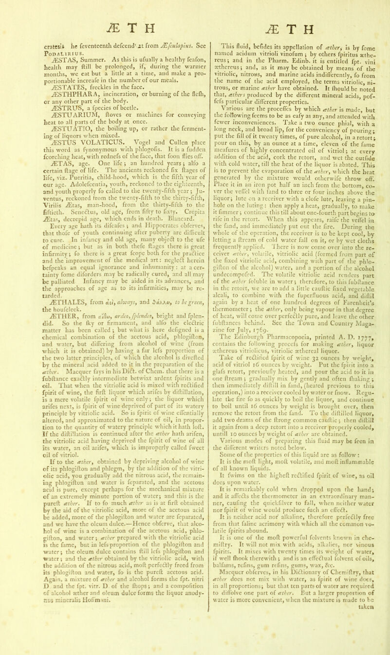 MTU je T H cratesi; he feventeenth defcend1 it from JEfculapius. See Podalirius. JEST AS, Summer. As this is ufually a healthy feafon, health may ftill be prolonged, if, during the warmer months, we eat but a little at a time, and make a pro- portionable increafe in the number of our meals. RESTATES, freckles in the face. JESTHPHARA, incineration, or burning of the flefli, or any other part of the body. JESTRUS, a fpecies of beetle. JESTUARIUM, ftoves or machines for conveying heat to all parts of the body at once. jESTUATIO, the boiling up, or rather the ferment- ing of liquors when mixed. jESTUS VOLATICUS. Vogel and Cullen place this word as fynonymous with phlogofis. It is a fudden {torching heat, with rednefs of the face, that foon flies off. /ETAS, age. One life ; an hundred years ; alfo a certain ftage of life. The ancients reckoned fix flages of life, viz. Pueritia, child-hood, which is the fifth year of our age, Adolefcentia, youth, reckoned to the eighteenth, and youth properly fo called to the twenty-fifth year ; Ju- ventus, reckoned from the twenty-filth to the thirty-fifth, Virilis .JEtas, man-hood, from the thirty-fifth to the fiftieth. Sene£lus, old age, from fifty to fixty. Crepita jEtas, decrepid age, which ends in death. Blancard. Every age hath its difeafes ; and Hippocrates obferves, that thofe of youth continuing after puberty are difficult to cure. In infancy and old age, many object to the ufe of medicine; but as in both thefe flages there is great infirmity; fo there is a great fcope both for the pradice and the improvement of the medical art: ncglefl herein befpeaks an equal ignorance and inhumanity: at a cer- tainty fome diforders may be radically cured, and all may be palliated Infancy may be aided in its advances, and the approaches of age as to its infirmities, may be re- tarded. JETHALES, from di), always, and $d.K\a, to be green, the houfeleek. JETHER, from u'IQcj, ardco, [plendeo, bright and fplen- did. So the fley or firmament, and alfo the eledric matter has been called ; but what is here defigned is a chemical combination of the acetous acid, phlogillon, and water, but differing from alcohol of wine (from which it is obtained) by having a far lefs proportion of the two latter principles, of which the alcohol is diverted by the mineral acid added to it in the preparation of the &thcr. Macquer fays in his Did. of Chem. that there is a fubftance exadly intermediate betwixt ardent fpirits and oil. That when the vitriolic acid is mixed with redified fpirit of wine, the firft liquor which arifes by diftillation, is a mere volatile fpirit of wine only; the liquor which arifes next, is fpirit of wine deprived of part of its watery principle by vitriolic acid. So is fpirit of wine effentially altered, and approximated to the nature of oil, in propor- tion to the quantity of watery principle which it hath loft. If the diftillation is continued after the ather hath arifen, the vitriolic acid having deprived the fpirit of wine of all its water, an oil arifes, which is improperly called fvveet oil of vitriol. If to the ather, obtained by depriving alcohol of wine of its phlogifton and phlegm, by the addition of the vitri- olic acid, you gradually add the nitrous acid, the remain- ing phlogifton and water is feparated, and the acetous acid is pure, except perhaps for the mechanical mixture of an extremely minute portion of water; and this is the pureft ather. If to fo much ather as is at firft obtained by the aid of the vitriolic acid, more of the acetous acid be added, more of the phlogifton and water are feparated, and we have the oleum dulce.—Hence obferve, that alco- hol of wine is a combination of the acetous acid, phlo- gifton, and water; ather prepared with the vitriolic acid is the fame, but in lefs proportion of the phlogifton and water; the oleum dulce contains ftill lefs phlogifton and water; and the atber obtained by the vitriolic acid, with the addition of the nitrous acid, mod perfectly freed from its phlogifton and water, fo is the pureft acetous acid. Again, a mixture of ather and alcohol forms the fpt. nitri D and the fpt. vitr. D of the {hops; and a compofition of alcohol aether and oleum dulce forms the liquor anody- nus mineralis Hoffmani. This fluid, befides its appellation of ather, is by fome named acidum vitrioli vinofum ; by others fpiritus sethc- rcus; and in the Pharm. Edinb. it is entitled fpt. vini sethereus; and, as it may be obtained by means of the vitriolic, nitrous, and marine acids indifferently, fo from the name of the acid employed, the terms vitriolic, ni- trous, or marine ather have obtained. It ffiould be noted that, athers produced by the different mineral acids, pof- fefs particular different properties. Various are the procefles by which ather is made, but the following feems to be as eafy as any, and attended with fewer inconveniences. Take a two ounce phial, with a long neck, and broad lip, for the conveniency of pouring; put the fill of it twenty times, of pure alcohol, in a retort; pour on this, by an ounce at a time, eleven of the fame meafures of highly concentrated oil of vitriol; at every addition of the acid, cork the retort, and wet the outfide with cold water, till the heat of the liquor is abated. This is to prevent the evaporation of the ather, which the heat generated by the mixture would otherwife throw off'. Place it in an iron pot half an inch from the bottom, co- ver the vefl'el with land to three or four inches above the liquor; lute on a receiver with a clofe lute, leaving a pin- hole on the luting : then apply a heat, gradually, to make it fimmer; continue this till about one-fourth part begins to rife in the retort. When this appears, raife the vefl'el in the fand, and immediately put out the fire. During the whole of the operation, the receiver is to be kept cool, bv letting a ftream of cold water fall on it, or by wet cloths frequently applied. There is now come over into the re- ceiver ather, volatile, vitriolic acid (formed from part of the fixed vitriolic acid, combining with part of the phlo- gifton of the alcohol) water, and a portion of the alcohol undecompofed. The volatile vitriolic acid renders part of the ather foluble in water; therefore, to this fubftance in the retort, we arc to add a little cauftic fixed vegetable alcali, to combine with the fuperfluous acid, anti diflil again by a heat of one hundred degrees of Farenheit’s thermometer ; the ather, only being vapour in that degree of heat, will come over perfcdlly pure, and leave the other l'ubftances behind, bee the Town and Country Maga- zine for July, 1769. The Edinburgh Pharmacopoeia, printed A. D. 1777, contains the following proccfs for making ather, liquor icthereus vitriolicus, vitriolic aethereal liquor. Take of rectified fpirit of wine 32 ounces by weight, acid of vitriol 16 ounces by weight. Put the fpirit into a glafs retort, previoufly heated, and pour the acid to it in one ftream ; gradually mix by gently and often {baking ; then immediately clifti 11 in fand, (heated previous to this operation,) into a receiver cooled by water or fnow. Regu- late the fire fo as quickly to boil the liquor, and continue to boil until 16 ounces by weight is brought over, then remove the retort from the fand. To the diftilled liquor, add two drams of the ftrong common cauftic ; then cliftill it again from a deep retort into a receiver properly cooled, untill 10 ounces by weight of ather are obtained. Various modes of preparing this fluid may be l'een in the different writers noted below. Some of the properties of this liquid arc as follow : It is the mod light, molt volatile, and moft inflammable of all known liquids. It fwims on the higheft rectified fpirit of wine, as oil does upon water. It is remarkably cold when dropped upon the hand; and it affedls the thermometer in an extraordinary man- ner, caufing the quickfilver to fall, when neither water nor fpirit of wine would produce fuch an cff'efl. It is neither acid nor alkaline, therefore perfe«flly free from that faline acrimony with which all the common vo- latile fpirits abound. It is one of the moft powerful folvents known in che- miftry. It will not mix with acids, alkalies, nor vinous fpirits. It mixes with twenty times its weight of water, if well fhook therewith ; and is an effectual folvent of oils, balfams, refins, gum refins, gums, wax, &c. Macquer obferves, in his Dictionary of Chemiftry, that ather does not mix with water, as fpirit of wine docs, in all proportions; but that ten parts of water are required to diflolve one part of ather. 13ut a larger proportion of water is more convenient, when the mixture is made to be taken
