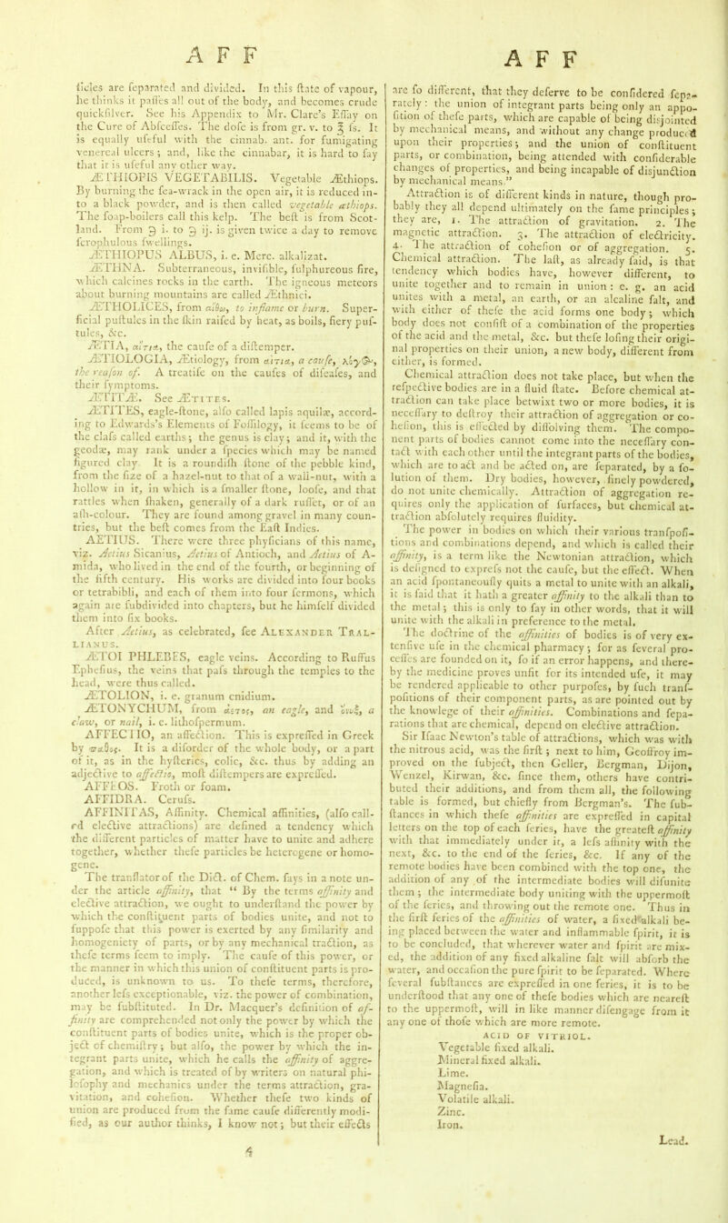 tides are feparated and divided. In this {Lite of vapour, he thinks it pafl'es all out of the body, and becomes crude quickfilver. See his Appendix to Mr. Clare’s Effay on the Cure of Abfceffes. The dofe is from gr. v. to ^ Is. It is equally ufcful with the cinnab. ant. for fumigating venereal ulcers ; and, like the cinnabar, it is hard to fay that it is ufcful anv ether way. yETHIOPIS VEGETABILIS. Vegetable JEthiops. By burning the fea-wrack in the open air, it is reduced in- to a black powder, and is then called vegetable athiops. The foap-boilers call this kelp. The belt is from Scot- land. From 9 i. to 9 ij. is given twice a day to remove fcrophulous fwellings. yETHIOPUS ALBUS, i. e. Merc, alkalizat. yETHNA. Subterraneous, invifible, fulphureous fire, which calcines rocks in the eartlt. The igneous meteors about burning mountains are called YEthnici. yET IIOLICES, from aidey, to inflame or burn. Super- ficial pultules in the Ikin raifed by heat, as boils, fiery puf- tules, Ac. aETIA, outtAj the caufe of a diftemper. yETIOLO GIA, ^Etiology, from airict, a caufe, \oy&, the reafon of. A treatife on the caufes of difeafes, and their fymptoms. yETITyE. See ^Etites. yETI 1 ES, eagle-ftone, alfo called lapis aquihe, accord- ing to Edwards’s Elements of Foffilogy, it feems to be of the clafs called earths; the genus is clay; and it, with the geodae, may rank under a fpecies which may be named figured clay It is a roundilh ftone of the pebble kind, from the fize of a hazel-nut to that of a wall-nut, with a hollow in it, in which is a fmaller ftone, Joofe, and that rattles when ftiaken, generally of a dark ruflet, or of an afh-colour. They are found among gravel in many coun- tries, but the beft comes from the Eaft Indies. AETIUS. There were three phyficians of this name, viz. Aetius Sicanius, Aetius of Antioch, and Aetius of A- mida, who lived in the end of the fourth, or beginning of the fifth century. His works are divided into four books or tetrabibli, and each of them into four fermons, which again are fubdivided into chapters, but he himfelf divided them into fix books. After Aetius, as celebrated, fee Alexander Tral- lianus. yETOI PHLEBES, eagle veins. According to RufFus Ephefius, the veins that pafs through the temples to the head, were thus called. yETOLION, i. e. granum cnidium. yETON YCFIUM, from <U 79?, an eagle, and owl, a daw, or nail, i. e. lithofpermum. AFFEC 110, an affeCtion. This is exprefied in Greek by -srstQs?. It is a diforder of the whole body, or a part ot it, as in the hyfterics, colic, &c. thus by adding an adjeCHve to ajfcflio, moft diftempersare exprefied. AFFEOS. Froth or foam. AFFIDRA. Ceruls. AFFINITAS, Affinity. Chemical affinities, (alfo call- ed elective attractions) are defined a tendency which the different particles of matter have to unite and adhere together, whether thefe particles be heterogene or homo- gene. The tranflatorof the DiCL of Chem. fays in a note un- der the article affinity, that “ By the terms affinity and elective attraction, we ought to underftand the power by which the conftituent parts of bodies unite, and not to fuppofe that this power is exerted by any fimilarity and homogeniety of parts, or by any mechanical traCtion, as thefe terms feem to imply. The caufe of this power, or the manner in which this union of conftituent parts is pro- duced, is unknown to us. To thefe terms, therefore, another lefs exceptionable, viz. the power of combination, may be fubftituted. In Dr. Macquer’s definition of af- finity are comprehended not only the power by which the conftituent parts of bodies unite, which is the proper ob- jeCt of chemiftry; but alfo, the pow’er by which the in- tegrant parts unite, which he calls the affinity of aggre- gation, and which is treated of by writers on natural phi- lofophy and mechanics under the terms attraction, gra- vitation, and cohefion. Whether thefe two kinds of tinion are produced frum the fame caufe differently modi- fied, as our author thinks, I know not; but their effects are fo different, that they deferve to he confidered fep?.- rately : the union of integrant parts being only an appo- rtion of thefe parts, which are capable of being disjointed by mechanical means, and without any change produced upon their properties; and the union of conftituent parts, or combination, being attended with confiderable changes of properties, and being incapable of disjunction by mechanical means.” Attra&ion is of different kinds in nature, though pro- bably they all depend ultimately on the fame principles; they are, j. The attraction of gravitation. 2. The magnetic attraction. 3. The attraction of electricity. 4- 1 he attraction of cohefion or of aggregation. 5. Chemical attraction. The laft, as already faid, is that tendency which bodies have, however different, to unite together and to remain in union : c. g. an acid unites with a metal, an earth, or an alcaline fait, and with either of thefe the acid forms one body ; which body does not confift of a combination of the properties of the acid and the metal, &c. but thefe lofing their origi- nal properties on their union, a new body, different from either, is formed. Chemical attraction does not take place, but when the refpeClive bodies are in a fluid ftate. Before chemical at- traction can take place betwixt two or more bodies, it is neceflary to deftroy their attraction of aggregation or co- hefion, this is effected by diflolving them. The compo- nent parts of bodies cannot come into the neceflary con- tact with each other until the integrant parts of the bodies, which are to act and be acted on, are feparated, by a fo- lution of them. Dry bodies, however, finely powdered, do not unite chemically. Attraction of aggregation re- quires only the application of furfaces, but chemical at- traction abfolutely requires fluidity. The power in bodies on which their various tranfpofi- tions and combinations depend, and which is called their affinity, is a term like the Newtonian attraClion, which is defigned to exprefs not the caufe, but the effect. When an acid fpontaneoufly quits a metal to unite with an alkali, it is faid that it hath a greater affinity to the alkali than to the metal; this is only to fay in other words, that it will unite with the alkali in preference to the metal. 1 he doCtrine of the affinities of bodies is of very ex- tenfive ufe in the chemical pharmacy; for as fevcral pro- ceffes are founded on it, fo if an error happens, and there- by the medicine proves unfit for its intended ufe, it may be rendered applicable to other purpofes, by fuch tranf- pofitions of their component parts, as are pointed out by the kriowlege of their affinities. Combinations and repa- rations that are chemical, depend on elective attraction. Sir Ifaac Newton’s table of attractions, which was with the nitrous acid, was the firft ; next to him, Gcoffroy im- proved on the fubjeCt, then Geller, Bergman, Dijon, Wenzel, Kirwan, &c. fince them, others have contri- buted their additions, and from them all, the following table is formed, but chiefly from Bergman’s. The fub- ftances in which thefe affinities are exprefied in capital letters on the top of each feries, have the greateft affinity with that immediately under it, a lefs affinity with the next, &c. to the end of the feries, See. If any of the remote bodies have been combined with the top one, the addition of any of the intermediate bodies will difunite them ; the intermediate body uniting with the uppermoft of the feries, and throwing out the remote one. Thus in the firft feries of the affinities of water, a fixed'alkali be- ing placed between the water and inflammable fpirit, it is to be concluded, that wherever water and fpirit are mix- ed, the addition of any fixed alkaline fait will abforb the water, and occafion the pure fpirit to be feparated. Where fcveral fubftances are exprefied in one feries, it is to be underftood that any one of thefe bodies which are neareft to the uppermoft, will in like manner difengage from it any one of thofe which are more remote. ACID OF VITRIOL. Vegetable fixed alkali. Mineral fixed alkali. Lime. Magnefia. Volatile alkali. Zinc. Iron. c. Lead.