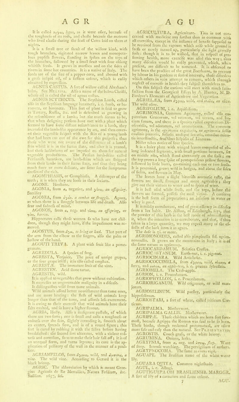 It Is called Mjyo;, fygus, as it were ofier, becaufe of the toughnefs of its rods, and chafte becaufe the matrons who lived ehalte during the feaft of Ceres laid on them at nights. It js a final! tree or ihruh of the willow kind, with tough branches, digitated narrow leaves and monopeta- lous puplifh flowers, {landing in fpikes on the tops of the branches, followed by a fmall fruit with four oblong whitifh feeds. It grows in marfnes and on the fides of rivers in fome hot countries. It is a native of Italy. The feeds are of the fize of a pepper-corn, and abound with a grofs infipid oil, of a faffron colour, which is eafily obtained by expreffion. AGNUS CASTUS. A fort of willow called Abraham’s balm. See Melissa. Alfo a name of thcbalmaCiiridi, whcfe oil is called the oil of agnus caftus. AGNUS SCYTHICUS. The Scythian Lamb, called aifo in the Scythian language barametz, i. e. lamb, or ba- rometz, or boronetz. This fort of plant is faid to grow in 'fartary, Ruffia, &,c. and is deferibed as growing in the refemblance of a lamb ; but the truth feems to be, that when defigning perfons have met with a plant which feemed to have fome diftant refemblance to a lamb, they increafed the lamb-like appearance by art, and then cover- ed their vegetable fubjedt with the fkin of a young lamb that had been cut out of the ewe for this purpofe; thus thofe who were not aware of the difference of a lamb’s fl-in whild it is in the foetus Hate, and after it is yeaned, had thefe ludibriums of art impofed on them for natural vegetable productions. The Perfian Jamb-lkins called Perfianifh baranken, are lamb-lkins which are dripped from their lambs in their feetus Hate, and tlius they being much finer or more delicate, are fitter for the lumptuous drefles of the rich. AGOMPH1ASIS, or GomphinGs. A diftemper of the teeth ; it is when they are loofe in their fockets. AGONE. Henbane. AGONIA, from a, negative, and yoyof, an offspring. Sterility AGC*NIA, from aycoy, a combat orJlruggle. Agony, as when there is a druggie between life and death. Alfo fear and fadnefs of mind. AGONOS, from ct, ncg. and yoyos, an offspring, or 7 An, barren. Hippocrates calls thofe women fo who have not chil- dren, though they might have, if the impediment was re- moved. AGOSTUS, from dyu, to being or lead. That part of the arm from the elbow to the fingers, alfo the palm or hollow of the hand. AGOUII TREVA. A plant with fruit like a pome- granate. AGREDULA. A fpecies of frog. AGllESTA, Verjuice. The juice of unripe grapes, or the four grape itfelf; it is alfo called omphax. AGRESTAv The immature fruit of the vine# AGRESTEN. Acid done tartar. AGRESTIS, wild. It is applied to vegetables that grow without cultivation. It exprefles an ungovernable malignity in a difeafe. It didinguidles wild from tame animals. Wild animals afford better nourifhment than tame ones, and are more heating: the flefh of wild animals keep longer than that of the tame, and affords lefs excrement. It is owing to their exercife that wild animals have their falls exalted, and fo have a higher flavour. AGRIA, Holly. Alfo a malignant pudule, of which there are two forts; one is fmall and cads a roughnefs or rednefs over the fkin, fiightly corroding it, fmooth about its center, fpreads flow, and is of a round figure; this fort is cured by rubbing it with the laliva before having breakfaded: the lecond fort ulcerates, with a violent red- nel’s and corrofion, fo as to make their hair fall off; it is of 2n unequal form, and turns leprous; its cure is the ap- plication of pellitory of the wall in the manner of a poul- tice. AGR.IAMPELOS, from <typiof, wild, and a vine- The wild vine. According to Gerard it is the black briony. AGRIC. The abbreviation by which »s meant Geor- gius Agricola de Re Mettaliica, Natura Fofilium, &c. Bafilian. 1657, fol. AGRICULTURA, Agriculture. This is not con- cerned with medicine any farther than in common with all exercifes, except in the indance of benefit fuppofed to be received from the vapours which arife while ground is frdh or newly turned up, particularly the light gravelly loils : though it is to be wifhed, that in refpecl of pre- ferving health, more exercife was ufed this way; tlius many difeafes would be eafily prevented, which, when prefent, are difficult to be removed. It is obferved to have been the praHice of the great Boerhaave, to prevent by labour in his gardens at dated intervals, tlvofe dilordeis which others in vain attempt to remove, which through negleft of exercife in health they fubjcdl themfelves to. tin this fubjecl the curious will meet with much fatls- faftion from the Georgical Effays by A. Hunter, M. D. Fordycc’s Elements of Agriculture and Vegetation. AGRIELiEA, from d'ypiofp wild, and t’Kada, an olive. The wild olive. AGRIFOLIUM, i. e. Aquifolium. AORIMONIA, Common Agrimony, called alfo eu« patorium Graicorum, vel veterem, vel verum, and ho- ciam fanum, and there is a fpecies called eupatorium l)i- ofcoridis, vel adoratum, vel arornaticum. The common agrimony, is the agrimonia cupatoria, or agrimonia follis caulinis pinnatis, foliolis undique ferratis, omnibus miuu- tis interdin&is, fruflibus hifpidis of Linnaeus. Miller takes notice of four fpecies. It is a hairy plant with winged leaves compofed of obw long indented fegments, with fmall portions between, fet on middle ribs, which dand alternately on the fLalk ; on the top grows a long fpike of pentapetalous yellow flowers, followed by little burrs, containing each one or two feeds. It is perennial, grows wild in hedges, and about the Gde$ of fields, and flowers in May. The leaves have a flight bittcrifh aromatic tafte, the flowers are fmall, dronger and more agreeable ; they gil'C out their virtues to water and to fpirit of wine. It is bed ufed while frcfli, and the lops, btfore the flowers are formed, poflefs the mod virtue. A confearve is the bed form of preparation; an infufion in water or whey is good. It is mildly corroborant, and of great efficacy in difeafes from a lax habit. Dr. Alfton, of Edinburgh, fays, that the powder of this herb is the bed mode of adminidering it, when the intention is to corroborate, and that, if thus taken in a large quantity, we may expect many of the cf- fe£ts of the bark from it in agues. The dofe is qi. or more. AGRIMONOIDES, called alfo pimpinella fol. agrim# nonnullis. It grows on the mountains in Italy; it is of the fame nature as agrimony# AGRJOCARDAMUM. Sciatica Creffes. AGRIOC 'STANUM* Earth-nut, i, e. piu-nul. AGRIOCINARA. Wild Artichoke. AG RIOGOCCIMELA, from diypiof, wild, nox,KOf, a berry, and p/.tikut, an apple-tree, i. e. prunus fylvedris. AGRIOMELA. The Crab-apple# AGRION, i. e. Peucedanum, AGRIOPHYLLON, i. e. Peucedanum. AGRIORIGANUM. Wild origanum, or wild mar- joram. AGRIOSELINUM. Wild parfley, particularly tl»c hippofelinum. AGRIOSTART, a fort of wheat, called tiiticum Cre- ticum. AGRTPALMA. Motherwort. AGRIPALMA GALLIS. Motherwort. AGRIPPAh Thofe children which are born feet fore- mod, becaufe Agrippa the Roman was faid to be fo horn. Thefe births, though reckoned preternatual, are often more fafeand eafy than the natural. See Pr^esjentatio. AGROSTIS. Couch grafs, or the white briony. AGRUMINA# Oniotis, leeks. AGRYPNIA, from a, neg. and u-rvoc, Jlccp. Want of fleep. Intenfe watching. The pervigilium of authors. AGRYPNOCOMA. The fame as coma vigil. AGUAPE. The Brafilian name of the white water lily, AGUARA QUIYA. Common nightfhade. AGUL, i. e. Alhagi. AGUTIGUEPA OBI BRASILIENSIB. MARGGR. A fort of lily of a carnation and flame colour. 7 AGU-