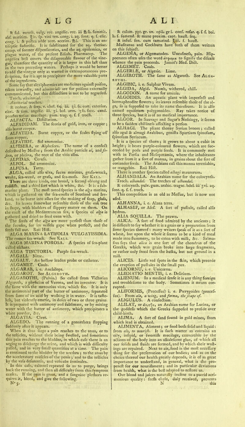 R fol. mentn. vulg. rec. angelic, rec. aa ifefs.fumn-.it. abf. maritim. 2;iv. fp. vini ten. cong. i. aq. font. q. f. elic. cone;, i. & poftea adde acet. acerim. ifei. This is an an- tifeptic fudorific. It is fubftituted for the aq. theriac. comp, of former difpenfatories, and the aq. epidemica, or plague water, of the prefent Edinb. Pharmacop. The angelica belt covers the difagreeable flavour of the vine- gar, therefore the quantity of it is larger in this laft than in the two preceding waters. Perhaps it would be better to add the vinegar only as wanted in extemporaneous pre- scription, for it is apt to precipitate the more valuable parts of the ingredients. Some fay that alexipharmics are medicines againft poifon, taken inwardly, and alexitcrials are for poifons externally communicated, but this diftindtion is not to be regarded. Troch. alcxitcrial. ji'ex'itcrial troches. R zedoar. & ferp. v. chel. 69. aa. qi. fs. cort. exterior, citri. & fem. angelic, aa. qi. bol. arm. qfs. face. cand. pondus totius. mucilage, gum. trag. q. f. f. troch. ALE ACTA. Diftillation. ALFADIDxAM. The fcoria of gold, iron, or copper; alfo burnt copper. ALFATIDA. Burnt copper, or the feales flying off from copper. ALFaTIDE. Sal ammoniac. ALFESERA, or Alphefera. The name of a confedl deferibed by Meffue ; from the Arabic particle al, and fe- fera, or phefera, the root of the vitis alba. ALF1DAS. Cerufs. ALFOL. Sal ammoniac. ALEUSA. Tutty. ALGA, called alfo ulva, fucus marinus, grafs-wrack, wrake, fea-weed, or grafs, and fea-mofs. See Kali. There are three kinds, one broad, a fecond oblong and reddifh, and a third fort which is white, &c. It is afub- marine plant. The moft noted fpecies is the alga marina, which is gathered on the fea-coafts of Scotland and Ire- land, to be burnt into allies for the making of foap, glafs, &c. Its leaves fomewhat refemble thofe of the oak tree in lhape, with bladders of flippery matter on them. On the coaft of the Mediterranean fea, a fpecies of alga is gathered and dried to feed oxen with. The feeds of the alga are more perfedl than thofe of the fucufes, for its veflTels gape when perfedl, and the feeds fall out. Raii Hift. ALGA MARINA LATIFOLIA VULGATISSIMA. The comon fea-wrack. See Kali. ALGA MARINA POROSA. A fpecies of fea-plant n I iPn ALGA TINCTORIA. Purple fea-wrack. ALGALI. Nitre. ALGALY. An hollow leaden probe or catheter. ALGAMET. Coals. ALGARAB, i. e. Anchilops. ALGAFjOT. See Algeroth. ALGAROTHI, (Pulvis.) So called from Vidforius Algaroth, a phyfician of Verona, and its inventor. It is the fame with the mercurius vitae, which fee. It is only the antimonial part of the butter of antimony, feparated from fome of its acid by wafhing it in water. It is tafte- lefs, but violently emetic, in dofes of two or three grains. It is prepared with antimony and fublimate, or by mixing water with the butter of antimony, which precipitates a white powder, Stc. ALGATIA. Civet. ALGEDO. The running of a gonorrhoea flopping fuddenly after it appears. When it thus flops a pain reaches to the anus, or to the tefticles, without their being fwelled, and fometimes this pain reaches to the bladder, in which cafe there is an urging to di(charge the urine, and which is with difficulty palled, and in very final! quantities at a time. The pain is continued to the bladder by the urethra ; to the anus by the acceleratory mufcles of the penis ; and to the tefticles by the vafa deferentia, and veficulae feminales. In this cafe, calomel repeated fo as to purge, brings back the running, and then all difficulty from this fymptom ceafes. If the pain is great, and a fanguine plethora re- quires it, bleed, and give the following. N° 5. R calom. ppt. gr. xv. opii. gr i. conf. rofar. q. f. f. boh h. f. fumend. & mane proxim. capt. hauft. feq. R infuf. fen. cum tamarind, ^iii. f. hauft. Mufitanus and Cockburn have both of them written, on this fubjedl. ALGEMA, or Algematodes. Uneafinefs, pain. Hip- pocrates often ufes the word oi^yny.a. to fignify the difeafe whence the pain proceeds. James’s Med. Did!. ALGEMET. Coals. ALGERIzE, or Algerie. Lime. ALGEROTH. The fame as Algaroth. See Alga- rothi. ALGIBIC, i. e. Sulphur Vivum. ALGIDA, Algid. Numb, withered, chill. ALGOBON. A name for aminia. ALGOIDES. Arl aquatic plant with imperfed! and hermaphrodite flowers ; its leaves refemble thofe of the al- ga, fo is fuppofed to take its name therefrom. It is alfo named equifetum polygonoides. Ray takes notice of three fpecies, but it is of no medical importance. ALGOR. In Sauvage and Sagar’s Nofology, it feems to be a fudden chillinefs affedling a perfon. ALHAGI. The pliant thorny Syrian broom ; called alfo agul & almagi Arabibus, genilta Spartium fpinofum, fpinofum Syriacum. It is a fpecies of thorn ; it grows to about a cubit in height ; it bears purple-coloured flowers, which are fuc- ceeded by pods and purple feeds. It is commonly met with in Ferfia and Mefopotamia, where the inhabitants gather from it a fort of manna, in grains about the fize of coriander feeds. The Arabians call this manna tereniabin, or trangebin. Raii Hift. There is another fpecies called alhagi maurorurm ALHANDALA. An Arabian name for the colocynth. Troch. alhandal. The troches of alhandal. R colocynth. pulv. gum. arabic. tragac. bdel. aa’q vi. aq. font. q. f. f. troch. This compofition is as old as Meffue, but is now not ufed. ALHANNA, i. e. Alana terra. ALHASEF, or Afeft A fort of puftule, called alfo hydroa. ALIA SQUILLA. The prawn. ALICA. A fort of food admired by the ancients; it is difficult to fay whether it is a grain or a preparation from fome fpecies thereof: many writers fpeak of it as a fort of wheat, but upon the whole it feems to be a kind of meal made into flummery, to be eaten with milk, &c. Salma- fius fays that alica is one fort of the chondrus of the Greeks, which was grain broke into large fragments, or rather only freed from the hulks, but not ground in a mill. ALICES. Little red fpots in the Ikin, which precede the eruption of puftules in the fmall pox. ALICQRNU, i. e. Unicornu. ALIENATIO MENTIS, i. e. Delirium. ALIENUM. In a medical fenfe it is any thing foreign and troublefome to the body. Sometimes it means cor- rupted. ALIFORMIS, (Proceffus) i. e. Pterygoides (procef- fus). From ala, a wing, and forma, the Jhapc of. ALIGULUS. A confedtion. ALILAT, or «,'a/7']=c, an Arabian name for Lucina, or the goddefs which the Greeks fuppofed to prefide over child-birth. ALIMA. A fort of fand found in gold mines, from which lead is obtained. ALIMENTA, Aliment; or food both folid and liquid: from alo, to nourljh. It is fuch matter as contains an oily, infipid, or fweetiffi mucilage, convertible by the adtions of the body into an alkalefcent glue, of which all our folids and fluids are formed, and by which their wall- ings are repaired. Next to air, food is the moft neceffary thing for the prefervation of our bodies •, and as on the choice thereof our health greatly depends, it is of as great importance to underftand, in general, what is the pro- perell for our nourifhment; and in particular deviations from health, what is the belt adapted to reftore us. Our blood and juices naturally incline to a putrid acri- monious quality: frelh chyle, duly received, prevents N this
