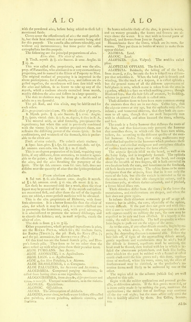 with the powdered aloes, before being added to thefe laft mentioned fluids. Cloves cover the offenfivenefs of aloes the moft perfedt- ly, but their heat admits not of a due quantity being ufed for this purpofe- The canella alba anfwers tolerably, and without any inconvenience ; but fome prefer the caflia caryophyllata for this purpofe. The following are the principal preparations of aloes. Elix. aloe. The elixir of aloes. R Tindt. myrrh ft ij* aloe Succot. & croc. Anglic, aa ^ iij. m. l’his was called elix. proprietatis, and was the elix. prop, of Paracelfus, who attributed to it very extraordinary properties, and fo named it the Elixir of Property to Man. The original method of preparing it is improved in the above prefeription ; for if myrrh, aloes, and faffron are di- gefted together, the menftruum will foon fate itfelf with the aloes and faffron, fo as fcarce to take up any of the myrrh, whilft a tindbure already extradbed from myrrh, readily diflolves the aloes and faffron in a large quantity. The dofe to children may be from gt. x. ad xl. and to adults to a tea fpoonful. The pil. Ruff, and this elixir, may be fubffituted for each other. Elix. proprietatis vitriolicum* The vitriolic elixir of property. R Myrrh, pulv. ^ ij. aloe Succot. ^ i. croc. Anglic. 3 fs. fpirit. vitriol, dulc. ft i. fs. m. digere, 6 dies in 13. A. The mineral acid, as ufed formerly, precipitated the ingredients; but when this acid is previoufly combined with the vinous fpirit, it neither precipitates them, nor reftrains the diffolving power of the vinous fpirit. In hot confbitutions, and weaknefs of the ibomach, this is prefer- able to the elixir aloe Tinfl. aloetica volatile. The volatile aloctic tincture. R Spec. hier. pier. 5 i. fpt. fal. ammoniac, dulc. vel fpt. fal- ammon. cum calx. viv. fadb lb i. m. f. tindb. This is an elegant preparation of its kind, requiring very little, if any afliftance, from aromatics, to render it agree- able to the palate ; the fpirit abating the offenfivenefs of the aloes, and the aloes fheathing the pungency of the fpirit. The fpt. fal. ammon. cum fal. tart. facb. does not difl'olve near the quantity of aloes that the fpiritspreferibed do. Vinurn aloeticum alkalinum. R Sal tart, ft fs- aloe Succot. croc. Anglic. Sc myrrh, ad ^ i. fal. ammon. crud. $ vi. vin. alb. mont. ft ij* m. Let thefe be macerated cold for a week, then the clear liquor may be poured off for ufe. If the myrrh and faffron are macerated firft, and after them the reft of the ingredi- ents are added, a more perfedb medicine will be obtained. This is the elix. proprietatis of Helmont, with fome little alteration. It is a better ftomachic than the elixir of aloes, for which it may be ufed ; it is more effedtual too in promoting the fecretions; and, with good advantage, it is adminiftered to promote the urinary difeharge, and to cleanfe the kidnies ; and, in moft refpecls, excels the elixir of aloes. The dofe is from % i. to £ iij. Other preparations, whofe principal ingredients is aloes, are the Hiera Pick a, which fee; the tinebura facra, fee Sacra (Tinct.) ; the pil. Ruff, fee Rufi (Pil ); and the pil. aromaticte, fee Aromatics (Pil*) Of this kind too are the famed Scotch pills, and Hoo- per’s female pills. They feem to he no other than the aloes rolled up with what gives them their peculiar feent. ALOE PURGANS. See Aloe. ALOE AROMATIC, i e. Agailochum. ALOE LIGN. i. e. Agailochum. ALOE 4, feu Aloe Paluftris, i. e. Aizoon. ALOE BRASILIENS1S, i. e. Caraguata. ALOE PALUSTRIS, fee Aizoon and Ai.oides. ALOEDARIA. Compound purging medicines, fo called from having aloes as one ingredient. ALOGOTROPHI A, from cr.My<&, difproportionate and u, to nourijh. Unequal ncurifhment, as in the rickets. ALOHAR. Qmckfilver. ALOHOC. Quickfilver. ALOID. The abbreviation of aloidaria. ALOIDES, water aloes, or frefh water foidier; alfo called aloe paluftris, aizoon paluftris, militaris aizoides, and ftratiotes. Its leaves refemble thofe of the aloe, it growrs in water, and on watery grounds; the leaves and flowers are al- ways above the water. It is met with in fcveral parts of England, and flowers from June to Auguft. Mountebanks fhew the fibres, which are its roots, for worms. They put them in bottles ol water to make them appear thicker. ALOMBA. Lead. ALOOC. Lead. ALOPECES. (Lat. Vulpes). The mufcles called pfoae. ALOPECIAS OPPIANI. The fea fox. ALOPECIA. Baldnefs, the falling oft' of the hair, from dhami, a fox, becaufe the fox is fubjedl to a diftem- per that refembles it. When the bald part is fmooth and winding, like the track of a ferpent, it is called ophiafis ; but the general name of all the different appearances of bald places is area, which name is taken from the area in a garden, which is a fpot on which nothing grows ; though Blankard fays, that the hair falls off areatem, byfhcdding, whence in general this dileafe is called area. Thefe disorders feem to have been more common among the ancients than they arc in our days. Cellus fays, that tho. alopecia comes at any age, but the ophiafis only affedts. infants ; and bennertus obferves, that they both are com- mon to all ages, though they are moft frequently met with in childhood, and often fucceed the tinea, achcrcs, and favi. The caufe is a faulty humour that deftroys the roots of the hair, and that fometimes only perverts the humour that nourifhes them, in which cafe the hairs turn white, yellow, &c. according to the different quality ol the mor- bid humour. Galen fays, that eating mulhrooms may caufe that bad quality in the humours which produces thefe diforders ; and alfo that malignant and contagious difeafes of various kinds may produce the fame eftedl. The alopecia fprtads itfelf on the beard, as well as on the hairy fcalp, and is irregularly formed, 'i he ophiafis ufually begins at the back part of the head, and creeps about the breadth of two fingers, till it hath extended its two heads to both the ears, and fometimes to the forehead, till both heads meet in one. The ophias feems to he more malignant than the alopecia, fmee that in it not only the roots of the hair, but alio the cuticle is corroded as far as the roots reach ; the (kin alfo changes its colour, and is fometimes pale, at others darker coloured, and if pricked, a ferous blood iffues out. Thefe diforders differ from the tinea; in the latter the excoriations, and exulcerations are deeper, and oiten the hair does not grow again. In infants thefe diforders commonly go off' as age ad- vances ; hut in adults, the cure, efpecially of the ophias, is very difficult. If the part docs not grow red with fric- tion a cure is vainly attempted ; but in proportion as a red- nefs appears readily on rubbing the part, the cure may be expedted to he eafy and foon eftedted. If a leprofy is the caul'e, the cafe is incurable. The beft prognoitic is when hairs begin to pufti out on the edges of the areas. As to the cure, if any other difeafe attends, begin byre- moving it, which done, it often falls out that the alo- pecia, See. depending thereon is removed alfo. Before the hair falls off, if flgns of the approaching difeafe attend, gentle repellents and corroborants may be ufed ; but if the difeafe is formed, repellents mult be omitted, the head mult he fhaved, then waffled with ley in which is in- fufed the abrotanum polytricham, and fuch like herbs, after which let the part be rubbed with a flannel or ether coarfe cloth until the fkin grows red ; this done, applica- tions of milliard, white lily roots, nitre, tar, the allies of fouthernwood may be diredted, as the preferiber s in- tention feems moft likely to be anfwered by one or the other. The topics ufed in the achores (which fee) are well adapted to this cafe. Begin with the milder applications and proceed gradu- ally, as diferetion admits. If the ikin grows more red, or is more eafily made fo by rubbing the part, moderate the applications ; the milder fort of dreffings rnay continue all the day and night; but the more adlive only until the Ikin is fenflbly affected by them. Sec Celfus, Senner- tus. 4 ALO-