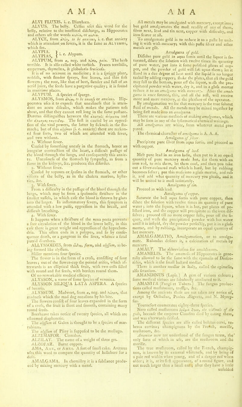 ALVI FLUXIS. i. c. Diarrhoea. ALVUS. The belly. Celfus ufes this word for the belly, relative to the inteftinal difeharge, as Hippocrates and others ufe the words uoiAot, or ALYCE, from etXuw, to be anxious, i. e. that anxiety which is attendant on fevers, it is the fame as Alysmos, which fee. ALYPIA. ALYPIAS, V- e. Alypuni. ALYPUM, from a, neg. and \btui, pain. The herb terrible. It is alfo called white turbith. Frutex terribilis, empetrum, thymelasa, & globularia fruticofa. It is of no account in medicine ; it is a fpriggy plant, reddifh, with fender fprays, fine leaves, and thin foft flowers •, the root, like that of beet, flender and full of an acrid juice, the feeds have a purgative quality; it is found in maritime places. ALYPUM. A fpecies of fpurge. ALYSMOS, from cixfcy, to be uneafy or anxious. Hip- pocrates ufes it to exprefs that uneafinefs that is atten- dant on acute difeafes, which makes the patients tofs about, and that they cannot reft long in the fame pofture. Duretus diftinguifhes between the &k\j<tuq; avqusroj and the aLKvtry.es if. The firft is caufed by an oppref- fion of the vital powers, the latter by ficknefs in the fto- mach; but of this alyfmos (i. e. anxiety) there are reckon- ed four forts, two of which are attended with fever, and two without. 1. Without fever. Caufed by fomething uneafy in the ftomach, hence an irregular contradbion of the heart, a difficult paffiage of the blood through the lungs, and confequently this anxie- ty. Uneafinefs of the ftomach by fympathy, as from a ftone in the kidneys, &c. produces this diforder. 2. Without fever. Caufed by vapours or fpafms in the ftomach, or other vifeera of the belly, as in the cholera morbus, hyfte- rics, &c. 3. With fever. From a difficulty in the paffage of the blood through the lungs, which may be from a ipafmodic ftridbure in the fmaller vaiTels, in which cafe the blood is thrown by gluts into the larger. In inflammatory fevers, this fymptom is attended with a low pulfe, oppreffion in the breaft, and difficult breathing. 4. With fever. It happens when a ftricture of the vena porta prevents a free circulation of the blood in the lower belly, in this cafe there is great weight and oppreffion of the hypochon- dria. This often ends in a polypus, and fo by confe- quence death, or a gangrene in the liver, whence a fatal putrid diarrhoea. ALLYSSOIDES, from tiS'os, form, and alyjfum, as be- ing formed like alyftum. Miller mentions four fpecies. The flower is in the form of a crofs, confiding of four leaves ; out of the flower-cup the pointal arifes, which af- terwards is an elliptical thick fruit, with two cells filled with round and flat feeds, with borders round them. Of no remarkable medical efficacy. ALYSSON, a name of fome fpecies of veronica. ALYBSON SILIQUA LATA ASPERA. A fpecies of lunaria. ALYSSUM. Madwort, from a, neg. and Xiiaaa, that madnefs which the mad dog occafions by his bite. The flowers confift of four leaves expanded in the form of a crofs, the fruit is fhort and fmooth, containing many round feeds. Boerhaave takes notice of twenty fpecies, all which are efteemed diaphoretic. The alyjfum of Galen is thought to be a fpecies of mar- rubium. The alyjfum of Pliny is fuppofed to be the mollugo. ALZEMAFOR. Cinnabar. ALZILAT. The name of a weight of three grs. ALZOFAR. Burnt copper. AMA, Ame, or Ames. A fort of fmall cake. Aretazus ufes this word to compare the quantity of hellebore for a dofe. A.YIALGAMA. In chemiftry it is a fubftance produ- ced by mixing mercury with a metal. All metals may be amalgated with mercury, except iron; but gold amalgamates the mod readily of any of them, Liver next, lead and tin next, copper with difficulty, and iron fcarce at all. To amalgamate gold is to reduce it to a pafte by unit- ing it with with mercury; with this pafte filver and other metals are gilt. Ainalgama of gold. Diflolve pure gold in aqua fortis until the liquor is fa- turated, dilute the folution with twelve times its quantity of pure water, put into it fome polifhed plates of cop- per, and the powder of gold will fail upon them ; let it ftand in a due degree of heat until the liquid is no longer turbid by adding copper; lhake the plates, that all the gold may fall to the bottom, pour off the liquor, wafti the pre- cipitated powder with water, dry it, and in a glafs mortar reduce it to an amalgama with mercury. After the amal- gama is once formed, this, and all the reft, will receive more and more mercury, at the pleafure of the operator. By amalgamation we fee that mercury is the true folvent fluid of metals. All the metals may be mixed together by being firft made into an amalgama. There are various methods of making amalgamas, which may be feen in any of the fyftematical chemical writings. All amalgamas are white, from whatever metal pre- pared. The chemical character of amalgama is A. A. A. Amalgama of Jilver- Precipitate pure filver from aqua fortis, and proceed as with copper. Amalgama of lead. Melt pure lead in an iron ladle, then put to it an equal quantity of pure mercury made hot, ftir them with an iron rod, to mix them, let them cool, and then you take out a filver-coloured mafs which is hard, but by rubbing becomes fofter ; put this mafs into a glafs mortar, and rub it, and add what quantity of mercury you pleafe, and it will be united to it moll intimately. Amalgama of tin. Proceed as with lead. Amalgama of copper. Saturate the beft aqua fortis with pure copper, then dilute the folution with twelve times its quantity of pure water ; into tire liquor, when it is hot, put plates of po- lifhed iron, and the copper will precipitate as the iron dif- folves; proceed till no more copper falls, pour off the li- quor, and wafh the precipitated powder with hot water until it is infipid, dry the powder perfeclly, put it in a glafs mortar, and by rubbing, incorporate an equal quantity of hot mercury. AMALGAMATIO, Amalgamation, or to amalga- mate. Rulandus defines it, a calcination of metals by mercury. AMALT. The abbreviation for amalthseum. AMAMELIS. The amamelis of Hippocrates is gene- rally allowed to be the fame with the epimalis of Diofco- rides, which is the fmall baftard medlar. There is another medlar in Italy, called the epimelis, alfo fetanium. AMAND1NUS (Lapis.) A gem of various colours; fome medical virtues are fabuloufly attributed to it. AMANI FA (Fungi et Tubera.) The fungus produc- tions called mufhrooms, truffles, &c. Among the ancients thefe are not taken any notice of, except by Oribafius, Pa ulus Hsigneta, and N. Myrep- fus. Tournefort enumerates eighty-three fpecies. Nero called mufhrooms Szuv, the vifluals of the gods, becaufe the emperor Claudius died by eating them, and was afterwards deified. The different fpecies are alfo called bolqtus cervi, tu- berca cervina; champignons by the Frertch, morille, mufhroom, &c. , Amanita now are underftood of the fungus terrae, the* only forts of which in ufe, are the mufhrocm and the morille. The true mufhroom, called by the Fiench, champig- non, is known by its external whitenefs, and by being of a pale red within when young, and of a deeper red when older; it is, at its firft appearance, of a round figure, and not much larger than a lmall nut; after they have a little unfolded
