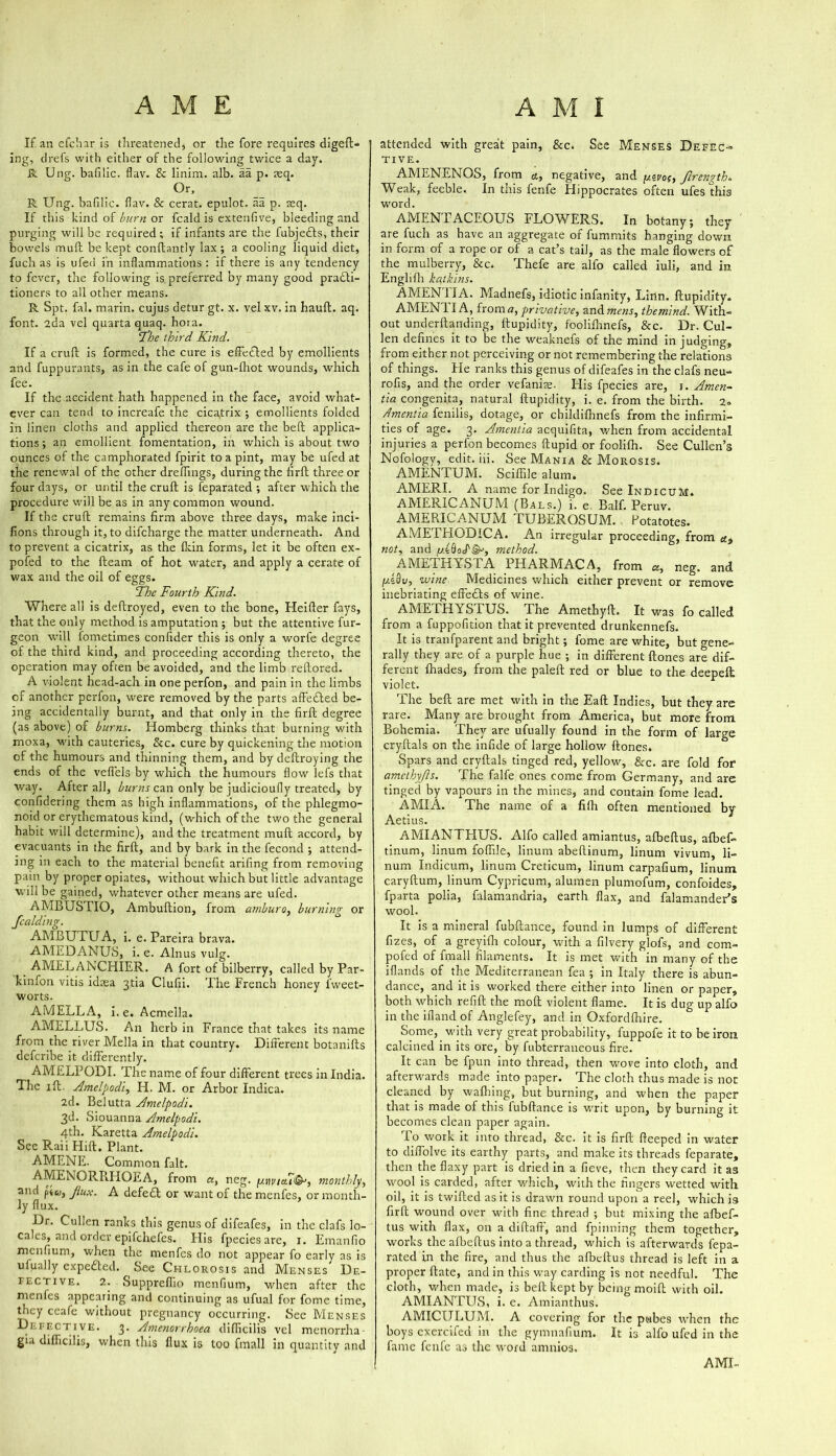 If an efchar is threatened* or the fore requires digeft- ing, drefs with either of the following twice a day. R Ung. bafilic. flav. & linim. alb. aa p. aeq. Or. R Ung. bafilic. flav. & cerat. epulot. aa p. acq. If this hind of burn or fcald is extenfive, bleeding and purging will be required ; if infants are the fubjedls, their bowels mull be kept conftantly lax; a cooling liquid diet, fuch as is ufed in inflammations : if there is any tendency to fever, the following is preferred by many good pradti- tioners to all other means. R Spt. fal. marin. cujus detur gt. x. vel xv. in hauft. aq. font. 2da vel quarta quaq. hora. ‘The third, Kind. If a cruft is formed, the cure is effedled by emollients and fuppurants, as in the cafe of gun-fhot wounds, which fee. If the accident hath happened in the face, avoid what- ever can tend to increafe the cica,trix ; emollients folded in linen cloths and applied thereon are the bell applica- tions ; an emollient fomentation, in which is about two ounces of the camphorated fpirit to a pint, may be ufed at the renewal of the other dreffings, during the firft three or four days, or until the cruft is feparated ; after which the procedure will be as in any common wound. If the cruft remains firm above three days, make inci- fions through it, to difcharge the matter underneath. And to prevent a cicatrix, as the flcin forms, let it be often ex- pofed to the fleam of hot water, and apply a cerate of wax and the oil of eggs. The Fourth Kind. Where all is deftroyed, even to the bone, Heifter fays, that the only method is amputation ; but the attentive bur- geon will fometimes confider this is only a worfe degree of the third kind, and proceeding according thereto, the operation may often be avoided, and the limb reftored. A violent head-ach in one perfon, and pain in the limbs of another perfon, were removed by the parts affedled be- ing accidentally burnt, and that only in the firft degree (as above) of burns. Homberg thinks that burning with moxa, with cauteries, &c. cure by quickening the motion of the humours and thinning them, and by deftroying the ends of the vefiels by which the humours flow lefs that way. After all, burns can only be judicioufly treated, by confidering them as high inflammations, of the phlegmo- noid or erythematous kind, (which of the two the general habit will determine), and the treatment mud accord, by evacuants in the firft, and by bark in the fecond ; attend- ing in each to the material benefit arifing from removing pain by proper opiates, without which but little advantage will be gained, whatever other means are ufed. AMBUSTIO, Ambuftion, from amburo, burning or fealding. AMBUTUA, i. e. Pareira brava. AMEDANUS, i. e. Alnus vulg. AMELANCHIER. A fort of bilberry, called by Par- kinfon vitis idrea 3th Clufii. The French honey fweet- worts. AMELLA, i.e. Acmella. AMELLUS. An herb in France that takes its name from the river Mella in that country. Different botanifls deferibe it differently. AMELPODI. The name of four different trees in India. The 1 ft. Amelpodi, H. M. or Arbor Indica. 2d. Belutta Amelpodi. 3d. Siouanna Amelpodi. 4th. Karetta Amelpodi. See Raii Hift. Plant. AMENE. Common fait. AMENORRHOEA, from a, neg. juvivia.t®j, monthly, and pt<y, Jlux. A defe£t or want of the menfes, or month- ly flux. Dr. Cullen ranks this genus of difeafes, in the clafs lo- cales, and order epifehefes. Flis fpecies are, 1. Emanfio menfium, when the menfes do not appear fo early as is ufually expedecl. See Chlorosis and Menses De- fective. 2. Suppreffio menfium, when after the menfes appearing and continuing as ufual for fome time, they ccafe without pregnancy occurring. See Menses Defective. 3. Amenorrhoea difiicilis vel menorrha- gia difficilis, when this flux is too fmall in quantity and attended with great pain, &c. See Menses Defec- tive. AMENENOS, from &, negative, and y.evof, firength. Weak, feeble. In this fenfe Hippocrates often ufes this word. AMENTACEOUS FLOWERS. In botany; they are fuch as have an aggregate of fummits hanging down in form of a rope or of a cat’s tail, as the male flowers of the mulberry, &c, Thefe are alfo called iuli, and in Englifh katkins. AMEN 1IA. Madnefs, idiotic infanity, Linn, ftupidity. AMEN 11 A, from a, privative, and mens, themind. With- out underftanding, ftupidity, foolifnnefs, &c. Dr. Cul- len defines it to be the weaknefs of the mind in judging, from either not perceiving or not remembering the relations of things. Fie ranks this genus of difeafes in the clafs neu- rofis, and the order vefanire. His fpecies are, 1. Amen- tia congenita, natural ftupidity, i. e. from the birth. 2» dmentia fenilis, dotage, or cbildifhnefs from the infirmi- ties of age. 3. Amentia acquifita, when from accidental injuries a perfon becomes ftupid or foolifh. See Cullen’s Nofology, edit. iii. See Mania & Morosis. AMENTUM. Sciflile alum. AMERI. A name for Indigo. See IndicuM. AMER1CANUM (Bals.) i. e Balf. Peruv. AMERICANUM TUBEROSUM. Potatotes. AMETHODICA. An irregular proceeding, from a9 not, and fjlAoS'isn, method. AMETHYSTA PHARMACA, from «, neg. and wine Medicines which either prevent or remove inebriating effedls of wine. AMETHYSTUS. The Amethyft. It was fo called from a fuppofition that it prevented drunkennefs. It is tranfparent and bright; fome are white, but gene- rally they are of a purple hue ; in different Hones are dif- ferent {hades, from the paleft red or blue to the deepeft violet. The bell are met with in the Eaft Indies, but they are rare. Many are brought from America, but more from Bohemia. They are ufually found in the form of large cryftals on the infide of large hollow Hones. Spars and cryftals tinged red, yellow, &c. are fold for* amcthyjls. The falfe ones come from Germany, and are tinged by vapours in the mines, and contain fome lead AMIA. The name of a fifli often mentioned by Aetius. AMIANTHUS. Alfo called amiantus, afbeftus, afbef- tinum, linum foffde, linum abeftinum, linum vivum, li- num Indicum, linum Creticum, linum carpafium, linum caryftum, linum Cypricum, alumen plumofum, confoides, fparta polia, falamandria, earth flax, and falamander’s wool. It is a mineral fubftance, found in lumps of different fizes, of a greyifh colour, with a filvery glofs, and com- pofed of fmall filaments. It is met with in many of the iHands of the Mediterranean fea ; in Italy there is abun- dance, and it is worked there either into linen or paper, both which refill the moil violent flame. It is dug up alfo in the ifland of Anglefey, and in Oxfordftiire. Some, with very great probability, fuppofe it to be iron calcined in its ore, by fubterraneous fire. It can be fpun into thread, then wove into cloth, and afterwards made into paper. The cloth thus made is not cleaned by walking, but burning, and when the paper that is made of this fubftance is writ upon, by burning it becomes clean paper again. To work it into thread, &c. it is firft fteeped in water to diffolve its earthy parts, and make its threads feparate, then the flaxy part is dried in a fieve, then they card it as wool is carded, after which, with the fingers wetted with oil, it is twifted as it is drawn round upon a reel, which is firft wound over with fine thread ; but mixing the afbef- tus with flax, on a diftafF, and fpinning them together, works the afbeftus into a thread, which is afterwards fepa- rated in the fire, and thus the afbeftus thread is left in a proper Hate, and in this way carding is not needful. The cloth, when made, is belt kept by being moift with oil. AMIANTUS, i. e. Amianthus. AMICULUM. A covering for the pubes when the boys exercifed in the gymnafium. It is alfo ufed in the fame fenlc as the word amnios. AML