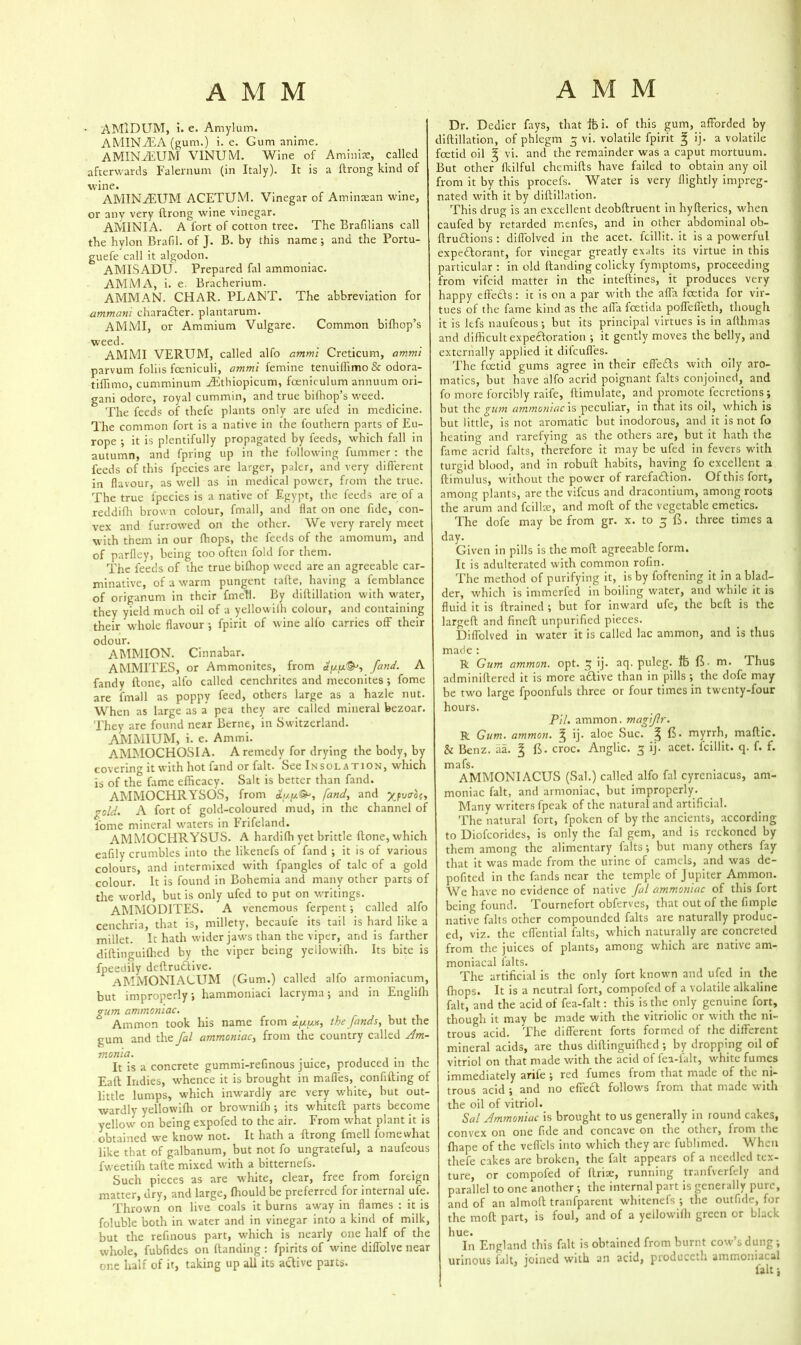 AMlDUM, i. e. Amylum. A MIN As A (gum.) i. e. Gum anime. AMINAsUM VINUM. Wine of Aminise, called afterwards Falernum (in Italy). It is a ftrong kind of wine. AMINAEUM ACETUM. Vinegar of Amintean wine, or any very ftrong wine vinegar. AMINIA. A fort of cotton tree. The Brafilians call the hylon Bralil. of J. B. by this name; and the Portu- guefe call it algodon. AMISADU. Prepared fal ammoniac. AMMA, i. e. Bracherium. AMMAN. CHAR. PLANT. The abbreviation for amman'i character, plantarum. AMMI, or Ammium Vulgare. Common bilhop’s weed. AMMI VERUM, called alfo ammi Creticum, ammi parvum foliis fceniculi, ammi femine tenuiffimo & odora- tiftimo, cumminum Asthiopicum, fceniculum annuum ori- gani odore, royal cummin, and true bilhop’s weed. The feeds of thefe plants only are ufed in medicine. The common fort is a native in the fouthern parts of Eu- rope ; it is plentifully propagated by feeds, which fall in autumn, and fpring up in the following fummer: the feeds of this fpecies are larger, paler, and very different in flavour, as well as in medical power, from the true. The true fpecies is a native of Egypt, the feeds are of a reddiflt brown colour, fmall, and flat on one fide, con- vex and furrowed on the other. We very rarely meet with them in our (hops, the feeds of the amomum, and of parfley, being too often fold for them. The feeds of the true bifhop weed are an agreeable car- minative, of a warm pungent tafte, having a femblance of origanum in their fmell. By diftillation with water, they yield much oil of a yellowiffi colour, and containing their whole flavour •, fpirit of wine alfo carries off their odour. AMMION. Cinnabar. AMM1TES, or Ammonites, from ayy&'i fand. A fandy ftone, alfo called cenchrites and meconites j fome are fmall as poppy feed, others large as a hazle nut. When as large as a pea they are called mineral bezoar. They are found near Berne, in Switzerland. AMMIUM, i. e. Ammi. AMMOCHOSIA. A remedy for drying the body, by covering it with hot fand or fait. See Insolation, which is of the fame efficacy. Salt is better than fand. AMMOCHRYSOS, from Ctyy&, /and, and ypvvo{, gold. A fort of gold-coloured mud, in the channel of fome mineral waters in Frifeland. AMMOCHRYSUS. A hardiffi yet brittle ftone, which eafily crumbles into the likenefs of fand ; it is of various colours, and intermixed with fpangles of talc of a gold colour. It is found in Bohemia and many other parts of the world, but is only ufed to put on writings. AMMODITES. A venemous ferpent; called alfo cenchria, that is, millety, becaule its tail is hard like a millet. It hath wider jaws than the viper, and is farther diftinguifhed by the viper being yellowiffi. Its bite is fpeedily dcftru£five. AMMONIACUM (Gum.) called alfo armoniacum, but improperly, hammoniaci lacryma; and in Engliffi gum ammoniac. Ammon took his name from ayya, the funds, but the gum and the fal ammoniac, from the country called Am- monia. . It is a concrete gummi-refinous juice, produced m the Eaft Indies, whence it is brought in mafles, confifting of little lumps, which inwardly are very white, but out- wardly yellowiffi or browniffi ; its whiteft parts become yellow' on being expofed to the air. From what plant it is obtained we know not. It hath a ftrong fmell fome what like that of galbanum, but not fo ungrateful, a naufeous fweetiffi tafte mixed with a bitternefs. Such pieces as are white, clear, free from foreign matter, dry, and large, ffiould be preferred for internal ufe. Thrown on live coals it burns away in flames : it is foluble both in water and in vinegar into a kind of milk, but the refinous part, which is nearly one half of the whole, fubfides on {landing : fpirits of wine diffolve near one half of it, taking up all its active parts. Dr. Dedicr fays, that fti. of this gum, afforded by diftillation, of phlegm 3 vi. volatile fpirit g ij. a volatile foetid oil g vi. and the remainder was a caput mortuum. But other fkilful chemifts have failed to obtain any oil from it by this procefs. Water is very flightly impreg- nated with it by diftillation. This drug is an excellent deobftruent in hyfierics, when caufed by retarded rnenles, and in other abdominal ob- ftruftions: diffolved in the acet. fcillit. it is a powerful expectorant, for vinegar greatly exalts its virtue in this particular: in old {landing colicky fymptoms, proceeding from vifcid matter in the inteftines, it produces very happy effects: it is on a par with the afla fcetida for vir- tues of the fame kind as the affa fcetida poffefleth, though it is lefs naufeous; but its principal virtues is in afthmas and difficult expectoration ; it gently moves the belly, and externally applied it diicufles. The foetid gums agree in their effects with oily aro- matics, but have alfo acrid poignant falts conjoined, and fo more forcibly raife, ftimulate, and promote fecretions; but the gum ammoniac is peculiar, in that its oil, which is but little, is not aromatic but inodorous, and it is not fo heating and rarefying as the others are, but it hath the fame acrid falts, therefore it may be ufed in fevers with turgid blood, and in robuft habits, having fo excellent a ftimulus, without the power of rarefa&ion. Of this fort, among plants, are the vifcus and dracontium, among roots the arum and fcillte, and moft of the vegetable emetics. The dofe may be from gr. x. to 5 (5. three times a day. Given in pills is the moft agreeable form. It is adulterated with common rofin. The method of purifying it, is by foftening it in a blad- der, which is immerfed in boiling water, and while it is fluid it is {trained ; but for inward ufe, the belt is the largeft and fineft unpurified pieces. Diffolved in water it is called lac ammon, and is thus made : R Gum ammon. opt. 3 ij. aq. puleg. ft ft m. Thus adminiftered it is more active than in pills ; the dofe may- be two large fpoonfuls three or four times in twenty-four hours. Pil. ammon. magiflr. R Gum. ammon. g ij. aloe Sue. g 15. myrrh, maftic. & Benz. aa. g {5- croc. Anglic. 3 ij. acet. fcillit. q. f. f. mafs. AMMONIACUS (Sal.) called alfo fal cyreniacus, am- moniac fait, and armoniac, but improperly. Many writers fpeak of the natural and artificial. The natural fort, fpoken of by the ancients, according to Diofcorides, is only the fal gem, and is reckoned by them among the alimentary falts; but many others fay that it was made from the urine of camels, and was de- pofited in the fands near the temple of Jupiter Ammon. We have no evidence of native fal ammoniac of this fort being found. Tournefort obferves, that out of the fimple native falts other compounded falts are naturally produc- ed, viz. the effential falts, which naturally are concreted from the juices of plants, among which are native am- moniacal falts. The artificial is the only fort known and ufed in the {hops. It is a neutral fort, compofed of a volatile alkaline fait, and the acid of fea-falt: this is the only genuine fort, though it may be made with the vitriolic or with the ni- trous acid. The different forts formed of the different mineral acids, are thus diftinguifhed ; by dropping oil of vitriol on that made xvith the acid of fea-ialt, white fumes immediately arile ; red fumes from that made of the ni- trous acid ; and no effieft follows from that made with the oil of vitriol. Sal Ammoniac is brought to us generally in round cakes, convex on one fide and concave on the other, from the ffiape of the veflels into which they arc fublimed. When thefe cakes are broken, the fait appears of a needled tex- ture, or compofed of ftriae, running tranfverfely and parallel to one another ; the internal part is generally pure, and of an almoft tranfparent whitenefs ; the outfide, for the moft part, is foul, and of a yellowilh green or black hue. In England this fait is obtained from burnt cow s dung ; urinous fait, joined with an acid, produceth ammoniacal J fait;