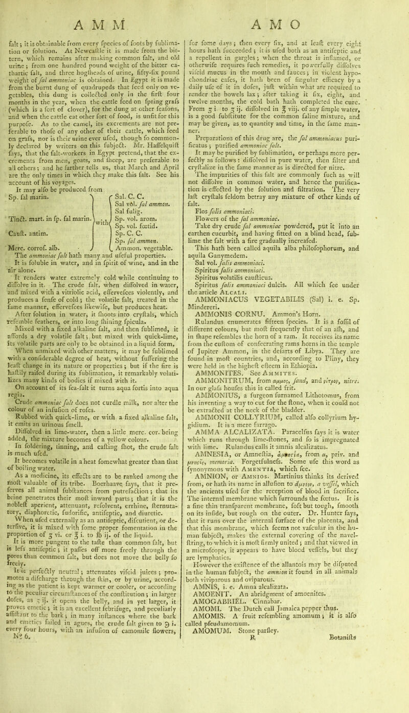 fait; it is obtainable from every fpecies of foots by fublima- tion or folution. At Newcaitle it is made from the bit- tern, which remains after making common fait, and old urine ; from one hundred pound weight of the bitter ca- thartic fait, and three hogllieads of urine, fifty-fix pound weight of fal ammoniac is obtained- In -Egypt it is made from the burnt dung of quadrupeds that feed only on ve- getables, this dung is collected only in the firft four months in the year, when the cattle feed on fpring grafs (which is a fort of clover), for the dung at other feafons, and when the cattle eat other fort of food, is unfit for this purpofe. As to the camel., its excrements are not pre- ferable to thofe of any other of their cattle, which feed on grafs, nor is their urine ever ufed, though fo common- ly declared by writers on this fubjeCt. Mr. Haffelquift fays, that the falt-workers in Egypt pretend, that the ex- crements from men, goats, and fheep, are preferable to all others ; and he farther tells us, that March and April are the only times in which they make this fait. See his account of his voyages. It may alfo be produced from Sp. fal marin. ) f TinCt. mart, in fp. fal marin. ^ Sal. C. C. Sal vdl .fal ammon. Sal fulig. Sp. vol. arom. vol. fcetid. c. c. fal ammon. / \ sP SP / Sp . Ammon, vegetable. Cauft. antim. Merc, corrof. alb. j The ammoniac fait hath many and ufeful properties. It is foluble in water, and in fpirit of wine, and in the air alone. It renders water extremely cold while continuing to diffolve in it- The crude fait, when diffolved in water, and mixed with a vitriolic acid, effervefces violently, and produces a fenfe of cold ; the volatile fait, treated in the fame manner, effervefces likewife, but produces heat. After folution in water, it fhoots into cryftals, which refemble feathers, or into long firming fpicula. Mixed with a fixed alkaline fait, and then fublimed, it affords a dry volatile fait; but mixed with quick-lime, its volatile parts are only to be obtained in a liquid form. When unmixed with other matters, it may be fublimed with a confiderable degree of heat, without fuffering the lead; change in its nature or properties ; but if the fire is haftily raffed during its fublimation, it remarkably volati- lizes many kinds of bodies if mixed with it. On account of its fea-falt it turns aqua fortis into aqua regia. Crude ammoniac fait does not curdle milk, nor alter the colour of an infufion of rofes. Rubbed with quick-lime, or with a fixed alkaline fait, it emits an urinous fnrell. Diffolved in lime-water, then a little mere. cor. being ddded, the mixture becomes of a yellow colour. In foldering, tinning, and calling fliot, the crude fait is much ufed. It becomes volatile in a heat fomewhat greater than that of boiling water. As a medicine, its effeCts are to be ranked among the moft valuable of its tribe. Boerhaave fays, that it pre- fers all animal fubftances from putrefaCtion ; that its brine penetrates their moft inward parts; that it is the nobleft aperient, attenuant, refolvent, errhine, fternuta- tory, diaphoretic, fudorific, antifeptic, and diuretic. When uled externally as an antifeptic, difeutient, or de- terfive, it is mixed with fome proper fomentation in the proportion of $ vi. or ^ i. to fb ij. of the liquid. It is more pungent to the tafte than common fait, but is lefs antifeptic ; it paffes off more freely through the pores than common fait, but does not move the belly fo freely. It ic perfectly neutral; attenuates vifeid juices ; pro- motes a difeharge through the fkin, or by urine, accord- ing as the patient is kept warmer or cooler, or according to the peculiar circumftances of the conftitution ; in larger doles, as - ij. it opens the belly, and in yet larger, it proves emetic ; it is an excellent febrifuge, and peculiarly affiilant to the bark; in many inftances where the bark and emetics failed in agues, the crude fait given to g i. every four hours, with an infufion of camomile flowers, N° 6. for fome days ; then every fix, and at Ieaft every eight hours hath fucceeded ; it is ufed both as an antifeptic and a repellent in gargles ; when the throat is inflamed, or otherwife requires fuch remedies, it po werfully diffolves vifeid mucus in the mouth and fauces; in violent hypo- chondriac cafes, it hath been of Angular efficacy by a daily ufe of it in dofes, juft within what are required to render the bowels lax; after taking it fix, eight, and twelve months, the cold bath hath completed the cure. From ~ i to 3 ij. diffolved in ^ viij. of any fimple water, is a good fubftitute for the common faline mixture, and may be given, as to quantity and time, in the fame man- ner. Preparations of this drug are, the fal ammoniacus puri- ficatus ; purified ammoniac fait. It may be purified by fublimation, or perhaps mere per- fectly as follows : diffolved in pure water, then filter and cryftalize in the fame manner as is directed for nitre. The impurities of this fait are commonly fuch as will not diffolve in common water, and hence the purifica- tion is effefted by the folution and filtration. The very laft cryftals feldom betray any mixture of other kinds of fait. Flos falis ammoniaci. Flowers of the fal ammoniac. Take dry crude fal ammoniac powdered, put it into an earthen cucurbit, and having fitted on a blind head, fub= lime the fait with a fire gradually increafed. This hath been called aquila alba philofophorum, and aquila Ganymedem. Sal vol .falls ammoniaci. Spiritus falls ammoniaci. Spiritus volatilis caufticus. Spiritus falls ammoniaci dulcis. All which fee under the article AlcaLi. AMMONIACUS VEGETABILIS (Sal) i. e. Sp. Mindereri. AMMONIS CORNU. Ammon’s Horn. Rulandus enumerates fifteen fpecies. It is a foffil of different colours, but moft frequently that of an affi, and in fhape refembles the horn of a ram. It receives its name from the cuftom of confecrating rams horns in the temple of Jupiter Ammon, in the defarts of Libya. They are found in moft countries, and, according to Pliny, they were held in the higheft efteem in Ethiopia. AMMONITES. See Ammites. AMMONITRUM, from fund, and ylrpo^ nitre. In our glafs houfes this is called frit. AMMONIUS, a furgeon furnamed Lithotomus, from his inventing a way to cut for the ftone, when it could not be extracted at the neck of the bladder. AMMONII COLLYRIUM, called alfo collyrium hy- gidium. It is a mere farrago. AMMA ALCALIZATA. Paracelfus fays it is water which runs through lime-ftones, and fo is impregnated with lime. Rulandus calls it amnis alcalizatus. AMNESIA, or Amneftia, equMri'a, from cc, priv. and pmtr»f, memoria. Forgetfulnefs. Some ufe this word as fynonymous with Amentia, which fee. AMNION, or Amnios. Martinius thinks its derived from, or hath its name in allufion to d/j.viov, a veffel, which the ancients ufed for the reception of blood in facrifice. The internal membrane which furrounds the foetus. It is a fine thin tranfparent membrane, foft but tough, fmooth on its infide, but rough on the outer. Dr. Hunter fays, that it runs over the internal furface of the placenta, and that this membrane, which feems not vafcular in the hu- man fubjeCt, makes the external covering of the navel- ftring, to which it is moft firmly united ; and that viewed in a microfcope, it appears to have blood veflels, but they are lymphatics. However the exiftence of the allantois may be difputed in the human fubjeCt, the amnion it found in all animals both viviparous and oviparous. AMNIS, i. e. Amna alcalizata. AMOENIT. An abridgment of amoenites. AMOGABRIEL. Cinnabar. AMOMI. The Dutch call Jamaica pepper thus. AMOMIS. A fruit refembling araomum; it is alfo called pfeudamomum. AMOMUM. Stone parfley, R Botaniftss
