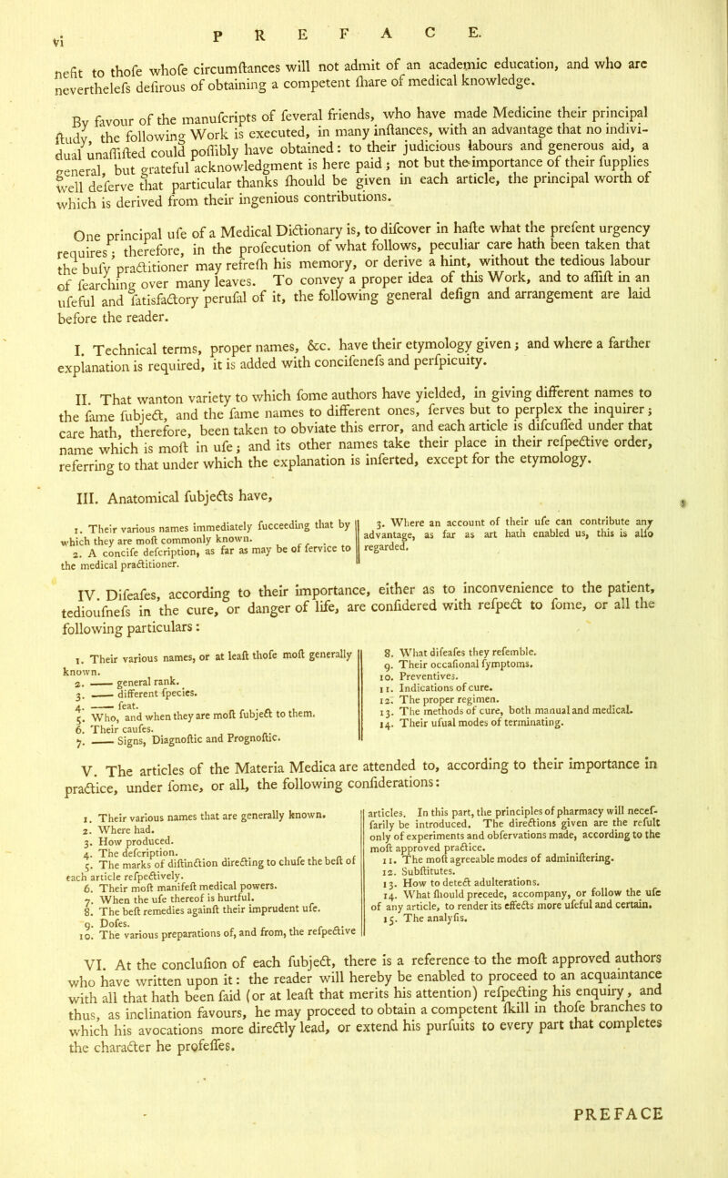 nefit to thofe whofe circumftances will not admit of an academic education, and who are neverthelefs defirous of obtaining a competent fliare of medical knowledge. Rv favour of the manufcripts of feveral friends, who have made Medicine their principal (ludv the following Work is executed, in many inftances, with an advantage that no indivi- dual unaffifted could poffibly have obtained: to their judicious labours and generous aid, a general but vrateful acknowledgment is here paid ; not but the importance of their fupplies well de’ferve that particular thanks Ihould be given in each article, the principal worth of which is derived from their ingenious contributions. One principal ufe of a Medical Diaionary is, to difcover in hafte what the prefent urgency reauires • therefore in the profecution of what follows, peculiar care hath been taken that fRp R.ifv’nraaitione’r may refrefli his memory, or derive a hint, without the tedious labour of fL'ching over many leaves. To convey a proper idea of this Work, and to affift in an ufeful and fatisfaaory perufal of it, the following general defign and arrangement are laid before the reader. I. Technical terms, proper names, &c. have their etymology given j and where a farther explanation is required, it is added with concifenefs and perfpicuity. II That wanton variety to which fome authors have yielded, in giving different names to the fime fubjeft, and the fame names to different ones, ferves but to perplex the inquirer; care hath therefore been taken to obviate this error, and each article is difcufled under that name which is moft in ufe; and its other names take their place in their refpedlive order, referring to that under which the explanation is inferted, except for the etymology. III. Anatomical fubjedls have. 1. Their various names immediately fucceeding that by v'hich they are moft commonly known. r . 2. A concife defcription, as far as may be of fervice to the medical praditioner. 3. Where an account of their ufe can contribute any advantage, as far as art hath enabled us, this is alu> regarded. IV Difeafes according to their importance, either as to inconvenience to the patient, tedioiifnefs in the cure, or danger of life, are confidered with refpea to fome, or all the following particulars: I. Their various names, or at leaft thofe moft generally known. а. . general rank. ^ 3. different fpecics. 4. feat. „ r , • ft 1. 5. Who, and when they are moft fubject to them. б. Their caufes. Signs, Diagnoftic and Prognoftic. 8. What difeafes they refemble. g. Their occafional fymptoms. 10. Preventives. 11. Indications of cure. 127 The proper regimen. 13. The methods of cure, both manual and medical. 14. Their ufual modes of terminating. V. The articles of the Materia Medicaare attended to, according to their importance in praa'ice, under fome, or all, the following confiderations: 1. Their various names that are generally known. 2. Where had. 3. How produced. 4. The defcription. , r 1 , ft r 5. The marks of diftinftion direfting to chufe the belt ot each article refpeftively. 6. Their moft manifeft medical powers. 7. When the ufe thereof is hurtful. 8. The beft remedies againft their imprudent ufe. g. Dofes. , r ft- 10. The various preparations of, and from, the relpedtive articles. In this part, the principles of pharmacy will necef- farily be introduced. The diredlions given are the refult only of experiments and obfervations made, according to the moft; approved praAice. 11. The moft agreeable modes of adminiftering. 12. Subftitutes. 13. How to deteft adulterations. 14. What fliould precede, accompany, or follow the ufe of any article, to render its cffeds more ufeful and certain. 15. The analyfis. VI At the conclufion of each fubjedt, there is a reference to the moft approved authors who have written upon it: the reader will hereby be enabled to proceed to an acquamtance with all that hath been faid (or at leaft that merits his attention) refpeding his enquiry, and thus, as inclination favours, he may proceed to obtain a competent Ikill in thole branches to which his avocations more diredtly lead, or extend his purfuits to every part that completes the charadter he profefles. PREFACE