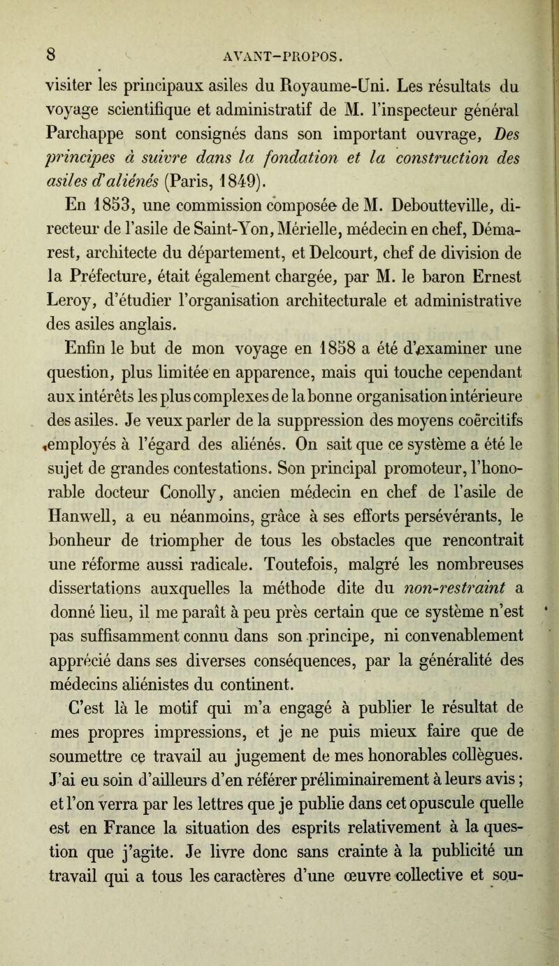 visiter les principaux asiles du Royaume-Uni. Les résultats du voyage scientifique et administratif de M. l’inspecteur général Parchappe sont consignés dans son important ouvrage, Des principes à suivre dans la fondation et la construction des asiles d'aliénés (Paris, 1849). En 1853, une commission composée de M. Deboutteville, di- recteur de l’asile de Saint-Yon, Mérielle, médecin en chef, Déma- rest, architecte du département, et Delcourt, chef de division de la Préfecture, était également chargée, par M. le baron Ernest Leroy, d’étudier l’organisation architecturale et administrative des asiles anglais. Enfin le but de mon voyage en 1858 a été d’examiner une question, plus limitée en apparence, mais qui touche cependant aux intérêts les plus complexes de la bonne organisation intérieure des asiles. Je veux parler de la suppression des moyens coercitifs «employés à l’égard des aliénés. On sait que ce système a été le sujet de grandes contestations. Son principal promoteur, l’hono- rable docteur Conolly, ancien médecin en chef de l’asile de Hanwell, a eu néanmoins, grâce à ses efforts persévérants, le bonheur de triompher de tous les obstacles que rencontrait une réforme aussi radicale. Toutefois, malgré les nombreuses dissertations auxquelles la méthode dite du non-restraint a donné lieu, il me paraît à peu près certain que ce système n’est pas suffisamment connu dans son principe, ni convenablement apprécié dans ses diverses conséquences, par la généralité des médecins aliénistes du continent. C’est là le motif qui m’a engagé à publier le résultat de mes propres impressions, et je ne puis mieux faire que de soumettre ce travail au jugement de mes honorables collègues. J’ai eu soin d’ailleurs d’en référer préliminairement à leurs avis ; et l’on verra par les lettres que je publie dans cet opuscule quelle est en France la situation des esprits relativement à la ques- tion que j’agite. Je livre donc sans crainte à la publicité un travail qui a tous les caractères d’une œuvre collective et sou-