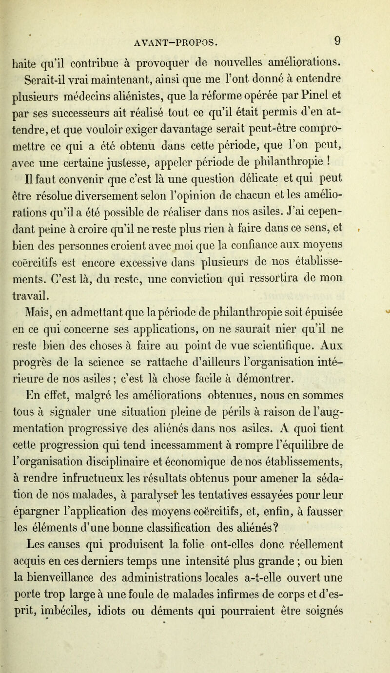 haite qu’il contribue à provoquer de nouvelles améliorations. Serait-il vrai maintenant, ainsi que me Font donné à entendre plusieurs médecins aliénistes, que la réforme opérée par Pinel et par ses successeurs ait réalisé tout ce qu’il était permis d’en at- tendre, et que vouloir exiger davantage serait peut-être compro- mettre ce qui a été obtenu dans cette période, que l’on peut, avec une certaine justesse, appeler période de philanthropie ! Il faut convenir que c’est là une question délicate et qui peut être résolue diversement selon l’opinion de chacun et les amélio- rations qu’il a été possible de réaliser dans nos asiles. J’ai cepen- dant peine à croire qu’il ne reste plus rien à faire dans ce sens, et bien des personnes croient avec moi que la confiance aux moyens coercitifs est encore excessive dans plusieurs de nos établisse- ments. C’est là, du reste, une conviction qui ressortira de mon travail. Mais, en admettant que la période de philanthropie soit épuisée en ce qui concerne ses applications, on ne saurait nier qu’il ne reste bien des choses à faire au point de vue scientifique. Aux progrès de la science se rattache d’ailleurs F organisation inté- rieure de nos asiles ; c’est là chose facile à démontrer. En effet, malgré les améliorations obtenues, nous en sommes tous à signaler une situation pleine de périls à raison de l’aug- mentation progressive des aliénés dans nos asiles. A quoi tient cette progression qui tend incessamment à rompre l’équilibre de l’organisation disciplinaire et économique de nos établissements, à rendre infructueux les résultats obtenus pour amener la séda- tion de nos malades, à paralyseî* les tentatives essayées pour leur épargner l’application des moyens coercitifs, et, enfin, à fausser les éléments d’une bonne classification des aliénés? Les causes qui produisent la folie ont-elles donc réellement acquis en ces derniers temps une intensité plus grande ; ou bien la bienveillance des administrations locales a-t-elle ouvert une porte trop large à une foule de malades infirmes de corps et d’es- prit, imbéciles, idiots ou déments qui pourraient être soignés