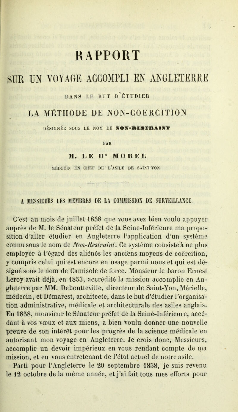 RAPPORT SUR UN VOYAGE ACCOMPLI EN ANGLETERRE DANS LE BUT d’ÉTUDIER LA MÉTHODE DE NON-COERCITION DÉSIGNÉE SOUS LE NOM DE AON-RESTR.&BNT PAR M. LE Du MO H EL MÉDECIN EN CHEF DE L’ASILE DE SAINT-YON. A MESSIEURS LES MEMBRES DE LA COMMISSION DE SURVEILLANCE. C’est au mois de juillet 1858 que vous avez bien voulu appuyer auprès de M. le Sénateur préfet de la Seine-Inférieure ma propo- sition d’aller étudier en Angleterre l’application d’un système connu sous le nom de Non-Rest? aint. Ce système consiste à ne plus employer à l’égard des aliénés les anciens moyens de coercition, y compris celui qui est encore en usage parmi nous et qui est dé- signé sous le nom de Camisole de force. Monsieur le baron Ernest Leroy avait déjà, en 1853, accrédité la mission accomplie en An- gleterre par MM. Deboutteville, directeur de Saint-Yon, Mérielle, médecin, et Démarest, architecte, dans le but d’étudier l’organisa- tion administrative, médicale et architecturale des asiles anglais. En 1858, monsieur le Sénateur préfet de la Seine-Inférieure, accé- dant à vos vœux et aux miens, a bien voulu donner une nouvelle preuve de son intérêt pour les progrès de la science médicale en autorisant mon voyage en Angleterre. Je crois donc, Messieurs, accomplir un devoir impérieux en vous rendant compte de ma mission, et en vous entretenant de l’état actuel de notre asile. Parti pour l’Angleterre le 20 septembre 1858, je suis revenu le 12 octobre de la même année, et j’ai fait tous mes efforts pour