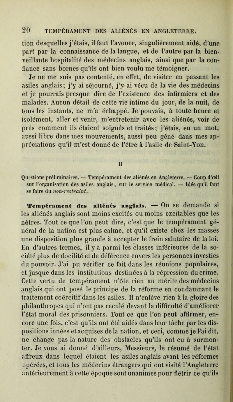 tion desquelles j’étais, il faut l’avouer, singulièrement aidé, d’une part par la connaissance de la langue, et de l’autre par la bien- veillante hospitalité des médecins anglais, ainsi que par la con- fiance sans bornes qu’ils ont bien voulu me témoigner. Je ne me suis pas contenté, en effet, de visiter en passant les asiles anglais; j’y ai séjourné, j’y ai vécu de la vie des médecins et je pourrais presque dire de l’existence des infirmiers et des malades. Aucun détail de cette vie intime du jour, de la nuit, de tous les instants, ne m'a échappé. Je pouvais, à toute heure et isolément, aller et venir, m’entretenir avec les aliénés, voir de près comment ils étaient soignés et traités; j’étais, en un mot, aussi libre dans mes mouvements, aussi peu gêné dans mes ap- préciations qu’il m’est donné de l’être à l’asile de Saint-Yon. Il Questions préliminaires. — Tempérament des aliénés en Angleterre. — Coup d’œil sur l’organisation des asiles anglais, sur le service médical. — Idée qu’il faut se faire du non-restraint. Tempérament des aliénés anglais. — On se demande si les aliénés anglais sont moins excités ou moins excitables que les nôtres. Tout ce que l’on peut dire, c’est que le tempérament gé- néral de la nation est plus calme, et qu’il existe chez les masses une disposition plus grande à accepter le frein salutaire de la loi. En d’autres termes, il y a parmi les classes inférieures de la so- ciété plus de docilité et de déférence envers les personnes investies du pouvoir. J’ai pu vérifier ce fait dans les réunions populaires, et jusque dans les institutions destinées à la répression du crime. Cette vertu de tempérament n’ôte rien au mérite des médecins anglais qui ont posé le principe de la réforme en condamnant le traitement coercitif dans les asiles. Il n’enlève rien à la gloire des philanthropes qui n’ont pas reculé devant la difficulté d’améliorer l'état moral des prisonniers. Tout ce que l’on peut affirmer, en- core une fois, c’est qu’ils ont été aidés dans leur tâche par les dis- positions innées et acquises delà nation, et ceci, comme je l’ai dit, ne change pas la nature des obstacles qu’ils ont eu à surmon- ter. Je vous ai donné d’ailleurs. Messieurs, le résumé de l’état affreux dans lequel étaient les asiles anglais avant les réformes opérées, et tous les médecins étrangers qui ont visité l’Angleterre antérieurement à cette époque sont unanimes pour flétrir ce qu’ils