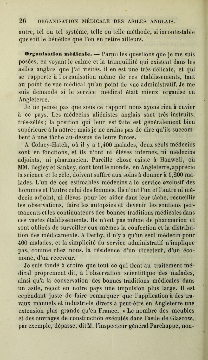 autre, tel ou tel système, telle ou telle méthode, si incontestable que soit le bénéfice que l’on en retire ailleurs. Organisation médicale. — Parmi les questions que je me suis posées, en voyant le calme et la tranquillité qui existent dans les asiles anglais que j’ai visités, il en est une très-délicate, et qui se rapporte à l’organisation même de ces établissements, tant au point de vue médical qu’au point de vue administratif. Je me suis demandé si le service médical était mieux organisé en Angleterre. Je ne pense pas que sous ce rapport nous ayons rien à envier à ce pays. Les médecins aliénistes anglais sont très-instruits, très-zélés ; la position qui leur est faite est généralement bien supérieure à la nôtre ; mais je ne crains pas de dire qu’ils succom- bent à une tâche au-dessus de leurs forces. A Colney-Hatch, où il y a 1,400 malades, deux seuls médecins sont en fonctions, et ils n’ont ni élèves internes, ni médecins adjoints, ni pharmacien. Pareille chose existe à Hanwell, où MM. Begley et Sankey, dont tout le monde, en Angleterre, apprécie la science et le zèle, doivent suffire aux soins à donner à 1,200 ma- lades. L’un de ces estimables médecins a le service exclusif des hommes et l’autre celui des femmes. Ils n’ont l’un et l’autre ni mé- decin adjoint, ni élèves pour les aider dans leur tâche, recueillir les observations, faire les autopsies et devenir les soutiens per- manents et les continuateurs des bonnes traditions médicales dans ces vastes établissements. Ils n’ont pas même de pharmacien et sont obligés de surveiller eux-mêmes la confection et la distribu- tion des médicaments. A Derby, il n’y a qu’un seul médecin pour 400 malades, et la simplicité du service administratif n’implique pas, comme chez nous, la résidence d’un directeur, d’un éco- nome, d’un receveur. Je suis fondé à croire que tout ce qui tient au traitement mé- dical proprement dit, à l’observation scientifique des malades, ainsi qu’à la conservation des bonnes traditions médicales dans un asile, reçoit en notre pays une impulsion plus large. Il est cependant juste de faire remarquer que l’application à des tra- vaux manuels et industriels divers a peut-être en Angleterre une extension plus grande qu’en France. « Le nombre des meubles et des ouvrages de construction exécutés dans l’asile de Glascow, par exemple, dépasse, ditM . l’inspecteur général Parchappe, non-